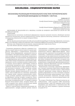 -121-
Wschodnioeuropejskie Czasopismo Naukowe (East European Scientific Journal) | SOCJOLOGIA # IІІ, 2015
SOCJOLOGIA - СОЦИОЛОГИЧЕСКИЕ НАУКИ
МЕХАНИЗМЫ РЕАЛИЗАЦИИ РЕГИОНАЛЬНОГО КЛАСТЕРА ПАТРИОТИЧЕСКОГО
ВОСПИТАНИЯ МОЛОДЕЖИ НА ПРИМЕРЕ Г. ЯКУТСКА
Kulakovsky G.P.
Candidate of economics
Scientific-Research Institute of Regional Economy of the North
North-Eastern Federal University
Alekseeva K.I.
Research worker
Scientific-Research Institute of Regional Economy of the North
North-Eastern Federal University
MECHANISMS OF REALIZATION OF A REGIONAL CLUSTER OF PATRIOTIC EDUCATION OF YOUTH ON THE
EXAMPLE OF YAKUTSK
Аннотация
Патриотическое воспитание способствует формированию социально активной личности, обладающей чувством
гражданского достоинства, высокого патриотического сознания, верности Отечеству, готовности к выполнению кон-
ституционных обязанностей по защите интересов Родины.
ABSTRACT
Patriotic education promotes formation of socially active personality having feeling of civil advantage, high patriotic consciousness,
fidelity to the Fatherland, readiness for performance of the constitutional obligations for protection of interests of the Homeland.
Ключевые слова: Патриотическое воспитание, социальный фактор, Северо-восток России
Key words: Patriotic education, social factor, Northeast of Russia
Становление гражданского общества и правового госу-
дарства в нашей стране во многом зависит от уровня граж-
данского образования и патриотического воспитания.
Большой вклад в формирование гражданской личности,
сочетающей в себе нравственную, правовую и политиче-
скую культуру должна внести пропаганда патриотизма в
нашей республике. Это многоплановая, целенаправленная
и скоординированная деятельность государственных ор-
ганов, общественных объединений и организаций по фор-
мированию у детей и молодежи высокого патриотическо-
го сознания, чувства верности своей Родине, готовности
к выполнению гражданского долга, важнейших консти-
туционных обязанностей по защите интересов общества.
Эта деятельность включает в себя социальные, целевые,
функциональные, организационные и другие аспекты,
обладает высоким уровнем комплексности, то есть охва-
тывает своим воздействием все поколения, пронизывает
все стороны жизни: социально-экономическую, полити-
ческую, духовную, правовую, педагогическую, опирается
на образование, культуру, историю, государство, этносы.
Поэтому в настоящее время гражданско-патриотическое
воспитание несовершеннолетних на примере ветеранов
Великой Отечественной войны, ветеранов боевых дей-
ствий, ветеранов тыла, является исключительно важной
частью развития подрастающего поколения.
Одним из перспективных направлений реализации мо-
дернизационного сценария развития региона является
стимулирование и поддержка процессов формирования
«инновационных центров развития» и воспроизводства
человеческого капитала. Эффективной формой такого
центра в регионе, нацеленного на интеграцию новых идей,
технологий и человеческого потенциала может стать ре-
гиональный кластер патриотического воспитания детей и
молодёжи при содействии ветеранов Великой Отечествен-
ной войны, ветеранов боевых действий и ветеранов тыла.
Формирование такой структуры - это процесс интеграции,
упорядочения и синхронизации функционирования разо-
бщенных субъектов образования, культуры, молодёжной
политики, общественных организаций.
Патриотическое воспитание предполагает формирова-
ние у молодого поколения общественно значимых ориен-
таций, гармоничного сочетания личных и общественных
интересов, преодоление чуждых обществу процессов и
явлений, разрушающих его устои и потенциал созидания.
Механизмы реализации предусматривают охват патрио-
тическим воспитанием социальных категорий несовер-
шеннолетних совместно с советом ветеранов войны и тру-
да.
На сегодня в Республике Саха (Якутия) количество ма-
лообеспеченных семей составляет 12200, многодетных
малообеспеченных семей 3529, приемных детей и детей,
находящихся под опекунством и попечительством 930,
детей сирот 362, детей, попавших в трудную жизненную
ситуацию 237.[1]
 