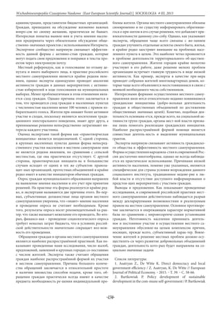 -134-
Wschodnioeuropejskie Czasopismo Naukowe (East European Scientific Journal) | SOCJOLOGIA # IІІ, 2015
администрации, представители бюджетных организаций.
Граждан, пришедших на обсуждение жизненно важных
вопро-сов по своему желанию, практически не бывает.
Интересная попытка выявле-ния и учета мнения населе-
ния предпринята через обязательное обсуждение обще-
ственно-значимых проектов с использованием Интернета.
Экспертное сообщество напрямую связывает эффектив-
ность данной формы с активно-стью граждан, которые
могут подать свои предложения и поправки в тексты про-
ектов через электронную почту.
Местный референдум, как и голосование по отзыву де-
путата и иного выборного лица, в практике российского
местного самоуправления является крайне редким явле-
нием, однако эксперты единодушно проводят аналогию
активности граждан в данных мероприятиях с активно-
стью избирателей в ходе голосования на муниципальных
выборах. Менее проблематичным в этом отношении явля-
ется сход граждан. Однако причина этого заключается в
том, что проводится сход граждан в населенных пунктах
с численностью населения менее 100 человек с правом из-
бирательного голоса. Жители при-нимают более активное
участие в сходах, поскольку являются носителями тради-
ционного электорального поведения, знают друг друга, а
принимаемые решения непосредственно затрагивают ин-
тересы каждого участника.
Оценка экспертами такой формы как «правотворческая
инициатива» является неоднозначной. С одной стороны,
в крупных населенных пунктах данная форма непосред-
ственного участия населения в местном самоуправле-нии
не является редким явлением, по сравнению с сельской
местностью, где она практически отсутствует. С другой
стороны, правотворческая инициати-ва в большинстве
случаев исходит от одних и тех же субъектов: правоза-
щит-ных организаций, протестных объединений и крайне
редко имеет в качестве инициаторов обычных граждан.
Опрос граждан муниципального образования направлен
на выявление мнения населения и его учет при принятии
решений. На практике эта форма реализуется крайне ред-
ко, и экспертами называются две причины этого. Во-пер-
вых, субъективная: должностные лица органов местного
самоуправления уверенны, что «знают» мнение населения
и проведение опроса не считают необходимым. Кроме
того, результаты опроса носят рекомендательный ха-рак-
тер. что также вызывает нежелание его проводить. Во-вто-
рых, финансо-вая – проведение социологического опроса
требует немалых затрат бюджета, что в условиях россий-
ской действительности значительно сокращает воз-мож-
ность его проведения.
Обращения граждан в органы местного самоуправления
являются наиболее распространённой практикой. Как по-
казывают проведенные нами исследования, число жалоб,
предложений, заявлений в крупных городах со-поставимо
с числом жителей. Эксперты также считают обращения
граждан наиболее распространённой формой их участия
в местном самоуправлении. Причина большого количе-
ства обращений заключается в относительной простоте
и наличии множества способов подачи, кроме того, об-
ращения граждан практически всегда имеют в качестве
предмета необходимость ре-шения индивидуальной про-
блемы жителя. Органы местного самоуправления обязаны
своевременно и по существу информировать обративше-
гося о при-нятом в его случае решения, что добавляет при-
влекательности данному спо-собу. Однако, как указывают
эксперты, обращения чаще всего связаны с же-ланием
граждан улучшить отдельные аспекты своего быта, жилья,
и крайне редко заостряют внимание на проблемах насе-
ленного пункта в целом. Это наиболее четко проявляется
в проблеме деятельности территориального об-ществен-
ного самоуправления. Жители городов крайне неохотно
участвуют в его работе, даже решение мелких проблем
организации встречает главную трудность в виде низкой
активности. Как пример, эксперты в качестве при-мера
приводят собрания жителей многоквартирных домов, ко-
торые чаще всего объявляются несостоявшимися в связи с
неявкой необходимого числа собственников.
Интересными формами осуществления местного самоу-
правления явля-ются относительно недавно появившиеся
гражданские инициативы (добро-вольная деятельность
граждан и общественных объединений по достижению
общественных значимых целей). Конечно, подобная дея-
тельность основыва-ется, прежде всего, на социальной ак-
тивности групп граждан, органы мест-ной власти призва-
ны лишь помогать реализации гражданских инициатив.
Наиболее распространённой формой помощи является
совместная деятель-ность и выделение муниципальных
грантов.
Эксперты напрямую связывают активность гражданско-
го общества и эффективность местного самоуправления.
Формыосуществлениянародовла-стиявсовременнойРос-
сии достаточно многообразны, однако не всегда наблюда-
ется их практическое использование. Причинами низкой
активности населения, помимо уже указанных, являются
специфические для страны условия возрождения данного
социального института, традиционное недове-рие к лю-
бой власти и отсутствие доступного информирования о
предстоя-щих мероприятиях с участием граждан.
Выводы и предложения. Как показывают проведенные
исследования, в современной российской практики мест-
ного самоуправления действительно наблюдается разрыв
между декларируемыми возможностями и реализуемым
правом на местное самоуправление. Основное противоре-
чие заключается в опережающем характере нормативной
базы по сравнению с мировоззренче-скими установками
граждан. Неготовность населения принимать деятель-
ное и постоянное участие в осуществлении местного са-
моуправления обусловле-на целым комплексом причин,
носящих, прежде всего, субъективный харак-тер. Вовле-
чение жителей в решение местных проблем должно осу-
ществлять-ся через развитие добровольных объединений
граждан, деятельность кото-рых будет направлена на со-
циально значимые задачи
Список литературы:
1. Asatryan Z., De Witte K. Direct democracy and local
government efficiency / Z. Asatryan, K. De Witte // European
Journal of Political Economy. ‒ 2015. ‒ T. 39. ‒ C. 58-66.
2. Bartkowiak P. Policy development of sustainable
development in the com-mune self-government / P. Bartkowiak
 