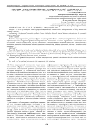 -136-
Wschodnioeuropejskie Czasopismo Naukowe (East European Scientific Journal) | SOCJOLOGIA # IІІ, 2015
ПРОБЛЕМА ОБРАЗОВАНИЯ В КОНТЕКСТЕ НАЦИОНАЛЬНОЙ БЕЗОПАСНОСТИ
Самыгин Сергей Иванович,
доктор социологических наук, профессор,
профессор кафедры управления персоналом и социологии
Ростовского государственного экономического университета
Нечипуренко Виктор Николаевич,
доктор философских наук, профессор,
заместитель главного редактора научного журнала
«Контекст и рефлексия: философия о мире и человеке»
THE PROBLEM OF EDUCATION IN THE NATIONAL SECURITY CONTEXT
Samygin S. I., doctor of sociological Sciences, professor, Department of human resource management and sociology, Rostov State
Economic University
Nechipurenko V.N., doctor of philosophy, professor, Deputy chief editor Scientific Journal “Context and reflection: the philosophy
of the world and man”
Аннотация
В статье рассматриваются различные формы участия граждан России в местном самоуправлении. На основе экс-
пертного опроса анализируется про-блематика гражданской активности населения, определяются основные при-чины
пассивности жителей, перспективы участия избирателей в решении проблем местных сообществ. Устанавливается
опережение развития норма-тивной базы по сравнению с готовностью граждан принимать участие в местном самоу-
правлении.
ABSTRACT
The article discusses the various forms of participation of Russian citizens in lo-cal government. On the basis of the expert survey
examines issues of civil activi-ty of the population. Identifies the main causes of the passivity of the inhabit-ants, the prospects for voter
participation in solving problems of local communi-ties. Set advancing the development of the regulatory framework in comparison
with the willingness of citizens to participate in local government.
Ключевые слова: гражданское общество, местное самоуправление, гражданская активность, гражданские инициати-
вы.
Key words: civil society, local government, civic engagement, civic initiatives.
Проблема национальной безопасности имеет множе-
ство аспектов. Наряду с экономическими, технически-
ми, военными аспектами этой проблемы существует и её
культурное измерение [3]. Национальная безопасность
обеспечивается не только защитой от внешних угроз, но и
состоянием самой нации, состоянием общества, последнее
же напрямую зависит от культурных факторов, и одним из
важнейших факторов, поддерживающих функциониро-
вание культуры, является система образования. Система
образования – базовый институт современных обществ,
выполняющий комплекс социальных функций, неразрыв-
но связанных с обеспечением стабильного существования
общества в целом. Значимая функция образования, прису-
щая и школьному, и высшему образованию – это передача
национальной культуры, формирование общей системы
ценностей, мировоззренческих ориентиров. Современные
гетерогенные общества нуждаются в целенаправленном
поддержании культурного единства, за эту функцию отве-
чают многие институты, но роль образования – наиболее
важна.
В современном глобальном мире, где наблюдается взрыв-
ной рост культурной информации и свободное её рас-
пространение, национальные культуры теряют замкну-
тость и вступают во взаимодействие с элементами других
культур. С одной стороны, это способствует расширению
духовных горизонтов человека, с другой – усилению нео-
пределенности, размыванию прежних культурных иден-
тичностей. Образование должно решать одновременно
две задачи – воспроизводить национальную культуру и
готовить человека к жизни в открытом поликультурном
информационном пространстве. Не всегда образование
справляется с этой задачей эффективно. Наиболее остро
такая задача стоит перед институтами высшего образова-
ния, прежде всего, университетами. Университеты эпохи
классического модерна были не только центрами научных
исследований, но также и центрами гуманитарной мыс-
ли и гуманитарной культурной экспертизы, неразрывно
связанными с формированием национальных культур,
национальной культурной элиты. Университеты модерна
были, в первую очередь, храмами культуры, а культура в
эпоху модерна – это национальная культура: культура Ан-
глии, Германии, Франции, России и т.д. Но в то же время
тенденции развития современных обществ, развитие на-
учного знания и технологий превращали университеты в
центры производства нового знания. Формирование на-
укоемкой экономки и технический прогресс превратили
науку в главную производительную силу, причем науку
не гуманитарную. Университеты, сначала американские,
а потом и университеты других стран всё больше ориенти-
ровались на производство знания, которое может прино-
сить прибыль, сама наука и научная деятельность все более
превращаются в международную деятельность, лишенную
культурной специфики. Естественные и точные науки не
имеют национальной принадлежности, их развитие жиз-
ненно необходимо для развития современных обществ, но
они никак не связаны с поддержанием культурных иден-
тичностей и гуманистических ценностей. Экономическая
необходимость и экономический, технократический под-
ход к образованию приводят к тому, что точные науки тес-
нят гуманитарное образование, и вместе с этим оказыва-
 