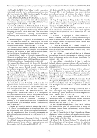 -14-
WschodnioeuropejskieCzasopismoNaukowe(EastEuropeanScientificJournal)|NAUKIMEDYCZNEINAUKIOZDROWIU#IІІ,2015
16. Wang JA, Xie XJ, He H, Sun Y, Jiang J, et al. A prospective,
randomized, controlled trial of autologous mesenchymal stem
cells transplantation for dilated cardiomyopathy. Zhonghua
Xin Xue Guan Bing Za Zhi 2006, 34: 107–110.
17. Xie ZW, Cui GX, Li YZ, Li BW, Zhu SW, et al. Curative
effect of autologous mesenchymal stem cell transplantation
on spinal cord injury. Journal of Clinical Rehabilitative Tissue
Engineering Research 2007, 11: 1277–1279.
18. Baron F, Lechanteur C, Willems E, Bruck F, Baudoux
E, et al. Cotransplantation of mesenchymal stem cells might
prevent death from graft-versus-host disease (GVHD) without
abrogating graft-versus-tumor effects after HLA-mismatched
allogeneic transplantation following nonmyeloablative
conditioning. Biol Blood Marrow Transplant 2010, 16: 838–
847.
19. Gonzalo-Daganzo R, Regidor C, Martin-Donaire T, Rico
MA, Bautista G, et al. Results of a pilot study on the use of
third-party donor mesenchymal stromal cells in cord blood
transplantation in adults. Cytotherapy 2009, 11: 278–288.
20. Kebriaei P, Isola L, Bahceci E, Holland K, Rowley S, et al.
Adult human mesenchymal stem cells added to corticosteroid
therapy for the treatment of acute graft-versus-host disease.
Biol Blood Marrow Transplant 2009, 15: 804–811.
21. Koc ON, Day J, Nieder M, Gerson SL, Lazarus HM, et al.
Allogeneic mesenchymal stem cell infusion for treatment of
metachromatic leukodystrophy (MLD) and Hurler syndrome
(MPS-IH). Bone Marrow Transplant 2008, 30: 215–222.
22. Lazarus HM, Haynesworth SE, Gerson SL, Rosenthal
NS, Caplan AI Ex vivo expansion and subsequent infusion
of human bone marrow-derived stromal progenitor cells
(mesenchymal progenitor cells): implications for therapeutic
use. Bone Marrow Transplant 1995, 16: 557–564.
23. Lazarus HM, Koc ON, Devine SM, Curtin P, Maziarz
RT, et al. Cotransplantation of HLA-identical sibling culture-
expanded mesenchymal stem cells and hematopoietic stem
cells in hematologic malignancy patients. Biol Blood Marrow
Transplant 2005, 11: 389–398.
24. Liu L, Sun Z, Chen B, Han Q, Liao L, et al. Ex vivo
expansion and in vivo infusion of bone marrow-derived Flk-
1+CD31-CD34- mesenchymal stem cells: feasibility and safety
from monkey to human. Stem Cells Dev 2006, 15: 349–357.
25. Mohyeddin-Bonab M, Mohamad-Hassani MR,
Alimoghaddam K, Sanatkar M, Gasemi M, et al. Autologous in
vitro expanded mesenchymal stem cell therapy for human old
myocardial infarction. Arch Iran Med 2007, 10: 467–473.
26. Ringden O, Uzunel M, Rasmusson I, Remberger M,
Sundberg B, et al. Mesenchymal stem cells for treatment of
therapy-resistant graft-versus-host disease. Transplantation
2006, 81: 1390–1397.
27. Vanikar AV, Trivedi HL, Feroze A, Kanodia KV, Dave SD,
et al. Effect of co-transplantation of mesenchymal stem cells
and hematopoietic stem cells as compared to hematopoietic
stem cell transplantation alone in renal transplantation to
achieve donor hypo-responsiveness. Int Urol Nephrol 2011, 43:
225–232.
28. Arima N, Nakamura F, Fukunaga A, Hirata H, Machida
H, et al. Single intra-arterial injection of mesenchymal stromal
cells for treatment of steroid-refractory acute graft-versus-host
disease: a pilot study. Cytotherapy 2010, 12: 265–268.
29. Duijvestein M, Vos AC, Roelofs H, Wildenberg ME,
Wendrich BB, et al. Autologous bone marrow-derived
mesenchymal stromal cell treatment for refractory luminal
Crohn’s disease: results of a phase I study. Gut 2010, 59: 1662–
1669.
30. Fang B, Song Y, Liao L, Zhang Y, Zhao RC. Favorable
response to human adipose tissue-derived mesenchymal stem
cells in steroid-refractory acute graft-versus-host disease.
Transplant Proc 2007, 39: 3358–3362.
31. Honmou O, Houkin K, Matsunaga T, Niitsu Y, Ishiai S,
et al. Intravenous administration of auto serum-expanded
autologous mesenchymal stem cells in stroke. Brain 2011, 134:
1790–1807.
32. Karussis D, Karageorgiou C, Vaknin-Dembinsky A,
Gowda-Kurkalli B, Gomori JM, et al. Safety and immunological
effects of mesenchymal stem cell transplantation in patients
with multiple sclerosis and amyotrophic lateral sclerosis. Arch
Neurol 2010, 67: 1187–1194.
33. Le Blanc K, Frassoni F, Ball L, Locatelli F, Roelofs H, et
al. Mesenchymal stem cells for treatment of steroid-resistant,
severe, acute graft-versus-host disease: a phase II study. Lancet
2008, 371: 1579–1586.
34. Liang J, Zhang H, Hua B, Wang H, Lu L, et al. Allogenic
mesenchymal stem cells transplantation in refractory systemic
lupus erythematosus: a pilot clinical study. Ann Rheum Dis
2010, 69: 1423–1429.
35. Liang J, Zhang H, Wang D, Feng X, Wang H, Hua B, Liu
B, Sun L: Allogeneic mesenchymal stem cell transplantation in
seven patients with refractory inflammatory bowel disease. Gut
2012, 61:468-469.
36. Meuleman N, Tondreau T, Ahmad I, Kwan J, Crokaert
F, et al. Infusion of mesenchymal stromal cells can aid
hematopoietic recovery following allogeneic hematopoietic
stem cell myeloablative transplant: a pilot study. Stem Cells Dev
2009, 18: 1247–1252.
37. Mohamadnejad M, Alimoghaddam K, Mohyeddin-Bonab
M, Bagheri M, Bashtar M, et al. Phase 1 trial of autologous bone
marrow mesenchymal stem cell transplantation in patients
with decompensated liver cirrhosis. Arch Iran Med 2007, 10:
459–466.
38. Ringden O, Uzunel M, Sundberg B, Lonnies L, Nava S,
et al. Tissue repair using allogeneic mesenchymal stem cells
for hemorrhagic cystitis, pneumomediastinum and perforated
colon. Leukemia 2007, 21: 2271–2276.
39. Sun L, Akiyama K, Zhang H, Yamaza T, Hou Y, et al.
Mesenchymal stem cell transplantation reverses multiorgan
dysfunction in systemic lupus erythematosus mice and
humans. Stem Cells 2009, 27: 1421–1432.
40. Sun L, Wang D, Liang J, Zhang H, Feng X, et al. Umbilical
cord mesenchymal stem cell transplantation in severe and
refractory systemic lupus erythematosus. Arthritis Rheum
2010, 62: 2467–2475.
41. Wang D, Zhang H, Cao M, Tang Y, Liang J, et al. Efficacy
of allogeneic mesenchymal stem cell transplantation in patients
with drug-resistant polymyositis and dermatomyositis. Ann
Rheum Dis 2011, 70: 1285–1288.
42. Weng JY, Du X, Geng SX, Peng YW, Wang Z, et al.
Mesenchymal stem cell as salvage treatment for refractory
chronic GVHD. Bone Marrow Transplant 2010, 45: 1732–1740.
 