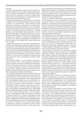 -141-
WschodnioeuropejskieCzasopismoNaukowe(EastEuropeanScientificJournal)|FILOZOFIA,ETYKAIRELIGIOZNAWSTWO#IІІ,2015
нем мире.
Однако и коммуникация и другие действия, будучи по-
рождены субъектом и в этом смысле будучи субъективны-
ми, в то же время не принадлежат к субъективному миру в
классическом его понимании, а относятся к сфере интер-
субъективного, которая выходит за рамки противополож-
ности субъективного и объективного [3].
Тождество объективного и субъективного согласно фи-
лософии Гумбольдта проблематизирует вопрос об образе
и эмоции и их соотношении с языком. Поскольку язык
существует во времени и пространстве, постольку Гум-
больдту нужно было решить вопрос о статусе темпораль-
ных процессов в языке. Само по себе время ничего не син-
тезирует. Устойчивость предмета во времени – проблема
физиков, а вот устойчивость образа во времени – это уже
проблема философии. И Гумбольдт решает ее путем сое-
динения эмоции и языка. Эмоция, как сон, хватает первые
попавшиеся ей предметы и сдваивает их, формируется
дипластия. Чем сильнее эмоциональное потрясение, тем
прочнее образы. Такие образы Юнг называл архетипами
[4, с. 137-140].
Эмоции интересны тем, что заставляют человека реали-
зовывать свои желания через матрицу воображаемого, то
есть духовность. По Гумбольдту, дух самобытен, свободен,
самостоятелен, целеустремлен, деятелен, всепроникающ, в
известной степени индивидуализирован. Язык трактуется
им как организм духа и как его самодеятельность. Сила че-
ловеческого духа, по Гумбольдту, в самом своем существе
человеку не доступна. Она открывается косвенно через
свои проявления (язык, цивилизацию, культуру, духов-
ность и т.д.).
Проявления духовного – это её создания, сила духа яв-
ляется человеку в том, что она производит, открывается
в своих созданиях. Поскольку непосредственное проник-
новение в мир духа невозможно, то всякое постижение
его есть реконструкция, восстановление, предугадывание
его черт. Язык – главная деятельность человеческого духа.
Проблема взаимоотношения языка и духа становится од-
ной из центральных в творчестве Гумбольдта.
По его мнению, зарождение языка не может происходить
по отдельным кусочкам или отдельным словам: «Для того
чтобы человек мог понять хотя бы единственное слово не
просто как душевное побуждение, а как членораздельный
звук, обозначающий понятие, весь язык полностью и во
всех своих связях уже должен быть заложен в нем» [2, с.
117]. Так как в языке нет ничего единичного, и «каждый
отдельный его элемент проявляет себя лишь как часть це-
лого». Надо отметить, что это последнее положение полу-
чило многообразную интерпретацию лишь у философов
XX века, сформировавших понятия системы и структуры.
Это легло в основу структурализма – научного направ-
ления в гуманитарном знании, возникшем во Франции
в первой половине XX в. Основу структурного метода
образует выявление структуры как совокупности отно-
шений, инвариантных при некоторых преобразованиях.
В такой интерпретации понятие структуры характеризу-
ет не просто устойчивый «скелет» какого-либо объекта,
а совокупность правил, по которым из одного объекта
можно получить второй, третий и т.д. путем перестанов-
ки его элементов и некоторых других симметричных пре-
образований. Выявление структурных закономерностей
некоторого множества объектов достигается здесь путем
выведения различий между этими объектами в качестве
превращающихся друг в друга конкретных вариантов еди-
ного абстрактного инварианта [5].
Одним из основных положений структурализма явля-
ется утверждение о том, что социальные и культурные
явления не обладают самостоятельной субстанциальной
природой, а определяются своей внутренней структурой
(то есть системой отношений между внутренними струк-
турными элементами), и системой отношений с другими
явлениями в соответствующих социальных и культурных
системах. Эти системы отношений рассматриваются как
знаковые системы и, таким образом, трактуются как объ-
екты, наделенные значением [6].
Структурализм ставит своей целью объяснить, как дан-
ные социальные институты, которые могут быть выявле-
ны в рамках структурного анализа, делают возможным
человеческий опыт [7]. В соответствии с этим подходом
можно индивидуализировать структуралистскую пози-
цию. Суть в том, что структурализм представляет на-
правление в философии, сформировавшееся в полемике
с субъективизмом, гуманизмом, историзмом и эмпириз-
мом. Строгой доктрины у структурализма нет.
Поиск структур осуществлялся в различных областях
социогуманитарного знания: в лингвистике, этнографии,
психологии, истории... Основу структурного метода об-
разует процесс выявления структуры как совокупности
отношений, инвариантных при некоторых образованиях.
В таком понимании понятие структуры характеризует не
просто устойчивый каркас какого-либо объекта, а сово-
купность правил, по которым из одного объекта можно
получить второй, третий и т.д., путём перестановки его
элементов и некоторых других симметричных преобра-
зований. Выявление структурных закономерностей неко-
торого множества объектов достигается путём выведения
различий между этими объектами в качестве превраща-
ющихся друг в друга конкретных вариантов единого аб-
страктного инварианта.
Обобщенно можно сказать, что основная идея фило-
софского структурализма – не «бытие», а «отношение»; не
субъект, а структура. Люди вроде шахматных фигур, неких
лингвистических, математических или геометрических
единиц: они не существуют уже вне установленных отно-
шений, а лишь специфицируют вид поведения. Субъекта в
структурализме заменяет некая его форма, не являющаяся
субстанцией общества.
В своих работах философского плана Гумбольдт дает
определение языка, ставшее, пожалуй, классическим: «По
своей действительной сущности язык есть нечто постоян-
ное и вместе с тем в каждый данный момент преходящее.
Даже его фиксация посредством письма представляет со-
бой далеко не совершенное мумиеобразное состояние, ко-
торое предполагает воссоздание его в живой речи. Язык
есть не продукт деятельности (ergon), а деятельность
(energeia). Его истинное определение может быть поэтому
только генетическим. Язык представляет собой постоян-
но возобновляющуюся работу духа, направленную на то,
 