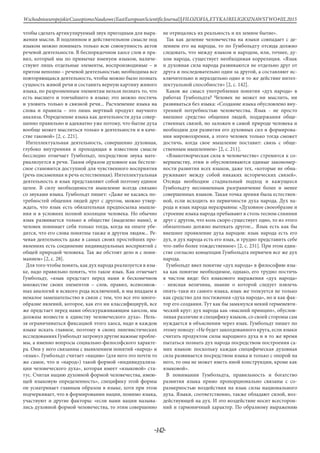 -142-
WschodnioeuropejskieCzasopismoNaukowe(EastEuropeanScientificJournal)|FILOZOFIA,ETYKAIRELIGIOZNAWSTWO#IІІ,2015
чтобы сделать артикулируемый звук пригодным для выра-
жения мысли. В подлинном и действительном смысле под
языком можно понимать только всю совокупность актов
речевой деятельности. В беспорядочном хаосе слов и пра-
вил, который мы по привычке именуем языком, наличе-
ствуют лишь отдельные элементы, воспроизводимые – и
притом неполно – речевой деятельностью; необходима все
повторяющаяся деятельность, чтобы можно было познать
сущность живой речи и составить верную картину живого
языка, по разрозненным элементам нельзя познать то, что
есть высшего и тончайшего в языке; это можно постичь
и уловить только в связной речи... Расчленение языка на
слова и правила – это лишь мертвый продукт научного
анализа. Определение языка как деятельности духа совер-
шенно правильно и адекватно уже потому, что бытие духа
вообще может мыслиться только в деятельности и в каче-
стве таковой» [2, с. 221].
Интеллектуальная деятельность, совершенно духовная,
глубоко внутренняя и проходящая в известном смысле
бесследно отмечает Гумбольдт, посредством звука мате-
риализуется в речи. Таким образом духовное как бестеле-
сное становится доступной для чувственного восприятия
(речь письменная и речь естественная). Интеллектуальная
деятельность и язык представляют собой поэтому единое
целое. В силу необходимости мышление всегда связано
со звуками языка. Гумбольдт пишет: «Даже не касаясь по-
требностей общения людей друг с другом, можно утвер-
ждать, что язык есть обязательная предпосылка мышле-
ния и в условиях полной изоляции человека. Но обычно
язык развивается только в обществе (выделено нами), и
человек понимает себя только тогда, когда на опыте убе-
дится, что его слова понятны также и другим людям... Ре-
чевая деятельность даже в самых своих простейших про-
явлениях есть соединение индивидуальных восприятий с
общей природой человека. Так же обстоит дело и с пони-
манием» [2, с. 28].
Для того чтобы понять, как дух народа реализуется в язы-
ке, надо правильно понять, что такое язык. Как отмечает
Гумбольдт, «язык предстает перед нами в бесконечном
множестве своих элементов – слов, правил, всевозмож-
ных аналогий и всякого рода исключений, и мы впадаем в
немалое замешательство в связи с тем, что все это много-
образие явлений, которое, как его ни классифицируй, все
же предстает перед нами обескураживающим хаосом, мы
должны возвести к единству человеческого духа». Нель-
зя ограничиваться фиксацией этого хаоса, надо в каждом
языке искать главное, поэтому в своих лингвистических
исследованиях Гумбольдт затронул другие важные пробле-
мы, а именно вопросы социально-философского характе-
ра. Они у него связанны с выявлением понятий «народ» и
«язык». Гумбольдт считает «нацию» (для него это почти то
же самое, что и «народ») такой формой «индивидуализа-
ции человеческого духа», которая имеет «языковой» ста-
тус. Считая нацию духовной формой человечества, имею-
щей языковую определенность», специфику этой формы
он усматривает главным образом в языке, хотя при этом
подчеркивает, что в формировании нации, помимо языка,
участвуют и другие факторы: «если нами нации называ-
лись духовной формой человечества, то этим совершенно
не отрицались их реальность и их земное бытие».
Так как деление человечества на языки совпадает с де-
лением его на народы, то по Гумбольдту отсюда должно
следовать, что между языком и народом, или, точнее, ду-
хом народа, существует необходимая корреляция. «Язык
и духовная сила народа развиваются не отдельно друг от
друга и последовательно один за другой, а составляют ис-
ключительно и нераздельно одно и то же действие интел-
лектуальной способности» [2, с. 142].
Каков же смысл употребления понятия «дух народа» в
работах Гумбольдта? Человек не может ни мыслить, ни
развиваться без языка: «Создание языка обусловлено вну-
тренней потребностью человечества. Язык - не просто
внешнее средство общения людей, поддержания обще-
ственных связей, но заложен в самой природе человека и
необходим для развития его духовных сил и формирова-
ния мировоззрения, а этого человек только тогда сможет
достичь, когда свое мышление поставит: связь с обще-
ственным мышлением» [2, с. 211].
«Языкотворческая сила в человечестве» стремится к со-
вершенству, этим и обусловливаются единые закономер-
ности развития всех языков, даже тех, «которые не обна-
руживают между собой никаких исторических связей».
Отсюда необходим стадиальный подход и кажущееся
Гумбольдту несомненным разграничение более и менее
совершенных языков. Такая точка зрения была естествен-
ной, если исходить из первичности духа народа. Дух на-
рода и язык народа неразрывны: «Духовное своеобразие и
строение языка народа пребывают в столь тесном слиянии
друг с другом, что коль скоро существует одно, то из этого
обязательно должно вытекать другое... Язык есть как бы
внешнее проявление духа народов: язык народа есть его
дух, и дух народа есть его язык, и трудно представить себе
что-либо более тождественное» [2, с. 231]. При этом един-
стве согласно концепции Гумбольдта первичен все же дух
народа.
Гумбольдт ввел понятие «дух народа» в философию язы-
ка как понятие необходимое, однако, его трудно постичь
в чистом виде: без языкового выражения «дух народа»
- неясная величина, знание о которой следует извлечь
опять-таки из самого языка, язык же толкуется не только
как средство для постижения «духа народа», но и как фак-
тор его создания. Тут как бы замкнулся некий герменевти-
ческий круг: дух народа как «высший принцип», обуслов-
ливая различие и специфику языков, со своей стороны сам
нуждается в объяснении через язык. Гумбольдт пишет по
этому поводу: «Не будет заколдованного круга, если языки
считать продуктом силы народного духа и в то же время
пытаться познать дух народа посредством построения са-
мих языков: поскольку каждая специфическая духовная
сила развивается посредством языка и только с опорой на
него, то она не может иметь иной конструкции, кроме как
языковой».
В понимании Гумбольдта, правильность и богатство
развития языка прямо пропорционально связаны с со-
размерностью воздействия на язык силы национального
духа. Языки, соответственно, также обладают силой, воз-
действующей на дух. И это воздействие носит всесторон-
ний и гармоничный характер. По образному выражению
 