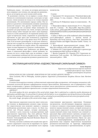-143-
WschodnioeuropejskieCzasopismoNaukowe(EastEuropeanScientificJournal)|FILOZOFIA,ETYKAIRELIGIOZNAWSTWO#IІІ,2015
Гумбольдта, языки - это колеи, по которым деятельность
духа совершает свое течение, или, при другом сравнении, -
русло, по которому дух катит волны своей жизни.
В заключение отметим, что во-первых в основе обосо-
бленности и непонимания отдельных «культурно-истори-
ческих» типов положено не только и не столько языковое
непонимание. Это непонимание гораздо глубже. Оно ко-
ренится в различии и непонимании основных жизненных
ценностей каждого типа другим. Самобытный культур-
но-исторический тип составляет общее понимание ми-
роздания для родственных ему типов, которые довольно
близки между собой. Каждый тип имеет свою индивиду-
альность и свою самоценность. В сохранение данных куль-
турно-исторических типов, сохранение их разнообразия,
противовес их друг другу дает возможность сохранения
цивилизации. Об этом в свое время писал Н.Я. Данилев-
ский. Если исчезнет разнообразие, то наступит моногосу-
дарство или государство, которое не обладает жизненной
силой и оно обречено на скорую гибель. На современном
языке эта идея выражается в понятии «глобализация».
Во-вторых, значение идей Гумбольдта для философии
языка и социальной философии в целом громадно, по-
скольку его путь к языку берет курс на человека, а через
него к пониманию особенностей того или иного социума,
а в конечном счете к раскрытию духовного развития всего
человечества.
Ссылки:
1. Терешкович Г.В. Антропология / Новейший философ-
ский словарь: 3-е изд., исправл. – Минск, Книжный Дом,
2003.
2. Гумбольдт В. Избранные труды по языкознанию. – М.,
1984.
3. Новая философская энциклопедия: В 4 тт. Под редак-
цией В.С. Стёпина. – М.: Мысль2001. http://dic.academic.
ru/dic.nsf/enc_philosophy/6967/%D0%9E%D0%91%D0%AA
%D0%95%D0%9A%D0%A2%D0%98%D0%92%D0%9D%D0
%9E%D0%95
4. Zykin A. Myth as one of the traditional culture foundations
(socio-philosophical analysis) // Austrian Journal of
Humanities and Social Sciences, «East West» Association for
Advanced Studies and Higher Education GmbH. Vienna. 5-6
(3) 2015.
5. Философский энциклопедический словарь. 2010. –
http://dic.academic.ru/dic.nsf/enc_philosophy/1169/
6. Лобанов А.В. Структурная методология в архитектуре
постмодернизма http://archvuz.ru/2008_3/2
7. Ярская-Смирнова Е.Р., Романов П.В. Социальная ан-
тропология: Учеб. пособие. - М.: УМО вузов России по со-
циальной работе – 2004.
ЭКСПЛИКАЦИЯ КАТЕГОРИИ «ХУДОЖЕСТВЕННЫЙ САКРАЛЬНЫЙ СИМВОЛ»
Алена Лещенко
Херсонская государственная морская академия
кандидат философских наук, доцент
кафедра гуманитарных дисциплин
EXPLICATION OF THE CATEGORY «PERCEPTION OF THE SACRED ARTISTIC IMAGE»
Alena Leschenko, PhD in Philosophy, Assistant professor, Department of humanitarian disciplines Kherson State Maritime
Academy
АННОТАЦИЯ
В статье анализируется понятие «художественный сакральный образ восприятия», под которым понимается субъ-
ективный психический феномен информационно-полевого происхождения. Доказывается, что он формируется у веру-
ющего экстраполярно, в процессе декодирования последним смысла христианского художественного символа, а также
активизации личной предметно-практической и сенсорно-перцептивной деятельности.
Abstract
The article analyses the term «perception of the sacred artistic image» that is understood as a subjective psychic phenomena of
information and field origin. It is proved that it is formed with the believer in an extrapolation way during the process of decoding of
the latter the meaning of Christian artistic symbol as well as activating his personal field practical and sensory perceptual activity.
Key words: Іmage, «perception of the sacred artistic image», symbol.
Христианское сакральное искусство имеет колоссаль-
ное влияние на формирование духового мира человека.
Его энергетическая сила позволяет навевать и внушать
необходимые религиозные идеи и мысли, что было под-
мечено ещё «Отцами церкви», которые анализирова-
ли значение и роль искусства в распространении идей
христианского вероучения. Над этим работали Филон
Александрийский, Киприан Карфагенский, Тертуллиан,
Климент Александрийский, Василий Великий, Иоанн Бо-
гослов и многие другие.
Поэтому, изучение особенностей воздействия христи-
анского сакрального искусства на верующего не утрачи-
вают своей актуальности на протяжении всего периода
существования христианского вероучения. Основным
инструментом, способствующим внедрению сакрально-
го смысла в сознание и подсознание верующего человека,
является художественный символ, который используется
всеми видами сакрального искусства. Сам христианский
художественный символ надо понимать как сложный са-
кральный образ двойственного значения, который мате-
риализуется в произведении христианского сакрального
искусства благодаря художественному образу как сред-
ству, и в концентрированном, закодированном и упо-
рядоченном виде содержит энергетически насыщенную
резонансно-консонансную, по характеру, информацию
о двух взаимосвязанных и противоположных, по проис-
 