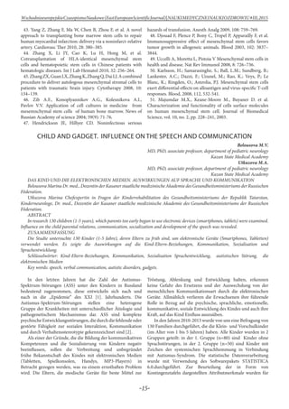 -15-
WschodnioeuropejskieCzasopismoNaukowe(EastEuropeanScientificJournal)|NAUKIMEDYCZNEINAUKIOZDROWIU#IІІ,2015
43. Yang Z, Zhang F, Ma W, Chen B, Zhou F, et al. A novel
approach to transplanting bone marrow stem cells to repair
human myocardial infarction: delivery via a noninfarct-relative
artery. Cardiovasc Ther 2010, 28: 380–385.
44. Zhang X, Li JY, Cao K, Lu H, Hong M, et al.
Cotransplantation of HLA-identical mesenchymal stem
cells and hematopoietic stem cells in Chinese patients with
hematologic diseases. Int J Lab Hematol 2010, 32: 256–264.
45.ZhangZX,GuanLX,ZhangK,ZhangQ,DaiLJ.Acombined
procedure to deliver autologous mesenchymal stromal cells to
patients with traumatic brain injury. Cytotherapy 2008, 10:
134–139.
46. Zib A.F., Konoplyannikov A.G., Kolesnikova A.I.,
Pavlov V.V. Application of cell cultures in medicine from
mesemnchymal stem cells of human bone marrow. News of
Russian Academy of science 2004; 59(9): 71-76.
47. Hendrickson JE, Hillyer CD. Noninfectious serious
hazards of transfusion. Anesth Analg 2009, 108: 759–769.
48. Djouad F, Plence P, Bony C, Tropel P, Apparailly F, et al.
Immunosuppressive effect of mesenchymal stem cells favors
tumor growth in allogeneic animals. Blood 2003, 102: 3837–
3844.
49. Uccelli A, Moretta L, Pistoia V Mesenchymal stem cells in
health and disease. Nat Rev Immunol 2008, 8: 726–736.
50. Karlsson, H.; Samarasinghe, S.; Ball, L.M.; Sundberg, B.;
Lankester, A.C.; Dazzi, F.; Uzunel, M.; Rao, K.; Veys, P.; Le
Blanc, K.; Ringden, O.; Amrolia, P.J. Mesenchymal stem cells
exert differential effects on alloantigen and virus-specific T-cell
responses. Blood, 2008, 112, 532-541.
51. Majumdar M.X., Keane-Мооrе M., Buyaner D. et al.
Characterization and functionality of cells surface molecules
on human mesenchymal stem cell. Journal of Biomedical
Science, vol. 10, no. 2, pp. 228–241, 2003.
CHILD AND GADGET. INFLUENCE ON THE SPEECH AND COMMUNICATION
Belousova M.V.
MD, PhD, associate professor, department of pediatric neurology
Kazan State Medical Academy
Utkuzova M.A.
MD, PhD, associate professor, department of pediatric neurology
Kazan State Medical Academy
DAS KIND UND DIE ELEKTRONISCHEN MEDIEN. AUSWIRKUNGEN AUF SPRACHE UND KOMMUNIKATION
Belousova Marina Dr. med., Dozentin der Kasaner staatliche medizinische Akademie des Gesundheitsministeriums der Russischen
Föderation.
Utkuzova Marina Chefexpertin in Fragen der Kinderrehabilitation des Gesundheitsministeriums der Republik Tatarstan,
Kinderneurologe, Dr. med., Dozentin der Kasaner staatliche medizinische Akademie des Gesundheitsministeriums der Russischen
Föderation.
ABSTRACT
In research 130 children (1-5 years), which parents too early began to use electronic devices (smartphones, tablets) were examined.
Influence on the child parental relations, communication, socialization and development of the speech was revealed.
Zusammenfassung
Die Studie untersuchte 130 Kinder (1-5 Jahre), deren Eltern zu früh sind, um elektronische Geräte (Smartphones, Tabletten)
verwendet werden. Es zeigte die Auswirkungen auf die Kind-Eltern-Beziehungen, Kommunikation, Sozialisation und
Sprachentwicklung.
Schlüsselwörter: Kind-Eltern-Beziehungen, Kommunikation, Sozialisation Sprachentwicklung, autistischen Störung, die
elektronischen Medien
Key words: speech, verbal communication, autistic disorders, gadgets.
In den letzten Jahren hat die Zahl der Autismus-
Spektrum-Störungen (ASS) unter den Kindern in Russland
bedeutend zugenommen, diese entwickeln sich nach und
nach in die „Epidemie“ des XXI [1]. Jahrhunderts. Die
Autismus-Spektrum-Störungen stellen eine heterogene
Gruppe der Krankheiten mit unterschiedlicher Ätiologie und
pathogenetischem Mechanismus dar. ASS sind komplexe
psychischeEntwicklungsstörungen,diedurchdiefehlendeoder
gestörte Fähigkeit zur sozialen Interaktion, Kommunikation
und durch Verhaltensstereotypie gekennzeichnet sind [2].
Als einer der Gründe, die die Bildung der kommunikativen
Kompetenzen und die Sozialisierung von Kindern negativ
beeinflussen, sollen die Verbreitung und unbegründet
frühe Bekanntschaft des Kindes mit elektronischen Medien
(Tabletten, Spielkonsolen, Handys, MP3-Playern) in
Betracht gezogen werden, was zu einem ernsthaften Problem
wird. Die Eltern, die modische Geräte für beste Mittel zur
Tröstung, Ablenkung und Entwicklung halten, erkennen
keine Gefahr des Ersetzens und der Auswechslung von der
menschlichen Kommunikationsart durch die elektronischen
Geräte. Allmählich verlieren die Erwachsenen ihre führende
Rolle in Bezug auf die psychische, sprachliche, emotionelle,
kommunikative, soziale Entwicklung des Kindes und auch ihre
Kraft, auf das Kind Einfluss auszuüben.
In den Jahren 2010-2013 wurde von uns eine Befragung von
130 Familien durchgeführt, die die Klein- und Vorschulkinder
(im Alter von 1 bis 5 Jahren) haben. Alle Kinder wurden in 2
Gruppen geteilt: in der 1. Gruppe (n=80) sind Kinder ohne
Sprachstörungen, in der 2. Gruppe (n=50) sind Kinder mit
Zeichen der systemischen Sprachhemmung in Verbindung
mit Autismus-Syndrom. Die statistische Datenverarbeitung
wurde mit Verwendung des Softwarepakets STATISTICA
6.0.durchgeführt. Zur Beurteilung der in Form von
Kontingenztafeln dargestellten Attributmerkmale wurden für
 