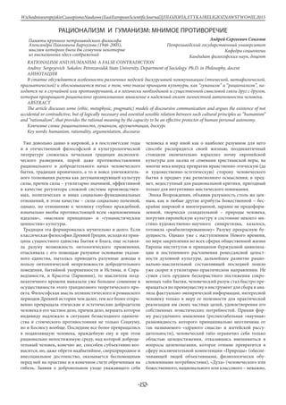 Ключевые слова: рациональность, гуманизм, аргументация, дискурс
Александра Павловича Барчугова (1946-2005),
из высказанных здесь соображений
мыслям которого были бы созвучны некоторые
Памяти крупного петрозаводского философа
-152-
WschodnioeuropejskieCzasopismoNaukowe(EastEuropeanScientificJournal)|FILOZOFIA,ETYKAIRELIGIOZNAWSTWO#IІІ,2015
РАЦИОНАЛИЗМ И ГУМАНИЗМ: МНИМОЕ ПРОТИВОРЕЧИЕ
Андрей Сергеевич Соколов
Петрозаводский государственный университет
Кафедра социологии
Кандидат философских наук, доцент
RATIONALISM AND HUMANISM: A FALSE CONTRADICTION
Andrey Sergeyevich Sokolov, Petrozavodsk State University. Department of Sociology. Ph.D. in Рhilosophy, docent
Аннотация
В статье обсуждаются особенности различных моделей дискурсивной коммуникации (этической, метафизической,
прагматической) и обосновывается тезис о том, что такие принципы культуры, как “гуманизм” и “рационализм”, на-
ходятся не в случайной или противоречивой, а в логически необходимой и существенной смысловой связи друг с другом,
которая превращает рационально организованное мышление в надежный оплот личностной автономности человека.
Abstract
The article discusses some (ethic, metaphysic, pragmatic) models of discoursive communication and argues the existence of not
accidental or contradictive, but of logically necessary and essential sensible relation between such cultural principles as “humanism”
and “rationalism”, that provides the rational meaning by the capacity to be an effective protector of human personal autonomy.
Key words: humanism, rationality, argumentation, discourse
Уже довольно давно в мировой, а в постсоветские годы
и в отечественной философской и культурологической
литературе сложилась печальная традиция аксиологи-
ческого разведения, порой даже противопоставления
рационального и добродетельного начал человеческого
бытия, традиция ироничного, а то и вовсе уничижитель-
ного толкования разума как дегуманизирующей культуру
силы, причем силы – утилитарно значимой, эффективной
в качестве регулятора сложной системы производствен-
ных, политических и иных социально-функциональных
отношений, в этом качестве – силы социально полезной,
однако, по отношению к человеку глубоко враждебной,
изначально якобы противостоящей всем «вдохновенным
идеалам», «высоким принципам» и «гуманистическим
ценностям» культуры.
Традиция эта формировалась мучительно и долго. Если
классическая философия Древней Греции, исходя из прин-
ципа сущностного единства Бытия и Блага, еще оставля-
ла разуму возможность онтологического применения,
отыскивала с его помощью разумное основание указан-
ного единства, пыталась приводить разумные доводы в
пользу онтологической непреложности добродетельного
поведения, бытийной укорененности и Истины, и Спра-
ведливости, и Красоты (Гармонии), то мыслители позд-
неантичного времени выказали уже большое сомнение в
осуществимости этого грандиозного теоретического про-
екта. Философская мысль эллинистического и романского
периодов Древней истории чем далее, тем все более откро-
венно превращала этические и эстетические добродетели
человека в его частное дело, причем дело, вершить которое
индивиду надлежало в ситуации безысходного одиноче-
ства и стоического противостояния не только Социуму,
но и Космосу вообще. Последние все более превращались
в подавляющую человека, враждебную ему и при этом
рационально непостижимую среду, над которой доброде-
тельный человек, конечно же, способен субъективно воз-
высится, но, даже обретя надбытийное, сверхприродное и
внесоциальное достоинство, оказывается беспомощным
перед ней на практике и в конечном счете обреченным на
гибель. Заявив о добровольном уходе уважающего себя
человека в мир иной как о наиболее разумном для него
способе распорядится своей жизнью, позднеантичный
