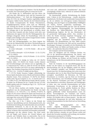 -16-
WschodnioeuropejskieCzasopismoNaukowe(EastEuropeanScientificJournal)|NAUKIMEDYCZNEINAUKIOZDROWIU#IІІ,2015
die Analyse Chiquadrattest (χ2), Student-t-Test für Bruchteile
verwendet. Die Unterschiede galten als sichere bei Р<0,05.
„Die Kinder des 21. Jahrhunderts und ihre Eltern, die
nach dem Jahr 1980 geboren sind, sind die Generation der
Multimediarevolution…“ [3]. Nach den Befragungsangaben
haben 96 (74%) der befragten Familien regelmäßig Gadgets
(Computer, Tablett-Geräte, Handys) für die Frühentwicklung
des Kindes (Computerspiele für Kinder, Präsentationen,
Graphikprogramme) benutzt, sowie auch zur Ablenkung
und Tröstung des Kindes, im Falle der Verhaltensstörungen
(Marotten, Hysterien), um das lange Warten wegen der Fahrt,
der Schlange oder in der Sprechstunde zu versüßen, damit
das Kind dem Gespräch mit dem Facharzt nicht stört; zum
Aufkommen der eigenen Zeit (Zeit für Telefongespräche, fürs
Erledigen dringender Arbeit, für Einzelstellung), wobei die
Gadgets sicher häufiger in der zweiten Gruppe benutzt wurden
(1.Gr. 67,5%; 2. Gr. 84%; Р=0,03).
Nach den Befragungsangaben von Eltern beginnt das
Kind mit der Bekanntschaft und aktiver Wechselwirkung mit
Gadgets schon im ersten Lebensjahr, so haben den Zugang
zum Handy:
im ersten Lebensjahr - 4 (15,3%) Kinder – alle aus der
Gruppe №2;
im zweiten Lebensjahr - 6 (23,1%) Kinder – (1. Gr. 2 (2,5%)
und 2. Gr. 4(8%));
im dritten Lebensjahr – 16 (61,5%) Kinder – (1. Gr. 12(15%)
und 2. Gr. 4(8%)).
Das Fernsehen ist ständig im Leben der 125 (96,2%)
Familien dabei. 110 (84,6%) der Kinder wurden bekannt
mit Fernsehsendungen und schauen sich sie regelmäßig seit
6. Lebensmonat bis 3 Jahre an, wobei 85 (65,4%) der Kinder
ohne Eltern fernsehen und 18,5% von ihnen selbstständig oft
zappen. Das Gesehene besprechen 81(62,3%) Kinder (1. Gr. -
60(75%); 2. Gr. - 21(42%); Р=0,000) mit den Eltern.
75 (57,7%) Kinder benutzen Gadgets selbstständig (sie
können Spiele abzulaufen starten, Musik und Zeichentrickfilme
abspielen lassen, Fotos anschauen). 35 (40,7%) der Kinder
spielen jeden Tag am Computer (1. Gr.- 21 (26,3%) und 2. Gr.
– 14 (28%); Р=0,1). Die Mehrzahl der Kinder (88,4%) wenden
für Spiele von 30 Minuten bis zur 1 Stunde Zeit auf, 4,7% der
Kinder spielten mehr als 1 Stunde pro Tag (1. Gr. - 2(2,5%) und
2. Gr. 2(4%); Р=0,014).
72% der Eltern machten sich darüber Sorgen, dass es
kompliziert war, die Aufmerksamkeit der Kinder vom Spiel
abzulenken (1. Gr. 33(41,3%), 2. Gr. 29(58%); Р=0,074); 36
Kinder (41,2%) weisen während des Spiels viele Emotionen auf
und können reizbar, zornig, aggressiv sein, fühlen sich beleidigt
und zeigen Wut, wenn etwas im Spiel ihnen nicht gelingt (1. Gr.
19(23,8%), 2. Gr.17(34%), Р=0,230).
Das Alter von 0 bis 3 Jahren ist die Periode der
intensiven Sprachbildung und des Mutterspracherwerbs, der
Gedächtnisentwicklung,derAufmerksamkeit,desanschaulich-
handelnden Denkens[4, 5]. Das ist die Zeit, wenn das
Selbstbewusstsein entsteht und die primäre Selbsteinschätzung
auftritt. In diesem Alter entwickeln sich besondere emotionelle
Beziehungen mit den näheren Leuten. Das Kind macht
sich mit Regeln und Grenzen der Umwelt bekannt und
versucht, sein Verhalten ihnen zu unterwerfen. Das ist die
Zeit, wenn die Rolle der liebevollen Eltern unersetzbar ist
und wenn jede „elektronische Ersatzbabysitter“ dem Kind
unrückgängig schaden kann, während sie autistisch-ähnliche
Verhaltensmuster prägt.
Die dominierende seelische Höchstleistung des Kindes
unter 3 Jahren ist die Wahrnehmung – visuelle, akustische,
kinästhetische. Die Kinder lockt multimodale Sinneserfahrung
an, die sie mühelos von technogenen Geräten bekommen
(lebendige, unter den Fingern verwandelte Bilder, Vielfältigkeit
von Farben, Formen, graphischen Gestaltungen, von
Illusion der Dreidimensionalität und der Tiefe des Raumes,
voller Begleitton, Vibrationsgefühl). Die Tastenbetätigung,
das Berühren des Tablett-Bildschirms wird durch eine
Inhaltsänderung begleitet, die bei den Kleinkindern oft
als gewünschter Spielausgang auftritt. Also, entstehen im
Leben des Kindes stereotyp eingebaute Bewegungs- und
Sprachprogramme, repetitive primitive musikalische
Fragmente statt der interaktiven Kommunikation, des
Rollenspiels. Die Manipulationen mit dem Tablet ersetzen
emotional reiche Erkenntnis der Welt und der menschlichen
Beziehungen. Deswegen verwandeln sich die Kleinkinder, die
zur leichten Beute von Tablets und Handys werden, in Homo
Ludens - den spielenden Menschen (Paskal Weyl).
Der Computer und die Kommunikation.
Eines der häufigsten und der frühesten Zeichen von
ASS ist die Sprachentwicklungsstörung. Die Sprach- und
Kommunikationsstörungen haben negative Auswirkungen
auf die Bildung von Denken, auf den Erwerb der sozialen
Kompetenzen, auf die Erkenntnisaktivität des Kindes und auf
sein Verhalten.
Dank der Evolution ist der Sprachbildungsapparat des
Kindes von der Geburt zur Aussprache bereit, aber für die
Sprecherziehung (d.h. für die Fähigkeit, mittels der Wörter
seine Gedanken mündlich und schriftlich auszudrücken)
braucht man Zeit. Die Sprecherziehung, die in den ersten drei
Lebensjahren aktiv ist, ist ohne Eltern-Kind-Kommunikation
unmöglich. Ausschließlich die Motivation, die Welt der
Erwachsenen zu verstehen, regt das Kind zur Erweiterung
aktiven Wortschatzes, zum Verschleifen richtiger Aussprache
an. Der Wunsch, Verständnis und Gehör zu finden, über
seine Bedürfnisse zu berichten, Phantasien und Überlegungen
zu teilen, also, eine sinnvolle Kommunikation mit einem
bedeutsamen Erwachsenen, ist die treibende Kraft der
Sprecherziehung [6]. Positiv gefärbte Reaktion der Eltern,
ihre interessierte Aufmerksamkeit zur Rede des Kindes,
tägliche gefühlsvolle verbale Kommunikation, Lesen der
Bücher, Auswendiglernen von Gedichten und Liedern,
Bemerkungen, die von den Eltern an das Kind adressiert sind
darüber, was draußen oder zu Hause passiert, - das alles sind
unentbehrliche Komponente für eine hohe Motivation zur
verbalen Kommunikation bei dem Kind und zur Entwicklung
seiner Rede.
Nach den Befragungsangaben von Eltern
wurden folgende familiäre Risikofaktoren der
Kommunikationsverhaltensstörung festgestellt:
1) Sprechdeprivation in der Familie (müde Eltern, die nach
der Arbeit kommen, einander ein paar Phrasen werfen und
danach den Fernseher anschalten und wortkarg, mit einzelnen
Kommentaren anschauen) in 78 (60%);
2) in 74 Familien (56,9%) ist ständige Hintergrundbelastung
 