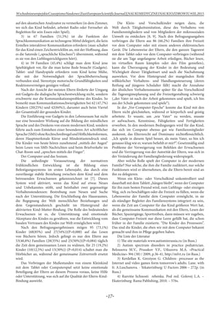 -17-
WschodnioeuropejskieCzasopismoNaukowe(EastEuropeanScientificJournal)|NAUKIMEDYCZNEINAUKIOZDROWIU#IІІ,2015
auf den akustischen Analysator zu vermerken (in dem Zimmer,
wo sich das Kind befindet, arbeitet Radio oder Fernseher als
Begleitton für sein Essen oder Spiel);
3) in 67 Familien (51,5%) ist die Funktion der
Sprachkommunikation an technogene Mittel delegiert, die kein
Erstellen interaktiver Kommunikation erfordern (man schaltet
für das Kind einen Zeichentrickfilm an, mit der Hoffnung, dass
es die Satzrede („sprachliche Klischees“) übernimmt, während
es sie von den Lieblingstrickfiguren hört);
4) in 59 Familien (45,4%) schlägt man dem Kind jene
Spieltätigkeit vor, für die man keine Rede braucht (Gadgets).
Tablet- und Handyspiele erfordern vom Kind keine Mühe,
die mit der Notwendigkeit der Sprachbeherrschung
verbunden sind. Stereotype motorische Grundfähigkeiten und
Reaktionsvermögen genügen vollauf.
Nach der Ansicht der meisten Eltern förderte der Umgang
mit Gadgets die dialogische Sprachentwicklung nicht, sondern
erschwerte nur die Kommunikationsprobleme des Kindes. So
bemerkt man Kommunikationsschwierigkeiten bei 62 (47,7%)
Kindern (20(25%) und 42(84%)), darunter auch beim Viertel
der Gesamtzahl der gesunden Kinder.
Die Einführung von Gadgets in den Lebensraum hat nicht
nur eine besondere Wirkung auf die Bildung der mündlichen
Sprache und des Denkens von einem modernen Kind, sondern
führte auch zum Entstehen einer besonderen Art schriftlicher
Sprache(SMS)ohneRechtschreibregelundHöflichkeitsformen,
deren Hauptmerkmale Kürze und Mindesttastendruck sind.
Die Kinder von heute hören zunehmend „mittels der Augen“
beim Lesen von SMS-Nachrichten und beim Briefverkehr im
Chat-Room und „sprechen mittels der Finger“.
Der Computer und das Sozium.
Die unbedingte Voraussetzung der normativen
frühkindlichen Entwicklung ist die Bildung eines
Befestigungssystems im ersten Lebensjahr, das durch eine
zuverlässige stabile Beziehung zwischen dem Kind und dem
betreuenden Erwachsenen gekennzeichnet ist [7]. Dieses
System wird aktiviert, wenn das Kind auf etwas Neues
und Unbekanntes stößt, und beinhaltet zwei gegenseitige
Verhaltenstendenzen: Bestrebung zum Neuen und Suche
nach der Unterstützung. Die Erschließung des Hausraumes,
die Begegnung der Welt menschlicher Beziehungen und
dem Gegenstandsreich geschieht im Hintergrund der
aktivierten Kind-Mutter-Bindung. Die Rolle des bedeutenden
Erwachsenen ist es, die Unterstützung und emotionale
Akzeptanz des Kindes zu gewähren, was die Entwicklung vom
basalen Vertrauen des Kindes zur Welt ermöglichen wird.
Nach den Befragungsergebnissen mögen 95 (73,1%)
Kinder (68(85%) und 27(54%))(Р=0,000) auf das Lesen
von Büchern hören. Jedoch gelingt es nur den Eltern aus
53(40,8%) Familien (28(35%) und 25(50%))(Р=0,084) täglich
die Zeit dem gemeinsamen Lesen zu widmen, für 25 (19,2%)
Kinder (10(12,5%) und 15(30%)) (Р=0,014) schaltet man die
Hörbücher an, während der gemeinsame Zeitvertreib ersetzt
wird.
Das Verbringen der Mußestunden von einem Kleinkind
mit dem Tablet oder Computerspiel setzt keine emotionale
Beteiligung der Eltern an diesem Prozess voraus, keine Hilfe
oder Unterstützung, was sich auf die Qualität der Eltern-Kind-
Bindung auswirkt.
Die Klein- und Vorschulkinder neigen dazu, die
Welt durch Tätigkeitsimitation, diese des Verhaltens von
Familienmitgliedern und von Mitgliedern der mikrosozialen
Umwelt zu entdecken [8, 9]. Nach den Befragungsangaben
verbringen die Eltern aus 86 (66,2%) Familien ihre Freizeit
vor dem Computer oder mit einem anderen elektronischen
Gerät. Die Lebensweise der Eltern, die den ganzen Tagesrest
mit dem Tablet oder vor dem Computer verbringen (während
sie die am Tage angefangene Arbeit erledigen, Bücher lesen,
im virtuellen Raum kämpfen oder den Film genießen),
kann die Überzeugung der Kinder in der Bedeutung und
Wichtigkeit dieser Tätigkeitsart und auch die Nachahmung
auswirken. Vor dem Hintergrund der mangelnden Reife
willkürlicher Verhaltens- und Handlungssteuerung (deren
Reifung auf jüngeres Schulalter fällt) macht die Annahme
der ähnlichen Verhaltensmuster später für das Vorschulkind
die Tagesregimeplanung und die Freizeitgestaltung schwierig
(„der Vater ist nach der Arbeit gekommen und spielt, ich bin
aus der Schule gekommen und spiele“).
In der „Vor-Computer-Epoche“ konnte das Kind mit den
Eltern nicht gleichstehen, während er körperlich und geistig
arbeitete. Er wusste, um „wie Vater“ zu werden, musste
er aufwachsen, Kenntnisse, Fähigkeiten und Fertigkeiten
erwerben. In den modernen Bedingungen wird für das Kind,
das sich im Computer ebenso gut wie Familienmitglieder
auskennt, das Elternrecht auf Dominanz nichtoffensichtlich.
„Ich spiele in diesem Spiel besser, als mein Vater, so bin ich
genauso klug wie er, warum befiehlt er mir?“. Gesetzmäßig sind
Probleme der Verweigerung von Befehlen der Erwachsenen
und die Verringerung von der Autorität der Eltern, was sich in
der Veränderung der Familiengliederung widerspiegelt.
Aber welche Rolle spielt der Computer in der modernen
Familie? Nur solche, die ihm die Familie zudiktiert, nur solche
Funktionen wird er übernehmen, die die Eltern bereit sind an
ihn zu delegieren.
Wenn ein Klein- oder Vorschulkind unkontrolliert und
dauerhaft mit dem Tablett „hängen bleibt“, wenn der Computer
für ihn zum besten Freund wird, zum Lieblings- oder einzigen
Weg, sich zu beschäftigen oder die Freizeit zu füllen, wenn die
Lebensweise der Familie dem Computer ermöglicht, in sie
als ständiger Begleiter des Familiensystems integriert zu sein,
wenn die Zeit am Computer für das Kind größeren Wert hat,
als die gemeinsame Kommunikation mit den Eltern, Lesen der
Bücher, Spaziergänge, Sporttreiben, dann müssen wir zugeben,
dass Computer-Freizeit nur diese Leere gefüllt hat, die schon
früher in der Familie existierte. “Die Kinder des Prozessors”.
Das sind die Kinder, die eben wir mit dem Computer bekannt
gemacht und ihm in Pflege gegeben haben.
Die Liste der Literatur
1) The site materials www.autisminrussia.ru (in Russ.)
2) Autism spectrum disorders in practice pediatrician.
Belousova M.V., Prusakov V.F., Utkuzova M.A. «Practical
Medicine» №6 (38) / 2009, p.36-41, http://mfvt.ru (in Russ.)
3) Kerdellan K. Greziyon G. Children- processor as the
Internet and video games form tomorrow’s adults. Lane. with
fr. A.Luschanova. - Yekaterinburg: U-Factors 2006 – 272p. (in
Russ.)
4) Razvitie lichnosti rebenka. Pod red. Golovej L.A. –
Ekaterinburg: Rama Pablishing, 2010. – 576s.
 