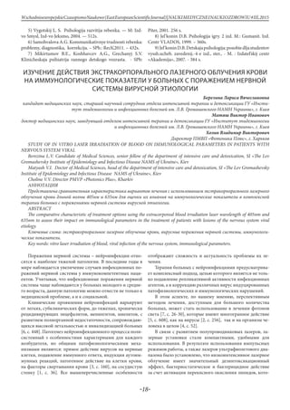 -18-
WschodnioeuropejskieCzasopismoNaukowe(EastEuropeanScientificJournal)|NAUKIMEDYCZNEINAUKIOZDROWIU#IІІ,2015
5) Vygotskij L. S. Psihologija razvitija rebenka. — M: Izd-
vo Smysl, Izd-vo Jeksmo, 2004. — 512s.
6) Samohvalova A.G. Kommunikativnye trudnosti rebenka:
problemy, diagnostika, korrekcija. – SPb.: Rech’,2011. – 432s.
7) Mikirtumov B.E., Koshhavcev A.G., Grechanyj S.V.
Klinicheskaja psihiatrija rannego detskogo vozrasta. - SPb:
Piter, 2001. 256 s.
8) Jel’konin D.B. Psihologija igry. 2 izd. M.: Gumanit. Izd.
Centr VLADOS, 1999. – 360s.
9)Jel’koninD.B.Detskajapsihologija:posobiedljastudentov
vyssh.ucheb. zavedenij.-4-e izd., ster., - M. : Izdatel’skij centr
«Akademija», 2007. - 384 s.
ИЗУЧЕНИЕ ДЕЙСТВИЯ ЭКСТРАКОРПОРАЛЬНОГО ЛАЗЕРНОГО ОБЛУЧЕНИЯ КРОВИ
НА ИММУНОЛОГИЧЕСКИЕ ПОКАЗАТЕЛИ У БОЛЬНЫХ С ПОРАЖЕНИЕМ НЕРВНОЙ
СИСТЕМЫ ВИРУСНОЙ ЭТИОЛОГИИ
Березина Лариса Вячеславовна
кандидат медицинских наук, старший научный сотрудник отдела интенсивной терапии и детоксикации ГУ «Инсти-
тут эпидемиологии и инфекционных болезней им. Л.В. Громашевского НАМН Украины», г. Киев
Матяш Виктор Иванович
доктор медицинских наук, заведующий отделом интенсивной терапии и детоксикации ГУ «Институт эпидемиологии
и инфекционных болезней им. Л.В. Громашевского НАМН Украины», г. Киев
Холин Владимир Викторович
Директор ПМВП «Фотоника Плюс», г. Харьков
STUDY OF IN VITRO LASER IRRADIATION OF BLOOD ON IMMUNOLOGICAL PARAMETERS IN PATIENTS WITH
NERVOUS SYSTEM VIRAL
Berezina L.V. Candidate of Medical Sciences, senior fellow of the department of intensive care and detoxication, SI «The Lev
Gromashevsky Institute of Epidemiology and Infectious Disease NAMS of Ukraine», Kiev
Мatyash V.I. Doctor of Medical Sciences, head of the department of intensive care and detoxication, SI «The Lev Gromashevsky
Institute of Epidemiology and Infectious Disease NAMS of Ukraine», Kiev
Choline V.V. Director PMVP «Photonics Plus», Kharkiv
АННОТАЦИЯ
Представлена сравнительная характеристика вариантов лечения с использованием экстракорпорального лазерного
облучения крови длиной волны 405нм и 635нм для оценки их влияния на иммунологические показатели в комплексной
терапии больных с поражениями нервной системы вирусной этиологии.
ABSTRACT
The comparative characteristic of treatment options using the extracorporeal blood irradiation laser wavelength of 405nm and
635nm to assess their impact on immunological parameters in the treatment of patients with lesions of the nervous system viral
etiology.
Ключевые слова: экстракорпоральное лазерное облучение крови, вирусные поражения нервной системы, иммунологи-
ческие показатели.
Key words: vitro laser irradiation of blood, viral infection of the nervous system, immunological parameters.
Поражения нервной системы – нейроинфекции отно-
сятся к наиболее тяжелой патологии. В последние годы в
мире наблюдается увеличение случаев инфекционных по-
ражений нервной системы у иммунокомпетентных паци-
ентов. Учитывая, что инфекционные поражения нервной
системы чаще наблюдаются у больных молодого и средне-
го возраста, данную патологию можно отнести не только к
медицинской проблеме, а и к социальной.
Клинические проявления нейроинфекций варьируют
от легких, субклинических форм, до тяжелых, хронически
рецидивирующих энцефалитов, менингитов, миелитов, с
развитием полиорганной недостаточности, сопровождаю-
щихся высокой летальностью и инвалидизацией больных
[6, с. 448]. Патогенез нейроинфекционного процесса поли-
системный з особенностями характерными для каждого
возбудителя, но общими патофизиологическими меха-
низмами являются: прямое действие вирусов на нервные
клетки, подавление иммунного ответа, индукция аутоим-
мунных реакций, патогенное действие на клетки крови,
на факторы свертывания крови [3, с. 160], на сосудистую
стенку [1, с. 36]. Все вышеперечисленные особенности
отображают сложность и актуальность проблемы их ле-
чения.
Терапия больных с нейроинфекциями предусматрива-
ет комплексный подход, целью которого является не толь-
ко подавление репликативной активности инфекционных
агентов, а и коррекцию различных вирус индуцированных
патофизиологических и иммунологических нарушений.
В этом аспекте, по нашему мнению, перспективным
методом лечения, доступным для большого количества
больных, может стать использование в лечении фотонов
света [7, с. 26-30], которые имеют многогранное действие
[5, с. 608], как на вирусы [2, с. 256], так и на организм че-
ловека в целом [4, с. 52].
В связи с развитием полупроводниковых лазеров, ла-
зерные установки стали компактными, удобными для
использования. В результате использования импульсных
режимов работы, а также лазеров ультрафиолетового диа-
пазона было установлено, что низкоинтенсивное лазерное
облучение имеет значительный дезинтоксикационный
эффект, бактериостатическое и бактерицидное действие
за счет активации перекисного окисления липидов, кото-
 