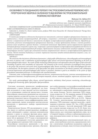 -20-
WschodnioeuropejskieCzasopismoNaukowe (EastEuropeanScientificJournal)| NAUKIMEDYCZNEINAUKIOZDROWIU #I,2015
ОСОБЛИВОСТІ ПОЄДНАНОГО ПЕРЕБІГУ ГАСТРОЕЗОФАГЕАЛЬНОЇ РЕФЛЮКСНОЇ І
ГІПЕРТОНІЧНОЇ ХВОРОБ В ЗАЛЕЖНОСТІ ВІД ФОРМИ ГАСТРОЕЗОФАГЕАЛЬНОЇ
РЕФЛЮКСНОЇ ХВОРОБИ
Фадєєнко Г.Д., Гріднєв О.Є.
Доктор медичних наук, професор
кандидат медичних наук, старший науковий співробітник,
ДУ «Національний інститут терапії ім. Л.Т. Малої НАМН України»
FEATURES COMBINED FLOW GASTROESOPHAGEAL REFLUX DISEASE AND HYPERTENSION DEPENDING ON THE
FORM GASTROESOPHAGEAL REFLUX DISEASE
Fadieienko G., Gridniev O., Doctor medical science, professor PhD, Senior Researcher, SE «National Institute for Therapy them.
LT Malaya NAMS of Ukraine»
Аннотация
В статье рассмотрены особенности биохимических показателей, суточного профиля артериального давления, эхо-
кардиоскопии, а также внутрипищеводной рН-метрии у пациентов с сочетанием гастроэзофагеальной рефлюксной
болезни и гипертонической болезни в зависимости от формы гастроэзофагеальной рефлюксной болезни. Приведены ре-
зультаты суточного мониторирования артериального давления, а также представлены данные о степени ремодели-
рования левого желудочка в группах больных с сочетанной патологией. Произведена оценка выраженности нарушений
моторной функции пищевода в группе лиц с неэрозивой и эрозивной формой гастроэзофагеальной рефлюксной болезни по
данным суточной внутрипищеводной рН-метрии. Представлено описание особенностей липидного профиля, а также
концентрации апелина в крови при сочетанном течении гипертонической болезни и гастроэзофагеальной рефлюксной
болезни. Уделено внимание дисбалансу в системе «перекисное окисление липидов-антиоксидантная защита» у лиц с ко-
морбидной патологией.
Abstract
The article describes the features of biochemical parameters, a daily profile of blood pressure, echocardiography and intraesophageal
pH-metry in patients with a combination of gastroesophageal reflux disease and arterial hypertension depending on the form of
gastroesophageal reflux disease. The results of daily monitoring of blood pressure and information about the degree of left ventricular
remodeling in patients with comorbidity are represented. The estimation of the severity of disorders of oesophageal motor function
in the group with nonerosive and erosive form of gastroesophageal reflux disease according to the daily intraesophageal pH meter
is demonstrated. The description of features of the lipid profile and apelin concentration in the blood in patients with combination
of arterial hypertension and gastroesophageal reflux disease is presented. Attention is paid to an imbalance in the system of «lipid
peroxidation-antioxidant protection» in individuals with comorbid disorders.
Ключевые слова: гастроэзофагеальная рефлюксная болезнь, гипертоническая болезнь, суточное мониторирование ар-
териального давления, эхокардиоскопия, рН-метрия пищевода, апелин, липидный профиль, перекисное окисление липи-
дов.
Key words: gastroesophageal reflux disease, arterial hypertension, ambulatory blood pressure monitoring, echocardioscopy,
esophageal pH-monitoring, apelin, lipid profile, lipid peroxidation.
Сочетание нескольких хронических неинфекционных
заболеваний у одного больного приобретает все боль-
шую актуальность в виду высокой частоты встречаемо-
сти и возникающих сложностей диагностики и лечения.
Многообразие клинических проявлений как патологии со
стороны сердечно-сосудистой системы, так и заболеваний
желудочно-кишечного тракта, в большинстве случаев тре-
бует особого внимания с целью дифференцировки имею-
щихся нарушений, оценки возможных патогенетических
механизмов и правильного подбора терапевтического
воздействия.
Гипертоническая болезнь (ГБ) рассматривается в каче-
стве одного из наиболее распространенных неинфекци-
онных заболеваний в странах с высоким экономическим
уровнем и одним из основных факторов риска сердеч-
но-сосудистой патологии [3]. Уровень адекватного кон-
троля АД не превышает 25-27 % даже в высокоразвитых
странах, что подтверждают отсутствие адекватного кон-
троля артериального давления (АД) в популяции.
Разнообразие клинических проявлений, в том числе
включающих экстраэзофагеальные признаки, обуславли-
вает особое внимание к гастроэзофагеальной рефлюксной
болезни (ГЭРБ). В 1998 году ГЭРБ была включена в «пятер-
ку» заболеваний, в наибольшей степени снижающих каче-
ство жизни больных. Частота симптомов ГЭРБ стреми-
тельно возрастает [4]. По недавним данным El-Serag H.B.
(2014) от основного симптома ГЭРБ – изжоги – страдают
до 40% взрослого населения США и до 10-25% - Европы
[9]. Согласно многочисленным популяционным иссле-
дованиям, ГЭРБ охватывает широкие масштабы с преоб-
ладанием в развитых странах [10]. Так, в США ежегодно
количество больных с частотой проявлений ГЭРБ один
раз в неделю ежегодно возрастает на 4% [8]. Более того,
увеличением массы тела, влиянием триггерных факторов
образа жизни, как в популяции европейских стран, так и
в Северной Америке, особенно в урбанизированных реги-
онах, непосредственно влияет на тяжесть эзофагеального
рефлюкса.
Общие факторы риска: психоэмоциональный стресс, ку-
рение, злоупотребление алкоголем, нерациональное пита-
ние с увеличением потребления насыщенных жиров, ра-
финированных углеводов, недостаточным употреблением
 
