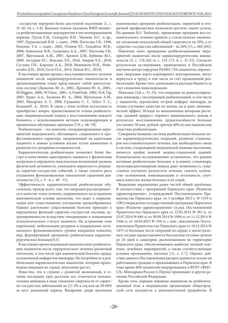 -28-
WschodnioeuropejskieCzasopismoNaukowe(EastEuropeanScientificJournal)|NAUKIMEDYCZNEINAUKIOZDROWIU#IІІ,2015
- сосудистая хирургия более доступной населению [1, с.
21-26; 10, с. 5-8]. Важным этапом оказания ВМП являют-
ся реабилитационные мероприятия в послеоперационном
периоде. (Гусев Е.И., Скворуба В.И., Чекнева Н.С. и др.,
1997, Бураковский В.И. с соавт., 1988, Погосова Г.В., 1998,
Князева Т.А. с соавт., 2002, Оганов Р.Г., Гольдблат Ю.В.,
2006, Ковальчук В.В., Скоромец А.А., 2007, Погосова Г.В.,
2007, Щегольков А.М., 2007, Аронов Д.М, Бубнова М.Г.,
2009, Акчурин Р.С., Власова Э.Е., 2010, Аверин Е.Е., 2010,
Суслова Г.И., Королев А.А., 2010; Вишняков Н.И., Рейн-
штейн Д.И., 2010, Гусев О.А., 2014, Попов В.С., 2014).
В настоящее время процесс восстановительного лечения
пациентов после кардиохирургических вмешательств в
организационном плане представляет собой многоэтап-
ную систему (Данилов, Ю. А., 2002., Кремнев Ю. А., 2002.,
M.Higgins, 2000, W.Vlasic, 2001, A.VomOrde, 2002, H.K.Yip,
2003, Будко А.А., Белякин Ю. А., 2004, Щегольков А.М.,
2005, Макарова А. Г., 2008, Суджаева С. Г., Губич Т. С.,
КазаеваН. А., 2010). В связи с этим особую актуальность
приобретает вопрос преемственности этапов реабилита-
ции, индивидуальный подход к восстановлению каждого
больного, с использованием методов психокоррекции и
применения обучающих программ [7;9, с. 66–78].
Реабилитация – это комплекс скоординированных меро-
приятий медицинского, обучающего, социального и про-
фессионального характера, направленный на адаптацию
пациента к новым условиям жизни путем выявления и
развития его резервных возможностей.
Кардиологическая реабилитация позволяет более бы-
стро и качественно адаптировать пациента к физическим
нагрузкам и определить максимально возможный уровень
физической активности, уменьшить вероятность рециди-
ва сердечно-сосудистых событий, а также снизить риск
ухудшения функциональных показателей сердечной дея-
тельности [12, с. 5 - 6, с. 49 - 51].
Эффективность кардиологической реабилитации обу-
словлена, прежде всего, тем, что операция рассматривает-
ся в качестве этапа лечения, направленного на устранение
анатомической основы патологии, что ведет к нормали-
зации или существенному улучшению кровообращения.
Однако длительное существование болезни приводит к
нарушениям функций сердечно-сосудистой системы, де-
тренированности вследствие гиподинамии и изменениям
психологического статуса пациента. На устранение этих
нарушений, мобилизацию резервов и поддержание опти-
мального функционального уровня направлен комплекс
мер, формирующий программу реабилитации кардиохи-
рургических больных[4,5].
В настоящее время медициной накоплен опыт реабилита-
ции пациентов после хирургического лечения различной
патологии, в том числе при ишемической болезни сердца,
осложненной инфарктом миокарда. Но потребность в реа-
билитации кардиологических пациентов, которым произ-
ведена операция на сердце, неуклонно растет.
Известно, что в странах с развитой экономикой, в те-
чение последних трех десятков лет, отмечается положи-
тельная динамика в виде снижения смертности от сердеч-
но-сосудистых заболеваний на 2,5-3% в год или на 50-60%
за весь указанный период. Внедрение среди населения
комплексных программ реабилитации, первичной и вто-
ричной профилактики позволили достичь такого успеха.
По данным R.S. Teyloretal., применение программ восста-
новительного лечения привело к статистически значимо-
му снижению показателей общей смертности на 20%, а от
сердечно-сосудистых заболеваний – на 26% [15, с. 682-692].
Накоплен опыт проведения реабилитационных меро-
приятий пациентам после кардиохирургических вмеша-
тельств [2, с. 176-241; 6, с. 152-175; 8, с. 31-33]. Согласно
результатам исследования, проведенного в Российском
научном центре хирургии РАМН, 74% пациентов, перенес-
ших операцию аорто-коронарного шунтирования, могут
вернуться к труду, в том числе за счет проведенной реа-
билитации. Кроме того, уменьшаются расходы бюджета за
счет снижения инвалидизации.
Показано [2;8, с. 31-33], что операции по реваскуляриза-
ции миокарда с последующей реабилитацией, в том числе
у пациентов, перенесших острый инфаркт миокарда, не
только улучшают качество их жизни, но и дают экономи-
ческий эффект. Исходя из выполненных авторами расче-
тов, средний прирост годового национального дохода в
результате восстановления трудоспособности больных
составляет 50 млн. рублей, причем 40% из них оценены как
следствие реабилитации.
Совершенствование системы реабилитации больных по-
сле кардиохирургических операций, развитие стациона-
ров восстановительного лечения, как необходимого звена
в системе стационарной медицинской помощи населению,
является крайне важной медико-социальной задачей.
Клиническими исследованиями установлено, что ранняя
активная реабилитация больных в условиях стационара,
мультидисциплинарный подход дают возможность суще-
ственно улучшить результаты лечения, снизить количе-
ство осложнений, инвалидизацию и летальность, улуч-
шить качество жизни больных и их семей.
Выделение нерешенных ранее частей общей проблемы.
В соответствии с программой Пермского края «Развитие
здравоохранения», утвержденной Постановлением Пра-
вительства Пермского края от 3 октября 2013 г. № 1319-п
«Об утверждении государственной программы Пермского
края «Развитие здравоохранения» (в ред. Постановлений
Правительства Пермского края от 22.05.2014 № 381-п, от
25.07.2014 № 684-п, от 30.09.2014 № 1094-п, от 11.12.2014 №
1446-п, от 10.04.2015 № 194-п, с изм., внесенными Поста-
новлением Правительства Пермского края от 18.12.2014 №
1475-п) больным после операций на сердце и магистраль-
ных сосудах предоставляются бесплатные путевки сроком
до 24 дней в санатории, расположенном на территории
Пермского края, обеспечивающем наиболее полный ком-
плекс лечебных мероприятий, а также соответствующие
условия проживания, питания [11, с. 2-7]. Однако, дей-
ствие данного Постановления распространяется только на
работающих граждан и проживающих в Пермском крае. В
тоже время 40% пациентов оперированных в ФГБУ «ФЦС-
СХ» Минздрава России (г.Пермь) проживают в других ре-
гионах Российской Федерации.
Кроме того, порядок перевода пациентов на реабилита-
ционный этап в медицинские организации общегород-
ской сети нуждается в дополнительной проработке. В
 