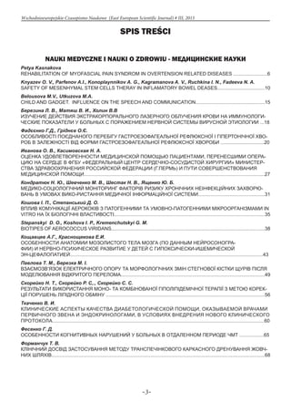 -3-
Wschodnioeuropejskie Czasopismo Naukowe (East European Scientific Journal) # III, 2015
Spis treści
NAUKI MEDYCZNE I NAUKI O ZDROWIU - МЕДИЦИНСКИЕ НАУКИ
Petya Kasnakova
REHABILITATION OF MYOFASCIAL PAIN SYNDROM IN OVERTENSION RELATED DISEASES .........................6
Knyazev O. V., Parfenov A.I., Konoplaynnikov A. G., Kagramanova A. V., Ruchkina I. N., Fadeeva N. A.
SAFETY OF MESENHYMAL STEM CELLS THERAY IN INFLAMATORY BOWEL DEASES...................................10
Belousova M.V., Utkuzova M.A.
CHILD AND GADGET. INFLUENCE ON THE SPEECH AND COMMUNICATION...................................................15
Березина Л. В., Матяш В. И., Холин В.В
ИЗУЧЕНИЕ ДЕЙСТВИЯ ЭКСТРАКОРПОРАЛЬНОГО ЛАЗЕРНОГО ОБЛУЧЕНИЯ КРОВИ НА ИММУНОЛОГИ-
ЧЕСКИЕ ПОКАЗАТЕЛИ У БОЛЬНЫХ С ПОРАЖЕНИЕМ НЕРВНОЙ СИСТЕМЫ ВИРУСНОЙ ЭТИОЛОГИИ ...18
Фадєєнко Г.Д., Гріднєв О.Є.
ОСОБЛИВОСТІ ПОЄДНАНОГО ПЕРЕБІГУ ГАСТРОЕЗОФАГЕАЛЬНОЇ РЕФЛЮКСНОЇ І ГІПЕРТОНІЧНОЇ ХВО-
РОБ В ЗАЛЕЖНОСТІ ВІД ФОРМИ ГАСТРОЕЗОФАГЕАЛЬНОЇ РЕФЛЮКСНОЇ ХВОРОБИ ................................20
Иванова О. В., Касимовская Н. А.
ОЦЕНКА УДОВЛЕТВОРЕННОСТИ МЕДИЦИНСКОЙ ПОМОЩЬЮ ПАЦИЕНТАМИ, ПЕРЕНЕСШИМИ ОПЕРА-
ЦИЮ НА СЕРДЦЕ В ФГБУ «ФЕДЕРАЛЬНЫЙ ЦЕНТР СЕРДЕЧНО-СОСУДИСТОЙ ХИРУРГИИ» МИНИСТЕР-
СТВА ЗДРАВООХРАНЕНИЯ РОССИЙСКОЙ ФЕДЕРАЦИИ (Г.ПЕРМЬ) И ПУТИ СОВЕРШЕНСТВОВАНИЯ
МЕДИЦИНСКОЙ ПОМОЩИ.....................................................................................................................................27
Кондратюк Н. Ю., Шевченко М. В., Шестак Н. В., Ященко Ю. Б.
МЕДИКО-СОЦІОЛОГІЧНИЙ МОНІТОРИНГ ФАКТОРІВ РИЗИКУ ХРОНІЧНИХ НЕІНФЕКЦІЙНИХ ЗАХВОРЮ-
ВАНЬ В УМОВАХ ВИКО-РИСТАННЯ МЕДИЧНОЇ ІНФОРМАЦІЙНОЇ СИСТЕМИ.................................................31
Кошова І. П., Степанський Д. О.
ВПЛИВ КОМУНІКАЦІЇ АЕРОКОКІВ З ПАТОГЕННИМИ ТА УМОВНО-ПАТОГЕННИМИ МІКРООРГАНІЗМАМИ IN
VITRO НА ЇХ БІОЛОГІЧНІ ВЛАСТИВОСТІ...............................................................................................................35
Stepanskyi D. O., Koshova I. P., Kremenchutskyi G. M.
BIOTIPES OF AEROCOCCUS VIRIDANS.................................................................................................................38
Кощавцев А.Г., Краснощекова Е.И.
ОСОБЕННОСТИ АНАТОМИИ МОЗОЛИСТОГО ТЕЛА МОЗГА (ПО ДАННЫМ НЕЙРОСОНОГРА-
ФИИ) И НЕРВНО-ПСИХИЧЕСКОЕ РАЗВИТИЕ У ДЕТЕЙ С ГИПОКСИЧЕСКИ-ИШЕМИЧЕСКОЙ
ЭН-ЦЕФАЛОПАТИЕЙ..............................................................................................................................................43
Павлова Т. М., Березка М. І.
ВЗАЄМОЗВ’ЯЗОК ЕЛЕКТРИЧНОГО ОПОРУ ТА МОРФОЛОГІЧНИХ ЗМІН СТЕГНОВОЇ КІСТКИ ЩУРІВ ПІСЛЯ
МОДЕЛЮВАННЯ ВІДКРИТОГО ПЕРЕЛОМА..........................................................................................................49
Скорейко Н. Т., Скорейко Р. С,., Скорейко С. С.
РЕЗУЛЬТАТИ ВИКОРИСТАННЯ МОНО- ТА КОМБІНОВАНОЇ ГІПОЛІПІДЕМІЧНОЇ ТЕРАПІЇ З МЕТОЮ КОРЕК-
ЦІЇ ПОРУШЕНЬ ЛІПІДНОГО ОБМІНУ .....................................................................................................................56
Ткаченко В. И.
КЛИНИЧЕСКИЕ АСПЕКТЫ КАЧЕСТВА ДИАБЕТОЛОГИЧЕСКОЙ ПОМОЩИ, ОКАЗЫВАЕМОЙ ВРАЧАМИ
ПЕРВИЧНОГО ЗВЕНА И ЭНДОКРИНОЛОГАМИ, В УСЛОВИЯХ ВНЕДРЕНИЯ НОВОГО КЛИНИЧЕСКОГО
ПРОТОКОЛА............................................................................................................................................................60
Фесенко Г. Д.
ОСОБЕННОСТИ КОГНИТИВНЫХ НАРУШЕНИЙ У БОЛЬНЫХ В ОТДАЛЕННОМ ПЕРИОДЕ ЧМТ ..................65
Форманчук Т. В.
КЛІНІЧНИЙ ДОСВІД ЗАСТОСУВАННЯ МЕТОДУ ТРАНСПЕЧІНКОВОГО КАРКАСНОГО ДРЕНУВАННЯ ЖОВЧ-
НИХ ШЛЯХІВ.............................................................................................................................................................68
 