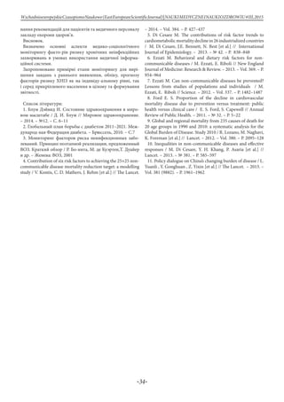 -34-
WschodnioeuropejskieCzasopismoNaukowe(EastEuropeanScientificJournal)|NAUKIMEDYCZNEINAUKIOZDROWIU#IІІ,2015
нання рекомендацій для пацієнтів та медичного персоналу
закладу охорони здоров’я.
Висновок.
Визначено основні аспекти медико-соціологічного
моніторингу факто-рів ризику хронічних неінфекційних
захворювань в умовах використання медичної інформа-
ційної системи.
Запропоновано примірні етапи моніторингу для вирі-
шення завдань з раннього виявлення, обліку, прогнозу
факторів ризику ХНІЗ як на індивіду-альному рівні, так
і серед прикріпленого населення в цілому та формування
звітності.
Список літератури:
1. Блум Дэйвид И. Состояние здравоохранения в миро-
вом масштабе / Д. И. Блум // Мировое здравоохранение.
– 2014. – №12. – С. 6–11
2. Глобальный план борьбы с диабетом 2011–2021. Меж-
дународ-ная Федерация диабета. – Брюссель, 2010. – С.7
3. Мониторинг факторов риска неинфекционных забо-
леваний. Принцип поэтапной реализации, предложенный
ВОЗ. Краткий обзор / Р. Бо-нита, М. де Куэртен,Т. Дуайер
и др. – Женева: ВОЗ, 2001
4. Contribution of six risk factors to achieving the 25×25 non-
communicable disease mortality reduction target: a modelling
study / V. Kontis, C. D. Mathers, J. Rehm [et al.] // The Lancet.
– 2014. – Vol. 384. – Р. 427–437
5. Di Cesare M. The contributions of risk factor trends to
cardiometabolicmortalitydeclinein26industrializedcountries
/ M. Di Cesare, J.E. Bennett, N. Best [et al.] // International
Journal of Epidemiology. – 2013. – № 42. – Р. 838–848
6. Ezzati M. Behavioral and dietary risk factors for non-
communicable diseases / M. Ezzati, E. Riboli // New England
Journal of Medicine: Research & Review. – 2013. – Vol. 369. – Р.
954–964
7. Ezzati M. Can non-communicable diseases be prevented?
Lessons from studies of populations and individuals / M.
Ezzati, E. Riboli // Science. – 2012. – Vol. 337. – Р. 1482–1487
8. Ford E. S. Proportion of the decline in cardiovascular
mortality disease due to prevention versus treatment: public
health versus clinical care / E. S. Ford, S. Capewell // Annual
Review of Public Health. – 2011. – № 32. – Р. 5–22
9. Global and regional mortality from 235 causes of death for
20 age groups in 1990 and 2010: a systematic analysis for the
Global Burden of Disease. Study 2010 / R. Lozano, M. Naghavi,
K. Foreman [et al.] // Lancet. – 2012. – Vol. 380. – Р. 2095–128
10. Inequalities in non-communicable diseases and effective
responses / M. Di Cesare, Y. H. Khang, P. Asaria [et al.] //
Lancet. – 2013. – № 381. – Р. 585–597
11. Policy dialogue on China’s changing burden of disease / L.
Yuanli , Y. Gonghuan , Z. Yixin [et al.] // The Lancet. – 2013. –
Vol. 381 (9882). – Р. 1961–1962
 