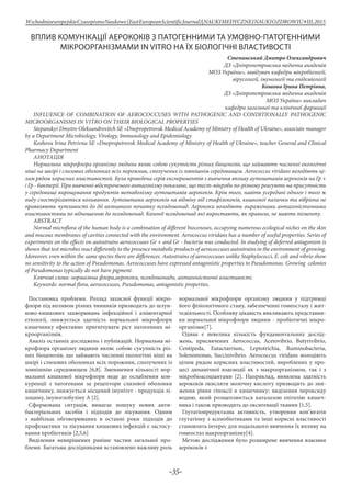 -35-
WschodnioeuropejskieCzasopismoNaukowe(EastEuropeanScientificJournal)|NAUKIMEDYCZNEINAUKIOZDROWIU#IІІ,2015
ВПЛИВ КОМУНІКАЦІЇ АЕРОКОКІВ З ПАТОГЕННИМИ ТА УМОВНО-ПАТОГЕННИМИ
МІКРООРГАНІЗМАМИ IN VITRO НА ЇХ БІОЛОГІЧНІ ВЛАСТИВОСТІ
Степанський Дмитро Олександрович
ДЗ «Дніпропетровська медична академія
МОЗ України», завідувач кафедри мікробіології,
вірусології, імунології та епідеміології
Кошова Ірина Петрівна,
ДЗ «Дніпропетровська медична академія
МОЗ України» викладач
кафедри загальної та клінічної фармації
INFLUENCE OF COMBINATION OF AEROCOCCUSES WITH PATHOGENIC AND CONDITIONALLY PATHOGENIC
MICROORGANISMS IN VITRO ON THEIR BIOLOGICAL PROPERTIES
Stepanskyi Dmytro Oleksandrovitch SE «Dnepropetrovsk Medical Academy оf Ministry of Health of Ukraine», associate manager
by a Department Microbiology, Virology, Immunology and Epidemiology
Koshova Irina Petrivna SE «Dnepropetrovsk Medical Academy оf Ministry of Health of Ukraine», teacher General and Clinical
Pharmacy Department
Анотація
Нормальна мікрофлора організму людини являє собою сукупність різних біоценозів, що займають численні екологічні
ніші на шкірі і слизових оболонках всіх порожнин, сполучених із зовнішнім середовищем. Aerococcus viridans володіють ці-
лим рядом корисних властивостей. Була проведена серія експериментів з вивчення впливу аутоштамів аерококів на Гр +
і Гр - бактерії. При вивченні відстроченого антагонізму показано, що тест-мікроби по-різному реагують на присутність
у середовищі вирощування продуктів метаболізму аутоштамів аерококів. Крім того, навіть усередині одного і того ж
виду спостерігаються коливання. Аутоштами аерококів на відміну від стафілококів, кишкової палички та вібріона не
проявляють чутливості до дії активного початку псевдомонад. Аерококи володіють вираженими антагоністичними
властивостями по відношенню до псевдомонад. Колонії псевдомонад які виростають, як правило, не мають пігменту.
ABSTRACT
Normal microflora of the human body is a combination of different biocenoses, occupying numerous ecological niches on the skin
and mucous membranes of cavities connected with the environment. Aerococcus viridans has a number of useful properties. Series of
experiments on the effects on autostrains aerococcuses Gr + and Gr - bacteria was conducted. In studying of deferred antagonism is
shown that test microbes react differently to the presence metabolic products of aerococcuses autostrains in the environment of growing.
Moreover, even within the same species there are differences. Autostrains of aerococcuses unlike Staphylococci, E. coli and vibrio show
no sensitivity to the action of Pseudomonas. Aerococcuses have expressed antagonistic properties to Pseudomonas. Growing colonies
of Pseudomonas typically do not have pigment.
Ключові слова: нормальна флора,аерококи, псевдомонади, антагоністичні властивості.
Keywords: normal flora, aerococcuses, Pseudomonas, antagonistic properties.
Постановка проблеми. Розлад захисної функції мікро-
флори під впливом різних чинників призводить до шлун-
ково-кишкових захворювань інфекційної і аліментарної
етіології, знижується здатність нормальної мікрофлори
кишечнику ефективно пригнічувати ріст патогенних мі-
кроорганізмів.
Аналіз останніх досліджень і публікацій. Нормальна мі-
крофлора організму людини являє собою сукупність різ-
них біоценозів, що займають численні екологічні ніші на
шкірі і слизових оболонках всіх порожнин, сполучених із
зовнішнім середовищем [6,8]. Зменшення кількості нор-
мальної кишкової мікрофлори веде до ослаблення кон-
куренції з патогенами за рецептори слизової оболонки
кишечнику, знижується місцевий імунітет - продукція лі-
зоциму, імуноглобуліну А [2].
Сформована ситуація, вимагає пошуку нових анти-
бактеріальних засобів і підходів до лікування. Одним
з найбільш обговорюваних в останні роки підходів до
профілактики та лікування кишкових інфекцій є застосу-
вання пробіотиків [2,5,6]
Виділення невирішених раніше частин загальної про-
блеми. Багатьма дослідниками встановлено важливу роль
нормальної мікрофлори організму людини у підтримці
його фізіологічного стану, забезпеченні гомеостазу і жит-
тєдіяльності. Особливу цікавість викликають представни-
ки нормальної мікрофлори людини - пробіотичні мікро-
організми[7].
Однак є невелика кількість фундаментальних дослід-
жень, присвячених Aerococcus, Acetovibrio, Butyrivibrio,
Centipeda, Eutactarrium, Leptotrichia, Ruminobacteria,
Solenomonas, Succinivibrio. Aerococcus viridans володіють
цілим рядом корисних властивостей, вироблених у про-
цесі динамічної взаємодії як з макроорганізмом, так і з
мікробіоасоціантами [2]. Наприклад, виявлена здатність
аерококів окисляти молочну кислоту призводить до зни-
ження рівня гіпоксії в кишечнику; виділення пероксиду
водню, який розщеплюється каталазою епітелію кишеч-
ника і також призводить до оксигенації тканин [1,5].
Глутатіонредуктазна активність, утворення кон’югатів
глутатіону з ксенобіотиками та інші корисні властивості
становлять інтерес для подальшого вивчення їх впливу на
гомеостаз макроорганізму[4].
Метою дослідження було розширене вивчення взаємин
аерококів з
 