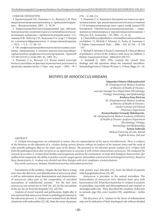 -38-
WschodnioeuropejskieCzasopismoNaukowe(EastEuropeanScientificJournal)|NAUKIMEDYCZNEINAUKIOZDROWIU#IІІ,2015
СПИСОК ЛІТЕРАТУРИ:
1. Кременчуцкий Г.Н., Рыженко С.А., Вальчук С.И. Роль
микроэкологииорганизмачеловека и принципыеекоррек-
ции. - Днепропетровск, 2003. - С. 58-59.
2. Коррекциядисбиотическихнарушений при заболева-
нияхжелудочно-кишечноготракта и печенибиологически-
активными добавками с пробиотическимдействием / Со-
ловьева Н.В., Лейхтер С.Н., Бажукова Т.А. [и др.] // Обзоры
по клиническойфармакологии и лекарственнойтерапии.
— 2013. — Т. 8. – С. 48—57.
3. Об унификациимикробиологическихметодовисследо-
вания, применяемых в клинико-диагностическихлабора-
торияхлечебно-профилактическихучреждений. Приказ№
535 МЗ СССР от 22.04.1985. М., 1985. 56 с.
4. Риженко С.А., Вальчук С.І. Вплив живої культури
Aerococcusviridans на фактори імунологічної реактивності
організму людини invitro // Одес. мед. журн. – 2003. - № 5
(79). – С.108-111.
5. Рыженко С.А. ВлияниеА-бактерина на гомеостаз орга-
низмачеловека при различныхпатологическихсостояниях
// Сб. материаловмеждунар. науч.-практ. конф. памяти Г.И.
Гончаровой «Пробиотическиемикроорганизмы – совре-
менноесостояниевопроса и перспективыиспользования» /
Под ред. В.А. Алешкина. – М., 2002. – С. 41-42.
6. Clinicalefficacyofprobiotics: reviewoftheevidencewithfocus
onchildren / S. Michail, F. Sylvester, G. Fuchs, R. Issenman //
J. Pediatr. Gastroenterol. Nutr. – 2006. - Vol. 43, N4. – P. 550
–557.
7. Michail S, Sylvester F, Fuchs G, Issenman R. Clinical efficacy
of probiotics: review of the evidence with focus on children. J.
Pediatr. Gastroenterol.Nutr. 2006;43(4):550-557.
8. Steinhoff U. 2005. Who controls the crowd? New
findings and old questions about the intestinal microflora.
ImmunologyLetters, Volume 99, Issue 1, 15 June, Pages 12—16.
BIOTIPES OF AEROCOCCUS VIRIDANS
Stepanskyi Dmytro Oleksandrovitch
SE «Dnepropetrovsk Medical Academy
оf Ministry of Health of Ukraine»,
associate manager by a Department Microbiology,
Virology, Immunology and Epidemiology
Koshova Irina Petrivna
SE «Dnepropetrovsk Medical Academy
оf Ministry of Health of Ukraine»,
teacher General and Clinical
Pharmacy Department
Kremenchutskyi Gennady Mykolayovitc,
SE «Dnepropetrovsk Medical Academy of Ministry
of Health of Ukraine» professor Department
Microbiology, Virology,
Immunology and Epidemiology
Xeniya Fedoryak
Medical University of Lodz, Poland
English division, 2nd year
ABSTRACT
A. viridans microorganisms are widespread in nature, they are representatives of the macro-microbiocenosis. There is evidence
in the literature on the allocation of A. viridans during various diseases without an analysis of the immune status and the study of
other possible pathogens that are the main cause of the disease. The presented in the literature genetic analysis of A. viridans took
from the pathological focus does not gives us an opportunity to associate it with certain characteristics aerococcus. We conducted the
research of excretion A. viridans from healthy macroorganisms and from the environment to study their biological characteristics (for
antibacterial compounds, the ability to produce reactive oxygen species, antioxidant system activity and antagonist activity). Based on
these characteristics A. viridans were divided into three biotypes with strict compliance scientists features.
Key words: aerococcus, biotypes, biochemical activity, аntioxidant protection.
Formulation of the problem. Despite the fact that it is long
time since the discovery and identification of aerococcus there
is still no information about dissemination and characteristics
of aerococcus takes part in the composition of microbial
associations of endothermal animals. For the first time
aerococcus was sorted out in 1953 [42, 43], by the inoculation
of the air, the air from the hospitals [33], soil [34].
Analysis of recent research and publications. Right after it
was reported that aerococcus found in pathological material in
the infectious process. A. viridans were isolated from the blood
of patients with endocarditis [25, 28], from the urine of patients
with urinary tract infection [31], from the blood of patients
with hypogranulocytosis [24, 40].
Aerococcus is prevalent in the animal microflora. The
hemocultures of aerococcus were obtained from mice with
bacterieamia [29]. It has been found that A. viridans is sensitive
to penicilline, macrolide and chloramphenicol and resistant to
aminoglycoside [26]. Were described the incidents of diseases
in animals: pigs [36], cows’ mastitis [39], amphibious – turtles
[40].
The discovery of A. viridans in the focus of inflammation
may not be indicative of their aetiological role without detailed
 
