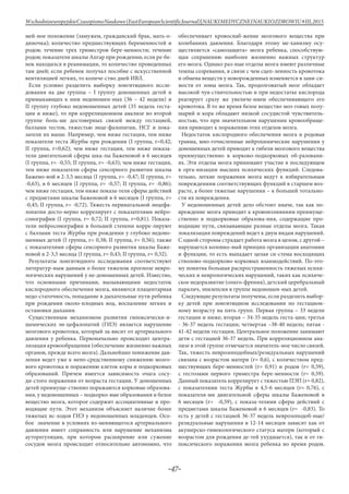 -47-
WschodnioeuropejskieCzasopismoNaukowe(EastEuropeanScientificJournal)|NAUKIMEDYCZNEINAUKIOZDROWIU#IІІ,2015
мей-ное положение (замужем, гражданский брак, мать-о-
диночка); количество предшествующих беременностей и
родов; течение трех триместров бере-менности; течение
родов; показатели шкалы Апгар при рождении; если ре-бе-
нок находился в реанимации, то количество проведенных
там дней; если ребенок получал пособие с искусственной
вентиляцией легких, то количе-ство дней ИВЛ.
Если условно разделить выборку лонгитюдного иссле-
дования на две группы – I группу доношенных детей и
примыкающих к ним недоношен-ных (36 – 42 недели) и
II группу глубоко недоношенных детей (35 недель геста-
ции и ниже), то при корреляционном анализе во второй
группе боль-ше достоверных связей между гестацией,
баллами тестов, тяжестью энце-фалопатии, НСГ и пока-
затели их выше. Например, чем ниже гестация, тем ниже
показатели теста Журбы при рождении (I группа, r=0,42;
II группа, r=0,62); чем ниже гестация, тем ниже показа-
тели двигательной сферы шка-лы Баженовой в 6 месяцев
(I группа, r= -0,55; II группа, r= -0,63); чем ниже гестация,
тем ниже показатели сферы сенсорного развития шкалы
Бажено-вой в 2-3,5 месяца (I группа, r= -0,47; II группа, r=
-0,63), в 6 месяцев (I группа, r= -0,57; II группа, r= -0,86);
чем ниже гестация, тем ниже показа-тели сферы действий
с предметами шкалы Баженовой в 6 месяцев (I группа, r=
-0,45; II группа, r= -0,72). Тяжесть перинатальной энцефа-
лопатии досто-верно коррелирует с показателями нейро-
сонографии (I группа, r= 0,72; II группа, r=0,81). Показа-
тели нейросонографии в большей степени корре-лируют
с баллами теста Журбы при рождении у глубоко недоно-
шенных детей (I группа, r= 0,38; II группа, r= 0,56); также
с показателями сферы сенсорного развития шкалы Баже-
новой в 2-3,5 месяца (I группа, r= 0,43; II группа, r= 0,52).
Результаты лонгитюдного исследования соответствуют
литератур-ным данным о более тяжелом прогнозе невро-
логических нарушений у не-доношенных детей. Известно,
что основными причинами, вызывающими недостаток
кислородного обеспечения мозга, являются плацентарная
недо-статочность, попадание в дыхательные пути ребенка
при рождении около-плодных вод, воспаление легких и
остановки дыхания.
Существенным механизмом развития гипоксически-и-
шемических эн-цефалопатий (ГИЭ) является нарушение
мозгового кровотока, который за-висит от артериального
давления у ребенка. Первоначально происходит центра-
лизация кровообращения (обеспечение жизненно важных
органов, прежде всего мозга). Дальнейшее понижение дав-
ления ведет уже к непо-средственному снижению мозго-
вого кровотока и поражению клеток коры и подкорковых
образований. Причем имеется зависимость очага сосу-
ди-стого поражения от возраста гестации. У доношенных
детей преимуще-ственно поражаются корковые образова-
ния, у недоношенных – подкорко-вые образования и белое
вещество мозга, которое содержит ассоциативные и про-
водящие пути. Этот механизм объясняет наличие более
тяжелых ис-ходов ГИЭ у недоношенных младенцев. Осо-
бое значение в условиях из-меняющегося артериального
давления имеет сохранность или нарушение механизма
ауторегуляции, при котором расширение или сужение
сосудов мозга происходит относительно автономно, что
обеспечивает кровоснаб-жение мозгового вещества при
колебаниях давления. Благодаря этому ме-ханизму осу-
ществляется «самозащита» мозга ребенка, способствую-
щая сохранению наиболее жизненно важных структур
его мозга. Однако раз-ные отделы мозга имеют различные
темпы созревания, в связи с чем сцеп-ленность кровотока
и обмена веществ у новорожденных изменяется в зави-си-
мости от зоны мозга. Так, продолговатый мозг обладает
высокой чув-ствительностью и при недостатке кислорода
реагирует сразу же увеличе-нием обеспечивающего его
кровотока. В то же время белое вещество моз-говых полу-
шарий и кора обладают низкой сосудистой чувствитель-
ностью, что при значительном нарушении кровообраще-
ния приводит к поражению этих отделов мозга.
Недостаток кислородного обеспечения мозга и родовая
травма, мно-гочисленные нейрохимические нарушения у
доношенных детей приводят к гибели мозгового вещества
преимущественно в корково-подкорковых об-разовани-
ях. Эти отделы мозга принимают участие в последующем
в орга-низации высших психических функций. Следова-
тельно, легкие поражения мозга ведут к избирательным
повреждениям соответствующих функций в старшем воз-
расте, а более тяжелые нарушения – к большей тотально-
сти их повреждения.
У недоношенных детей дело обстоит иначе, так как по-
вреждение мозга приводит к кровоизлияниям преимуще-
ственно в подкорковые образова-ния, содержащие про-
водящие пути, связывающие разные отделы мозга. Такая
локализация повреждений ведет к двум видам нарушений.
С одной стороны страдает работа мозга в целом, с другой –
нарушается колонко-вый принцип организации анатомии
и функции, то есть выпадает целая си-стема восходящих
стволово-подкорково-корковых взаимодействий. По-это-
му понятна большая распространенность тяжелых психи-
ческих и неврологических нарушений, таких как психиче-
ское недоразвитие (олиго-френия), детский церебральный
паралич, эпилепсия в группе недоношен-ных детей.
Следующие результаты получены, если разделить выбор-
ку детей при лонгитюдном исследовании по гестацион-
ному возрасту на пять групп. Первая группа – 33 недели
гестации и ниже; вторая – 34-35 недель геста-ции; третья
- 36-37 недель гестации; четвертая –38-40 недель; пятая -
41-42 недели гестации. Центральное положение занимают
дети с гестацией 36-37 недель. При корреляционном ана-
лизе в этой группе отмечается значитель-ное число связей.
Так, тяжесть неврозоподобных/резидуальных нарушений
связана с возрастом матери (r= 0,6), с количеством пред-
шествующих бере-менностей (r= 0,91) и родов (r= 0,59),
с гестозами первого триместра бере-менности (r= 0,59).
Данный показатель коррелирует с тяжестью ПЭП (r= 0,82),
с показателями теста Журбы в 4,5-6 месяцев (r= 0,76), с
показателя-ми двигательной сферы шкалы Баженовой в
6 месяцев (r= -0,59), с показа-телями сферы действий с
предметами шкалы Баженовой в 6 месяцев (r= -0,83). То
есть у детей с гестацией 36-37 недель неврозоподоб-ные/
резидуальные нарушения в 12-14 месяцев зависят как от
акушерско-гинекологического статуса матери (который с
возрастом для рождения де-тей ухудшается), так и от ги-
поксического поражения мозга ребенка во время родов.
 
