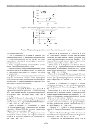 -55-
WschodnioeuropejskieCzasopismoNaukowe(EastEuropeanScientificJournal)|NAUKIMEDYCZNEINAUKIOZDROWIU#IІІ,2015
Риунок 6. Кореляційно-регресійний аналіз. Перелом + коагуляція 1 година.
Рисунок 7. Кореляційно-регресійний аналіз. Перелом + коагуляція 3 години.
Висновки та пропозиції.
1. Дані гістологічного дослідження та вивчення елек-
тричного опору уламків кістки після відтвореного перело-
му (з коагуляцією відламків або без) свідчать про схожої
спрямованості змін у кістці, що підтверджено даними ко-
реляційного аналізу.
2. Метод електричного опору кістки може бути викори-
станий для оцінки життєздатності клітин.
3. Дані електричного опору після апробування в клініч-
них умовах можуть бути використані для тестування ста-
ну уламків кістки після відкритого перелому для оцінки
життєздатності.
4. Розроблена нами методика дослідження електричного
опору дає можливість в клінічних умовах прогнозувати
життєздатність кісткової тканини при відкритих діафізар-
них переломах кісток кінцівок на ранніх термінах (1-6 го-
дин з моменту травми) госпіталізації.
Список використаної літератури:
1. Корж Н. А., Танькут В. А., Шищук В. Д., Донцов В. В.
Дорожно-транспортный травматизм – основной фактор
роста политравмы в Украине. Медицинские проблемы до-
госпитального этапа / А.Н.Корж//Травма. – 2005. – Т.6, №
1. – 9-12 с.
2. Гур’єв С.О., Березка М. І., Соловийов О. С., Сацик С.П.
Політравма як медико-соціальна проблема (ризикорієн-
тований підхід) / С.О. Гур’єв//МЕДИЦИНА СЬОГОДНІ І
ЗАВТРА. – 2012., № 1 (54). – 28-31 с.
3. Гайко Г. В., Страфун С. С., Калашніков А. В., Деркач
Р. В. Шляхи удосконалення травматоологічної допомоги
в Україні / Г. В.Гайко//XVI з’їзд ортопедів-травматологів
України: Зб.наук.праць. Харків, 2013. – 4 с.
4. Бусоедов А. В., Сизоненко В. А. Определение жизне-
способности кожного лоскута при открытых переломах
костей /А. В. Бусоедов// Забайкальский мдицинский вес-
ник. – 2006. – №4. – 9-11 с.
5. Миханов В. А., Полякова В. С., Копылов В. А. и со-
авт. Репаративный гистогенез костной ткани в условиях
открытого перелома диафиза длинной трубчатой кости
у крыс при использовании препарата «Винфар» / А. В.
Миханов//Электронный научный журнал «Современные
проблемы науки и образования». – 2015– №3.
6. Омельяненко Н. П., Миронов С. П., Денисов-Николь-
ский Ю. И. и др. Современные возможности оптимизации
репаративной регенерации костной ткани / Н.П. Омелья-
ненко//Вестн. травматологии и ортопедии им. Н.Н. Прио-
рова. – 2002. – № 4. – 85–88 с.
7. Гринь В. К., Оксимец В. М., Климовицкий В. Г. и со-
авт. Клинические возможности клеточно-тканевых тех-
нологий при нарушении репаративного остеогенеза / В. К.
Гринь //«Журнал НАМН України». – 2013. Т. 19, №3. – 331-
338 с.
8. Левашов М. И., Сафонов С. Л., Лахинн П. В. Влияние
гипокинезии и гипоксии на статический электрогенез ко-
сти / М. И. Левашов// Фізіологічний журнал. – 2010. Т. 56,
№3. – 62-69 с.
9. Попандопуло А. Г., Буше В. В., Оксимец В. М. Мор-
фологическое исследование костной ткани при действии
травмирующей силы различной интенсивности / А. Г. По-
пандопуло//Таврический медико-биологический вестник.
– 2013, том 16, №1, ч. 1 (61). – 194-196 с.
10. Григор’єва Л. І., Томілін Ю. А. Основи біофізики і біо-
механіки: навчальний посібник / Л. І. Григор’єва//Чорно-
мор. держ. ун-т ім. Петра Могили. - Миколаїв: Вид-во ЧДУ
ім. Петра Могили. – 2011. – 194 – 198 с.
11. Саркисов Д. С., Перов Ю. Л. Микроскопическая тех-
ника / Д. С. Саркисов//Руководство – М.: Медицина, 1996.
– 544 с.
12. Apariсio S.R., Marsden P. Rapid metilen blue basic stain
for semi-thin section of periferial nevral tissue / S.R.Apariсio//J.
Microscopic. – 1968. – Vol. 89. – P. 139 – 141.
13. Reynolds E.S. The use of lead citrate at high Ph as an
 