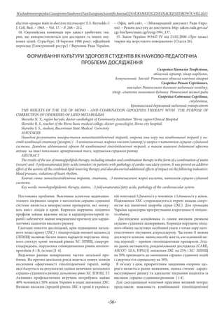 -56-
WschodnioeuropejskieCzasopismoNaukowe(EastEuropeanScientificJournal)|NAUKIMEDYCZNEINAUKIOZDROWIU#IІІ,2015
electron-opoque stain in electron microscopy/ E.S. Reynolds //
J. Cell. Biol. – 1963. – Vol. 17. – P. 208 – 212.
14. Європейська конвенція про захист хребетних тва-
рин, що використовуються для дослідних та інших нау-
кових цілей. Страсбург, 18 березня 1986 року: офіційний
переклад [Електронний ресурс] / Верховна Рада України.
– Офіц. веб-сайт. – (Міжнародний документ Ради Євро-
пи). – Режим доступу до документа: http: zakon.rada.gov.ua/
cgi-bin/laws/main.cgi?nreg=994_137.
15. Закон України №3447-IV від 21.02.2006 «Про захист
тварин від жорстокого поводження» (Стаття 26).
ФОРМУВАННЯ КУЛЬТУРИ ЗДОРОВ’Я СТУДЕНТІВ ЯК НАУКОВО-ПЕДАГОГІЧНА
ПРОБЛЕМА ДОСЛІДЖЕННЯ
Скорейко Наталія Теофілівна,
обласний геріатр, лікар-кардіолог,
Комунальний Заклад Рівненська обласна клінічна лікарня
Скорейко Роман Сергійович,
викладач Рівненського базового медичного коледжу,
лікар –гінеколог пологового будинку Рівненської міської ради
Скорейко Світлана Сергіївна,
студентка,
Буковинський державний медичний університет
THE RESULTS OF THE USE OF MONO – AND COMBINATION GIPOLIPIDS THERAPY WITH THE PURPOSE OF
CORRECTION OF DISORDERS OF LIPID METABOLISM
Skoreіko N. Т., region heryatr, doctor-cardiologist of Community Іnstitution “Rivne region Clinical Hospital
Skoreіko R. S., teacher of the Rivne basic medical college, doctor-gynecologist, Rivne city hospital;
Skoreіko S. S., student, Bucovinian State Medical University
АнотацІя
Наведені результати використання моногіполіпідемічної терапії, зокрема ома кору та комбінованої терапії у ви-
гляді комбінації статину (розарт) і -3 поліненасичних жирних кислот (омакор) у хворих з патологією серцево-судиннної
системи. Доведено аддитивний ефект дії комбінованої гіполіпідемічної терапії, а також виявлені додаткові ефекти
впливу на такі показники: артеріальний тиск, порушення серцевого ритму.
ABSTRACT
The results of the use of monogìpolìpìds therapy, including omakor and combination therapy in the form of a combination of statin
(rozart) and -3 polyunsaturated fatty acids (omakor) in patients with pathology of cardio-vasculary system. It was proved an additive
effect of the actions of the combined lipid-lowering therapy and also discovered additional effects of impact on the following indicators:
blood pressure, violations of heart rhythm.
Ключві слова: моногіполіпідемічна терапія, статини, -3 поліненасичені жирні кислоти, патологія серцево-судинної
системи.
Key words: monohypolipidemic therapy, statins, -3 polyunsaturated fatty acids, pathology of the cardiovascular system.
Постановка проблеми. Важливим аспектом медикамен-
тозного лікування хворих з патологією серцево-судинної
системи являється використання препаратів, які знижу-
ють вміст ліпідів в крові. Корекція порушень ліпідного
профілю займає важливе місце в кардіопротекторній те-
рапії і забезпечує значне покращення прогнозу для кардіо-
логічних пацієнтів високого ризику.
Сьогодні поняття дисліпідемії, крім підвищення загаль-
ного холестерину (ЗХС) і ліпопротеїдів низької щільності
(ЛПНЩ) включає багато інших варіантів порушень ліпід-
ного спектру крові: низький рівень ХС ЛПВЩ, гіпертри-
гліцеридемія, порушення співвідношення рівнів аполіпо-
протеїнів А і В, та інші [1-4].
Виділення раніше невирішених частин загальної про-
блеми. На протязі декількох років ведеться пошук шляхів
посилення ефективності гіполіпідемічної терапії, вибір
якої базується на результатах оцінки величини загального
серцево-судинного ризику, цільовому рівні ХС ЛПНЩ, ТГ.
Активних профілактичних втручань потребують майже
40% чоловіків і 50% жінок України в плані зниження ЗХС.
Визнано високим середній рівень ЗХС в крові в українсь-
кій популяції 5,2ммоль/л у чоловіків і 5,6ммоль/л у жінок.
Підвищення ЗХС супроводжується втричі вищою смерт-
ністю від ішемічної хвороби серця (ІХС). Для громадян
України характерне прогресування атерогенності ліпідно-
го обміну.
Дисліпідемія асоційована із самим високим ризиком
серцево-судинних захворювань. Корекція порушень ліпід-
ного обміну заслуговує особливої уваги з точки зору пато-
генетичного лікування атеросклерозу. Частково її можна
досягнути шляхом зміни способу життя, але основний ме-
тод корекції – прийом гіполіпідемічних препаратів. Згід-
но даних метааналізу, рандомізованих досліджень (CARE,
ASCOT- LLA, HPS)[1] зниження ЗХС на 25% і ХС ЛПНЩ
на 30% призводить до зменшення серцево-судинних подій
і смертності в середньому на 30%.
В зв’язку з цим, пріоритетним завданням охорони здо-
ров’я являється раннє виявлення, оцінка степені кардіо-
васкулярного ризику та адекватне лікування пацієнтів із
високим серцево-судинним ризиком [1-4].
Для сьогоднішньої клінічної практики великий інтерес
представляє можливість комбінованої гіполіпідемічної
 