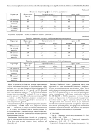 -58-
WschodnioeuropejskieCzasopismoNaukowe(EastEuropeanScientificJournal)|NAUKIMEDYCZNEINAUKIOZDROWIU#IІІ,2015
Таблиця 2
Показники ліпідного профілю на початку дослідження
Параметри Перша група
(n=12)
Друга група (n=12) група (n=12)
чоловіки жінки чоловіки жінки
ЗХС, ммоль/л 6,2 6,4 6,2 5,6 5,4
ХС ЛПНЩ,
ммоль/л
3,7 4,7 3,6 3,1 3,4
ТГ, ммоль/л 2,3 2,3 2,1 1,9 1,8
ХС ЛВВЩ,
ммоль/л
1,1 0,9 1,1 1,1 1,2
Результати за період 1, 3 місяці дослідження подані в таблицях 3,4
Таблиця 3.
Динаміка показників ліпідного профілю через 1 місяць лікування
Параметри Перша група
(n=12)
Друга група (n=12) група (n=12)
чоловіки жінки чоловіки жінки
ЗХС, ммоль/л 5,9 6,1 6,4 5,1 5,0
ХС ЛПНЩ,
ммоль/л
3,1 3,8 3,6 3,0 3,2
ТГ, ммоль/л 1,8 2,1 1,9 1,8 1,7
ХС ЛВВЩ,
ммоль/л
1,2 1,0 1,2 1,1 1,2
Таблиця 4.
Динаміка показників ліпідного профілю через 3 місяці лікування
Параметри Перша група
(n=12)
Друга група (n=12) група (n=12)
чоловіки жінки чоловіки жінки
ЗХС, ммоль/л 3,5 5,6 5,9 4,9 4,5
ХС ЛПНЩ,
ммоль/л 2,4 2,6 2,5 2,4 2,5
ТГ, ммоль/л 1,5 1,9 1,8 1,7 1,5
ХС ЛВВЩ,
ммоль/л
1,3 1,0 1,3 1,2 1,2
Згідно результатів дослідження використання омакору
сумісно із статинами підсилює їх гіполіпідемічний ефект,
особливо при гіпертригліцеридемії. Середній рівень ЗХС
знизився в першій групі на 44% в другій – на 13%. В першій
групі спостерігалось зниження ТГ на 34,8% після 3місяців
використання препаратів. У чоловіків 2 групи не вдалося
досягти цільового рівня ТГ, який знизився лише на 17,4%
, а у жінок – на 14%. Окрім того, по даних холтерівського
моніторування у пацієнтів другої групи зменшилась ча-
стота шлуночкових аритмій.
У пацієнтів з помірною гіпертригліцеридемією додаван-
ня до статину -3ПНЖК в дозі 2г на добу може змінити
рівні ТГ і допомогти досягнути цільового співвідношення
ТГ/ ХСЛПВЩ, що підтверджується рекомендаціями Ка-
надського кардіоваскулярного товариства по діагностиці і
лікуванню дисліпідемій, профілактиці серцево-судинних
захворювань в дорослих.
Комбінована гіполіпідемічна терапія не супроводжу-
валасть підвищенням рівнів печінкових проб (АсТ, АлТ)
і була безпечною в плані розвитку інших побічних дій
(міальгії та ін.)
Висновки: Комбінація розарту з омакором довела свою
ефективність в плані зниження ТГ. Крім того у пацієнтів з
АГ спостерігалось зниження артеріального тиску. Частка
пацієнтів, які досягли цільового рівня через 3 місяці стано-
вила 78,4%. У пацієнтів 3 групи при використанні омакору
також спостерігалась стабілізація показників, особливо
ХС ЛПНЩ і ТГ та ЗХС без додавання статинів. Омакор
входить в Європейські та Американські стандарти вто-
ринної профактики серцево-судинних захворювань[8-10].
Використання його можливе також і для первинної
профілактики серцево-судинних захворювань при наяв-
ності таких факторів ризику, як артеріальна гіпертензія,
ожиріння, шлуночкові аритмії, дисліпідемії, що доведено
багаточисельними клінічними дослідженнями.
ЛІТЕРАТУРА
1. Томсон Г.Р. Руководство по гиперлипидемии / Г.Р. Том-
сон // MSD.−1991. − С.255.
2. Т.В. Талаєва, В.В. Братусь // Український кардіологіч-
ний журнал. −2010. −№3. − С. 7−26.
3. Аронов Н. Сердечно-сосудистая система и омега-3 по-
 