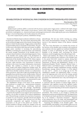 -6-
WschodnioeuropejskieCzasopismoNaukowe(EastEuropeanScientificJournal)|NAUKIMEDYCZNEINAUKIOZDROWIU#IІІ,2015
NAUKI MEDYCZNE I NAUKI O ZDROWIU - МЕДИЦИНСКИЕ
НАУКИ
REHABILITATION OF MYOFASCIAL PAIN SYNDROM IN OVERTENSION RELATED DISEASES
Petya Kasnakova, PhD
Medical University Medicl college Plovdiv
Bulgaria
aBSTRACT
Myofascial pain syndrome (MPS) is connected with the presence of pain points /trigger points/, combined with trophic changes
and functional complaints. MPS includes several diseases, varied in their etiology and clinical symptoms - insertionitis, bursitis,
periarthritis, tendovaginitis, etc., characterized by pain and damaged joint function, without affecting the joint cavity. Rehabilitation
therapy is structured depending on the locality and gravity of the process.
Key words: myofascial pain syndrome, rehabilitation therapy.
Introduction:Myofascialpainsyndromeisdefinedasachronic
localized pain syndrome. The main feature determining MPS
are the myofascial trigger points in the muscles, having a typical
pattern in which the pain spreads. Trigger points are described
as hyperirritable points in taut bands of miscle fibres. The pain
in these areas is described as dull, deep and constant. In additio,
trigger points contribute to increasing the pain,reducing
flexibility in stretching the contracted muscle, and weakening
the muscle strength. Periarthritis of the shoulder joint is a
common clinical syndrome with polyetiological genesis. Strain
in the shoulder joint usually results in the development of
degenerative processes[5,6].Of 1700 cases, 38% were cases of
insertionitis of the shoulder (W.Becker 1978). Minor ruptures
occur mostly in the area of the muscle-tendon attachment to
the bone, called insertions. First, insertionosis is observed,
and later, in the event of an aseptic inflammation, insertionitis
develops. This condition is common in cases of chronic
strain, usually work-related. Degenerative changes result. The
condition may be complicated and become chronic with the so
called frozen shoulder syndrome. Bursitis is an inflammation
of the synovial sacs. Most often it affects the shoulder bursa, the
prepatellar bursa and the bursa at the Achilles tendon. When all
the soft tissues in the area of the joint are affected, the condition
is called periarthritis. Periarthritis of the shoulder joint is the
most common [3,5].The syndrome is characterized by pain
and restricted movements in the shoulder joint.
The rehabilitation therapy of the forms of the myofascial
pain syndrome is a complex one – medicamentous treatment,
physiotherapy – electro therapy, cryotherapy, medicinal
massage –myofascial relief and drainage, kinesitherapy,
ergotherapy and mechanic therapy, depending on the progress
of the condition, the stage and the functional insufficiency.
In general, the treatment is not surgical, and in most forms it
requires a lot of effort on behalf of the medical rehabilitation
team. Physical therapy constitutes the main form of treatment;
it consists of a set of exercises, specially selected and adapted
to the stage of the condition. These exercises are to be done
persistently, competently and regularly. Persistence and
cooperation on the part of the patient are essential. The
classical methods of therapy include rest, changes to the way
of movement, non-steroid anti-inflammatory products and
physiotherapy. The last may involve warming up, cooling,
ultra sound, electrostimulation, massage, etc., but therapeutic
exercise is the distinctive feature of the effective remedial
scheme.
The aim of the observation is to monitor the recovery of
the function of the shoulder joint in patients with myofascial
pain syndrome who have applied our combined rehabilitation
methods, in terms of alleviating the pain, improving the
flexibility of the shoulder joint, overcoming the muscle
imbalance, overall strengthening of the affected upper limb.
Subjects and methods: The subjects of this research are 20
patients with myofascial pain syndrome of the shoulder joint
in the period 2014-2015, treated by students during their
practical training at the university training facilities of the
Department of Physical and Rehabilitation Therapy at ‘St.
Panteleymon’Hospital, ‘Plovdiv’ Hospital, Medical Centre 1,
Medical Centre 2 and Medical Centre 5 in Plovdiv. The said
patients underwent complex rehabilitation therapy including
kinesitherapy, massage, physical therapy. 11 of the subjects
are men, and 9 – women, at an average age of 57.9. The
rehabilitation schedule was implemented within 7-10 days,
and at the beginning and at the end of the therapy periods
the necessary tests and measurements were performed. The
procedures were administered once a day, each lasting for 40-
50 minutes.
Methodological instructions:Myofascial pain syndrome
is connected with the presence of typical trigger points in
combination with vegetative-vascular and vegetative trophic
changes, as well as functional complains. The physical therapy
complex is structured depending on the location and gravity of
the process[5].
Soft tissue disorders are often diagnosed as scapulohumeral
periarthritis. This, however, is not enough to develop the
appropriatetreatmentandrehabilitationplan.Thediagnosishas
to be detailed and clearly specified, the rehabilitation potential
has to be evaluated, a functional assessment – diagnosis
of the dysfunction, has to be made, and kinesiological and
pathokinesiological analyses have to be performed, through:
- Examining the flexibility of the shoulder girdle – The
overall flexibility and mobility in the shoulder girdle are to be
examined, as well as the flexibility of the scapulohumeral joint
 