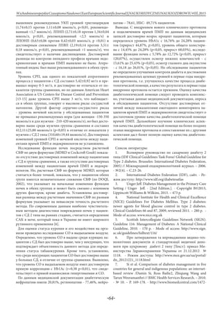 -64-
WschodnioeuropejskieCzasopismoNaukowe(EastEuropeanScientificJournal)|NAUKIMEDYCZNEINAUKIOZDROWIU#IІІ,2015
вышением рекомендуемых УКП уровней триглицеридов
(1,74±0,15 против 1,11±0,08 ммоль/л, p<0,01, рекомендо-
ванный <1,7 ммоль/л), ЛПНП (2,71±0,18 против 1,34±0,04
ммоль/л, p<0,01, рекомендованный <2,5 ммоль/л) и
ЛПОНП (0,63±0,06 против 0,42±0,03 ммоль/л, p <0,01) и
достоверным снижением ЛПВП (2,19±0,14 против 3,51±
0,18 ммоль/л, p<0,01, рекомендованный >1 ммоль/л), что
свидетельствует о наличии дислипидемии. Достоверной
разницы по контролю липидного профиля врачами эндо-
кринологами и врачами ПМП выявлено не было. Атеро-
генный индекс был выше рекомендованного в обеих груп-
пах.
Уровень СРП, как одного из показателей атерогенного
процесса у пациентов с СД составил 5,42±0,92 мг/л и пре-
вышал норму 0-5 мг/л, и достоверно не отличался от по-
казателя группы сравнения, но по данным American Heart
Association и US Centers for Disease Control and Prevention
[13-15] даже уровень СРП выше 3 мг/л, что наблюдает-
ся в обеих группах, говорит о высоком риске сосудистой
патологии. Другой фактор сердечно-сосудистого риска
- уровень мочевой кислоты у обследованных пациентов
не превышал рекомендуемых норм (для женщин -150-350
мкмоль/л и для мужчин - 210-420 мкмоль/л), но был досто-
верно выше среди мужчин группы сравнения и составил
412,11±25,88 мкмоль/л (р<0,05) в отличие от показателя у
мужчин с СД 2 типа (310,60±19,44 мкмоль/л). Достоверных
изменений уровней СРП и мочевой кислоты между паци-
ентами врачей ПМП и эндокринологов не установлено.
Исследование функции почек посредством расчетной
СКФ по двум формулам (MDRD и Сockcroft Goult) показа-
ло отсутствие достоверных изменений между пациентами
с СД и группы сравнения, а также отсутствие достоверных
изменений между пациентами врачей ПМП и эндокри-
нологов. Но, расчетная СКФ по формуле MDRD, которая
считается более точной, показала, что у пациентов обеих
групп имеется незначительное снижение СКФ (по DOQI,
2002), что указывает на начальные изменения функции
почек в обеих группах и может быть связано с влиянием
других факторов, кроме диабета. Установлена достовер-
ная разница между расчетным значением СКФ по разным
формулам указывает на невысокую точность расчетного
метода. По современным данным наиболее чувствитель-
ным методом диагностики повреждения почек у пациен-
тов с СД 2 типа на ранних стадиях, считается определение
САК в моче, который пока в Украине не имеет широкого
рутинного применения [6].
Для оценки статуса курения и его воздействия на орга-
низм проведено исследование СО в выдыхаемом воздухе.
Определено, что уровень СО в выдохе среди курящих па-
циентов с СД был достоверно выше, чем у некурящих, что
подтверждает объективность данного метода для опреде-
ления статуса табакокурения. Кроме того, установлено,
что среди некурящих пациентов СО был достоверно выше
у больных СД, в отличие от группы сравнения. Выявлено,
что уровень СО в выдыхаемом воздухе имел достоверную
прямую корреляцию с Hb1Ac (r=0,38 p<0,01), что свиде-
тельствует о прямой взаимосвязи гипергликемии и СО.
По данным медицинской документации диабетическую
нефропатию имели 20,81%, ретинопатию - 77,46%, нейро-
патию – 78,61, ИБС- 49,71% пациентов.
Выводы. С внедрением нового клинического протокола
и подключением врачей ПМП по данным медицинских
записей достоверно возрос процент пациентов, которым
определялся уровень HbA1c с 16,76% до 24,28% пациен-
тов (прирост 44,87%, p>0,05), уровень общего холестери-
на с 14,45% до 24,28% (p<0,05, прирост 68,03%), исследо-
вание функции почек с 5,78% до 12,72% (p<0,05, прирост
120,07%), осуществлен осмотр нижних конечностей - с
15,61% до 25,43% (p<0,05), осмотр глазного дна окулистом
- с 16,18 до 26,01%, (p<0,05). Но обследование пациентов
не определило улучшения контроля диабета и достижения
рекомендованных целевых уровней в первые годы внедре-
ния протокола, т.е. улучшилось качество процесса диабе-
тологической помощи, а качество результата в первые годы
внедрения протокола остается прежним. Оценку качества
диабетологической помощи следует проводить комплекс-
но, учитывая данные медицинской документации, опроса
и обследования пациентов. Отсутствие достоверных от-
личий между показателями ежегодного мониторинга па-
циентов врачей ПМП и эндокринологов свидетельствует о
достаточном уровне качества диабетологической помощи
врачей ПМП. Дальнейшее изучение клинических аспек-
тов качества диабетологической помощи на более поздних
этапах внедрения протокола и сопоставление их с другими
аспектами даст более полную оценку качества диабетоло-
гической помощи.
Cписок литературы:
1.	 Всемирное руководство по сахарному диабету 2
типа (IDF Clinical Guidelines Task Forse/ Global Guideline for
Type 2 diabetes. Brusseles: International Diabetes Federation,
2005) // Міжнародний ендокринологічний журнал. – 2006.
- №2(4). – С.23-26.
2.	 International Diabetes Federation (IDF), сайт. - Ре-
жим доступу: http://www.idf.org/diabetesatlas
3.	 Unger Jeff. Diabetes Management in the Primary Care
Setting / Unger Jeff. - [2nd Edition.]. - Copyright В©2013,
Lippincott Williams & Wilkins, 2013. – 473 p.
4.	 National Institute for Health and Clinical Excellence
(NICE) Guidelines For Diabetes Mellitus. Type 2 diabetes:
newer agents for blood glucose control in type 2 diabetes.
Clinical Guidelines 66 and 87, 2009, reviewed 2011. – 280 р. -
Mode of access: www.nice.org.uk
5.	 Scottish Intercollegiate Guidelines Network (SIGN).
Guideline 116: Management of Diabetes: A National Clinical
Guideline, 2010. - 170 p. - Mode of access: http://www.sign.
ac.uk/guidelines/fulltext/116/
6.	 Про затвердження та впровадження медико-тех-
нологічних документів зі стандартизації медичної допо-
моги при цукровому діабеті 2 типу [Текст]: приказ Ми-
нистерства Здравоохранения Украины от 21.12.2012 №
1118. - Режим доступа: http://www.moz.gov.ua/ua/portal/
dn_20121221_1118.html
7.	 Si et al. Comparison of diabetes management in five
countries for general and indigenous populations: an internet-
based review /Damin Si, Ross Bailie2, Zhiqiang Wang and
Tarun Weeramanthri // BMC Health Services Research. – 2010.
- № 10. – Р. 169-178. - http://www.biomedcentral.com/1472-
 