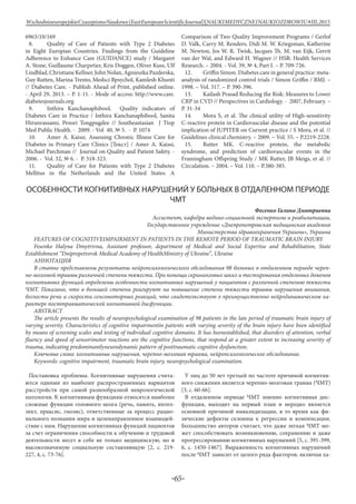 -65-
WschodnioeuropejskieCzasopismoNaukowe(EastEuropeanScientificJournal)|NAUKIMEDYCZNEINAUKIOZDROWIU#IІІ,2015
6963/10/169
8.	 Quality of Care of Patients with Type 2 Diabetes
in Eight Europian Countries. Findings from the Guideline
Adherence to Enhance Care (GUIDANCE) study / Margaret
A. Stone, Guillaume Charpetier, Kris Doggen, Oliver Kuss, Ulf
Lindblad, Christiane Kellner, John Nolan, Agnieszka Pazderska,
Guy Rutten, Marina Trento, Medsci Bpsychol, Kamlesh Khunti
// Diabetes Care. - Publish Ahead of Print, published online.
- April 29, 2013. – Р. 1-11. - Mode of access: http://www.care.
diabetesjournals.org
9.	 Inthira Kanchanaphibool. Quality indicators of
Diabetes Care in Practice / Inthira Kanchanaphibool, Sanita
Hirunrassami, Pensri Tongpugdee // Southeastasian J Ttop
Med Public Health. - 2009. - Vol 40, № 5. - Р. 1074
10.	 Amer A. Kaissi. Assessing Chronic Illness Care for
Diabetes in Primary Care Clinics [Текст] / Amer A. Kaissi,
Michael Parchman // Journal on Quality and Patient Safety. -
2006. - Vol. 32, № 6. - Р. 318-323.
11.	 Quality of Care for Patients with Type 2 Diabetes
Mellitus in the Netherlands and the United States: A
Comparison of Two Quality Improvement Programs / Gerlof
D. Valk, Carry M. Renders, Didi M. W. Kriegsman, Katherine
M. Newton, Jos W. R. Twisk, Jacques Th. M. van Eijk, Gerrit
van der Wal, and Edward H. Wagner // HSR: Health Services
Research. – 2004. - Vol. 39, № 4, Part I. – Р. 709-726.
12.	 Griffin Simon. Diabetes care in general practice: meta-
analysis of randomized control trials / Simon Griffin / BMJ. –
1998. – Vol. 317. – P. 390-396.
13.	 Kailash Prasad Reducing the Risk: Measures to Lower
CRP in CVD // Perspectives in Cardiology. - 2007, February. –
Р. 31-34
14.	 Mora S, et al. The clinical utility of High-sensitivity
C-reactive protein in Cardiovascular disease and the potential
implication of JUPITER on Current practice / S Mora, et al. //
Guidelines clinical chemistry. – 2009. – Vol. 55. – P.2219-2228.
15.	 Rutter MK. C-reactive protein, the metabolic
syndrome, and prediction of cardiovascular events in the
Framingham Offspring Study / MK Rutter, JB Meigs, et al. //
Circulation. – 2004. – Vol. 110. – Р.380-385.
ОСОБЕННОСТИ КОГНИТИВНЫХ НАРУШЕНИЙ У БОЛЬНЫХ В ОТДАЛЕННОМ ПЕРИОДЕ
ЧМТ
Фесенко Галина Дмитриевна
Ассистент, кафедра медико-социальной экспертизы и реабилитации,
Государственное учреждение «Днепропетровская медицинская академия
Министерства здравоохранения Украины», Украина
FEATURES OF COGNITIVEIMPAIRMENT IN PATIENTS IN THE REMOTE PERIOD OF TRAUMATIC BRAIN INJURY
Fesenko Halyna Dmytrivna, Assistant professor, department of Medical and Social Expertise and Rehabilitation, State
Establishment “Dnipropetrovsk Medical Academy of HealthMinistry of Ukraine”, Ukraine
Аннотация
В статье представлены результаты нейропсихологического обследования 98 больных в отдаленном периоде череп-
но-мозговой травмы различной степени тяжести. При помощи скрининговых шкал и тестирования отдельных доменов
когнитивных функций определены особенности когнитивных нарушений у пациентов с различной степенью тяжести
ЧМТ. Показано, что в большей степени реагируют на повышение степени тяжести травмы нарушения внимания,
беглости речи и скорости сенсомоторных реакций, что свидетельствует о преимущественно нейродинамическом ха-
рактере посттравматической когнитивной дисфункции.
ABSTRACT
The article presents the results of neuropsychological examination of 98 patients in the late period of traumatic brain injury of
varying severity. Characteristics of cognitive impairmentin patients with varying severity of the brain injury have been identified
by means of screening scales and testing of individual cognitive domains. It has beenestablished, that disorders of attention, verbal
fluency and speed of sensorimotor reactions are the cognitive functions, that respond at a greater extent to increasing severity of
trauma, indicating predominantlyneurodynamic pattern of posttraumatic cognitive dysfunction.
Ключевые слова: когнитивные нарушения, черепно-мозговая травма, нейропсихологическое обследование.
Keywords: cognitive impairment, traumatic brain injury, neuropsychological examination.
Постановка проблемы. Когнитивные нарушения счита-
ются одними из наиболее распространенных вариантов
расстройств при самой разнообразной неврологической
патологии. К когнитивным функциям относятся наиболее
сложные функции головного мозга (речь, память, интел-
лект, праксис, гнозис), ответственные за процесс рацио-
нального познания мира и целенаправленное взаимодей-
ствие с ним. Нарушение когнитивных функций пациентов
за счет ограничения способности к обучению и трудовой
деятельности несет в себе не только медицинскую, но и
высокозначимую социальную составляющую [2, с. 219-
227, 4, с. 73-76].
У лиц до 50 лет третьей по частоте причиной когнитив-
ного снижения является черепно-мозговая травма (ЧМТ)
[3, с. 60-66].
В отдаленном периоде ЧМТ именно когнитивная дис-
функция, выходит на первый план и нередко является
основной причиной инвалидизации, в то время как фи-
зические дефекты склонны к регрессии и компенсации.
Большинство авторов считает, что даже легкая ЧМТ мо-
жет способствовать возникновению, сохранению и даже
прогрессированию когнитивных нарушений [5, с. 391-399,
6, с. 1450-1467]. Выраженность когнитивных нарушений
после ЧМТ зависит от целого ряда факторов, включая ха-
 