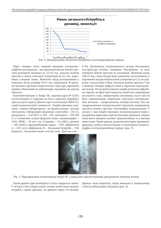 -70-
WschodnioeuropejskieCzasopismoNaukowe(EastEuropeanScientificJournal)|NAUKIMEDYCZNEINAUKIOZDROWIU#IІІ,2015
Рис. 2. Динаміка рівня загального білірубіну в післяопераційному періоді.
Через тиждень після операції виконане ультрасоно-
графічне дослідження - внутрішньопечінкові жовчні про-
токи розширені незначно до 3,5-4,5 мм, загальна жовчна
протока в межах можливої візуалізації до 6,5 мм, додат-
кових утворень немає. Жовчний міхур розташований в
типовому місці, розміри 47х11 мм, скорочений. В проек-
ції жовчних протоків гіперехогенна структура (дренажна
трубка). Виписаний на амбулаторне лікування під нагляд
онколога.
Клінічний випадок 2. Хвора Ш., медична карта № 12355,
госпіталізована зі скаргами на болі в правому підребер’ї,
гіркоту в роті, нудоту. Діагноз при госпіталізації: ЖКХ. Го-
стрий калькульозний холецистит. Хворій виконано ком-
плекс клініко-лабораторних, інструментальних методів
обстеження. Лабораторні показники: гемоглобін – 125 г/л,
еритроцити – 3,4×1012 /л, КП – 0,9, лейкоцити – 9,9×109
/л (з незначним зсувом формули вліво, паличкоядерні –
12%), ШОЕ – 18 мм/ год. Сечовина – 5,2 мМ/л, креатин
– 104 мкМ/л, протромбіновий індекс – 95%, фібриноген
А – 4221 мг/л, фібриноген В -. Загальний білірубін – 19,8
мкмоль/л. Загальний аналіз сечі без змін. Діастаза сечі –
8 Од. Заключення ультразвукового методу обстеження:
ехоструктура печінки однорідна. Внутрішньо- та поза
печінкові жовчні протоки не розширені. Жовчний міхур
120×37 мм, стінка міхура дещо ущільнена, не потовщена, в
порожнині міхура гіперехогенне утворення до 1,5 см в діа-
метрі з акустичною тінню. Загальна жовчна протока 7 мм
в діаметрі. Помірні дифузні зміни в паренхімі підшлунко-
вої залози. Після дообстеження хворій розпочата інфузій-
на терапія, на фоні якої пацієнтка відмітила покращення
загального стану, лабораторних показників, після чого їй
було запропоноване оперативне втручання мініінвазив-
ним методом – лапароскопічна холецистектомія. Під час
лапароскопічної холецистектомії ятрогенно пошкоджено
загальну жовчну протоку (тангенційне пошкодження). У
зв’язку з чим хворій виконано холедоходуоденостомію з
наскрізним каркасним черезпечінковим дренажем, обидва
кінці якого виведені назовні: транспечінково та у вигляді
єюностоми. Такий дренаж дозволив регулярно промивати
дренажну трубку антисептиками та виконувати холангіо-
графію в післяопераційному періоді (рис. 3).
Рис. 3. Черездренажна холангіограма хворої Ш. з каркасним черезпечінковим дренуванням жовчних шляхів.
Такий дренаж при необхідності легко піддається заміні.
У зв’язку з його інкрустацією солями жовчі іноді виникає
потреба у заміні дренажа, як правило через 5-6 місяців.
Дренаж легко видалили, хвора виписана в задовільному
стані на амбулаторне лікування (рис. 4).
 