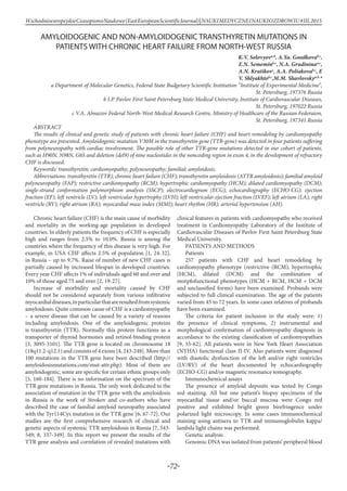 -72-
WschodnioeuropejskieCzasopismoNaukowe(EastEuropeanScientificJournal)|NAUKIMEDYCZNEINAUKIOZDROWIU#IІІ,2015
AMYLOIDOGENIC AND NON-AMYLOIDOGENIC TRANSTHYRETIN MUTATIONS IN
PATIENTS WITH CHRONIC HEART FAILURE FROM NORTH-WEST RUSSIA
K.V. Solovyova,b
, A.Ya. Goodkovab,c
,
E.N. Sememinb,c
, N.A. Grudininaa,c
,
A.N. Krutikovc
, A.A. Poliakovab,c
, E
V. Shlyakhtob,c
,M.M. Shavlovskya,b,
*
a Department of Molecular Genetics, Federal State Budgetary Scientific Institution “Institute of Experimental Medicine”,
St. Petersburg, 197376 Russia
b I.P. Pavlov First Saint Petersburg State Medical University, Institute of Cardiovascular Diseases,
St. Petersburg, 197022 Russia
c V.A. Almazov Federal North-West Medical Research Centre, Ministry of Healthcare of the Russian Federaion,
St. Petersburg, 197341 Russia
ABSTRACT
The results of clinical and genetic study of patients with chronic heart failure (CHF) and heart remodeling by cardiomyopathy
phenotype are presented. Amyloidogenic mutation V30M in the transthyretin gene (TTR-gene) was detected in four patients suffering
from polyneuropathy with cardiac involvement. The possible role of other TTR-gene mutations detected in our cohort of patients,
such as H90N, N98N, G6S and deletion (del9) of nine nucleotides in the noncoding region in exon 4, in the development of refractory
CHF is discussed.
Keywords: transthyretin; cardiomyopathy; polyneuropathy; familial; amyloidosis.
Abbreviations: transthyretin (TTR); chronic heart failure (CHF); transthyretin amyloidosis (ATTR amyloidosis); familial amyloid
polyneuropathy (FAP); restrictive cardiomyopathy (RCM); hypertrophic cardiomyopathy (HCM); dilated cardiomyopathy (DCM);
single-strand conformation polymorphism analysis (SSCP); electrocardiogram (ECG); echocardiography (ECHO-CG); ejection
fraction (EF); left ventricle (LV); left ventricular hypertrophy (LVH); left ventricular ejection fraction (LVEF); left atrium (LA); right
ventricle (RV); right atrium (RA); myocardial mass index (MMI); heart rhythm (HR); arterial hypertension (AH).
Chronic heart failure (CHF) is the main cause of morbidity
and mortality in the working-age population in developed
countries. In elderly patients the frequency of CHF is especially
high and ranges from 2.5% to 10.0%. Russia is among the
countries where the frequency of this disease is very high. For
example, in USA CHF affects 2.5% of population [1, 24-32],
in Russia – up to 9.7%. Raise of number of new CHF cases is
partially caused by increased lifespan in developed countries.
Every year CHF affects 1% of individuals aged 60 and over and
10% of those aged 75 and over [2, 19-27].
Increase of morbidity and mortality caused by CHF
should not be considered separately from various infiltrative
myocardialdiseases,inparticularthatareresultedfromsystemic
amyloidosis. Quite common cause of CHF is a cardiomyopathy
– a severe disease that can be caused by a variety of reasons
including amyloidosis. One of the amyloidogenic proteins
is transthyretin (TTR). Normally this protein functions as a
transporter of thyroid hormones and retinol-binding protein
[3, 3095-3101]. The TTR gene is located on chromosome 18
(18q11.2-q12.1) and consists of 4 exons [4, 243-248]. More than
100 mutations in the TTR gene have been described (http://
amyloidosismutations.com/mut-attr.php). Most of them are
amyloidogenic, some are specific for certain ethnic groups only
[5, 160-184]. There is no information on the spectrum of the
TTR gene mutations in Russia. The only work dedicated to the
association of mutation in the TTR gene with the amyloidosis
in Russia is the work of Strokov and co-authors who have
described the case of familial amyloid neuropathy associated
with the Tyr114Cys mutation in the TTR gene [6, 67-72]. Our
studies are the first comprehensive research of clinical and
genetic aspects of systemic TTR amyloidosis in Russia [7, 543-
549; 8, 337-349]. In this report we present the results of the
TTR gene analysis and correlation of revealed mutations with
clinical features in patients with cardiomyopathy who received
treatment in Cardiomyopathy Laboratory of the Institute of
Cardiovascular Diseases of Pavlov First Saint Petersburg State
Medical University.
PATIENTS AND METHODS
Patients
257 patients with CHF and heart remodeling by
cardiomyopathy phenotype (restrictive (RCM), hypertrophic
(HCM), dilated (DCM) and the combination of
morpfofunctional phenotypes (HCM + RCM, HCM + DCM
and unclassified forms) have been examined. Probands were
subjected to full clinical examination. The age of the patients
varied from 45 to 72 years. In some cases relatives of probands
have been examined.
The criteria for patient inclusion in the study were: 1)
the presence of clinical symptoms, 2) instrumental and
morphological confirmation of cardiomyopathy diagnosis in
accordance to the existing classification of cardiomyopathies
[9, 55-62]. All patients were in New York Heart Association
(NYHA) functional class II-IV. Also patients were diagnosed
with diastolic dysfunction of the left and/or right ventricles
(LV/RV) of the heart documented by echocardiography
(ECHO-CG) and/or magnetic resonance tomography.
Immunochemical assays
The presence of amyloid deposits was tested by Congo
red staining. All but one patient’s biopsy specimens of the
myocardial tissue and/or buccal mucosa were Congo red
positive and exhibited bright green birefringence under
polarized light microscopy. In some cases immunochemical
staining using antisera to TTR and immunoglobulin kappa/
lambda light chains was performed.
Genetic analysis
Genomic DNA was isolated from patients’ peripheral blood
 