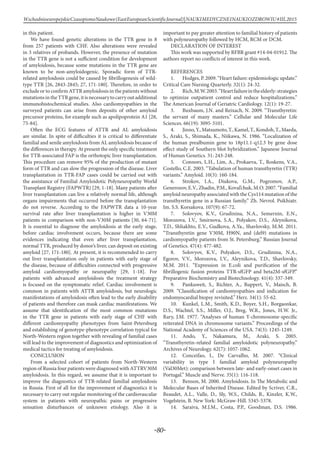 -80-
WschodnioeuropejskieCzasopismoNaukowe(EastEuropeanScientificJournal)|NAUKIMEDYCZNEINAUKIOZDROWIU#IІІ,2015
in this patient.
We have found genetic alterations in the TTR gene in 8
from 257 patients with CHF. Also alterations were revealed
in 3 relatives of probands. However, the presence of mutation
in the TTR gene is not a sufficient condition for development
of amyloidosis, because some mutations in the TTR gene are
known to be non-amyloidogenic. Sporadic form of TTR-
related amyloidosis could be caused by fibrillogenesis of wild-
type TTR [26, 2843-2845; 27, 171-180]. Therefore, in order to
exclude or to confirm ATTR amyloidosis in the patients without
mutationsintheTTRgene,itisnecessarytocarryoutadditional
immunohistochemical studies. Also cardiomyopathies in the
surveyed patients can arise from deposits of other amyloid
precursor proteins, for example such as apolipoprotein A1 [28,
75-84].
Often the ECG features of ATTR and AL amyloidosis
are similar. In spite of difficulties it is critical to differentiate
familial and senile amyloidosis from AL amyloidosis because of
the differences in therapy. At present the only specific treatment
for TTR-associated FAP is the orthotopic liver transplantation.
This procedure can remove 95% of the production of mutant
form of TTR and can slow the progression of the disease. Liver
transplantation in TTR-FAP cases could be carried out with
the assistance of Familial Amyloidotic Polyneuropathy World
Transplant Registry (FAPWTR) [29, 1-18]. Many patients after
liver transplantation can live a relatively normal life, although
organs impairments that occurred before the transplantation
do not reverse. According to the FAPWTR data a 10-year
survival rate after liver transplantation is higher in V30M
patients in comparison with non-V30M patients [30, 64-71].
It is essential to diagnose the amyloidosis at the early stage,
before cardiac involvement occurs, because there are some
evidences indicating that even after liver transplantation,
normal TTR, produced by donor’s liver, can deposit on existing
amyloid [27, 171-180]. At present, it is recommended to carry
out liver transplantation only in patients with early stage of
the disease, because of difficulties connected with progressive
amyloid cardiomyopathy or neuropathy [29, 1-18]. For
patients with advanced amyloidosis the treatment strategy
is focused on the symptomatic relief. Cardiac involvement is
common in patients with ATTR amyloidosis, but neurologic
manifestations of amyloidosis often lead to the early disability
of patients and therefore can mask cardiac manifestations. We
assume that identification of the most common mutations
in the TTR gene in patients with early stage of CHF with
different cardiomyopathy phenotypes from Saint-Petersburg
and establishing of genotype-phenotype correlation typical for
North-Western region together with revealing of familial cases
will lead to the improvement of diagnostics and optimization of
medical tactics for treating of amyloidosis.
CONCLUSION
From a selected cohort of patients from North-Western
region of Russia four patients were diagnosed with ATTRV30M
amyloidosis. In this regard, we assume that it is important to
improve the diagnostics of TTR-related familial amyloidosis
in Russia. First of all for the improvement of diagnostics it is
necessary to carry out regular monitoring of the cardiovascular
system in patients with neuropathic pains or progressive
sensation disturbances of unknown etiology. Also it is
important to pay greater attention to familial history of patients
with polyneuropathy followed by HCM, RCM or DCM.
DECLARATION OF INTEREST
This work was supported by RFBR grant #14-04-01912. The
authors report no conflicts of interest in this work.
REFERENCES
1.	 Hodges, P. 2009. “Heart failure: epidemiologic update.”
Critical Care Nursing Quarterly. 32(1): 24-32.
2.	 Rich,M.W.2003.“Heartfailureintheelderly:strategies
to optimize outpatient control and reduce hospitalizations.”
The American Journal of Geriatric Cardiology. 12(1): 19-27.
3.	 Buxbaum, J.N. and Reixach, N. 2009. “Transthyretin:
the servant of many masters.” Cellular and Molecular Life
Sciences. 66(19): 3095-3101.
4.	 Jinno,Y.,Matsumoto,T.,Kamel,T.,Kondoh,T.,Maeda,
S., Araki, S., Shimada, K., Niikawa, N. 1986. “Localization of
the human prealbumin gene to 18p11.1-q12.3 by gene dose
effect study of Southern blot hybridization.” Japanese Journal
of Human Genetics. 31: 243-248.
5.	 Connors, L.H., Lim, A., Prokaeva, T., Roskens, V.A.,
Costello, C.E. 2003. “Tabulation of human transthyretin (TTR)
variants.” Amyloid. 10(3): 160-184.
6.	 Strokov, I.A., Diukova, G.M., Pogromov, A.P.,
Generozov, E.V., Zhadin, P.M., Koval’chuk, M.O. 2007. “Familial
amyloid neuropathy associated with the Cys114 mutation of the
transthyretin gene in a Russian family.” Zh. Nevrol. Psikhiatr.
Im. S.S. Korsakova. 107(9): 67-72.
7.	 Solovyov, K.V., Grudinina, N.A., Semernin, E.N.,
Morozova, I.V., Smirnova, S.A., Polyakov, D.S., Aleynikova,
T.D., Shliakhto, E.V., Gudkova, A.Ya., Shavlovsky, M.M. 2011.
“Transthyretin gene V30M, H90N, and (del9) mutations in
cardiomyopathy patients from St. Petersburg.” Russian Journal
of Genetics. 47(4): 477-482.
8.	 Solovyov, K.V., Polyakov, D.S., Grudinina, N.A.,
Egorov, V.V., Morozova, I.V., Aleynikova, T.D., Shavlovsky,
M.M. 2011. “Expression in E.coli and purification of the
fibrillogenic fusion proteins TTR-sfGFP and beta2M-sfGFP.”
Preparative Biochemistry and Biotechnology. 41(4): 337-349.
9.	 Pankuweit, S., Richter, A., Ruppert, V., Maisch, B.
2009. “Classification of cardiomyopathies and indication for
endomyocardial biopsy revisited.” Herz. 34(1): 55-62.
10.	 Kunkel, L.M., Smith, K.D., Boyer, S.H., Borgaonkar,
D.S., Wachtel, S.S., Miller, O.J., Breg, W.R., Jones, H.W. Jr.,
Rary, J.M. 1977. “Analyses of human Y-chromosome-specific
reiterated DNA in chromosome variants.” Proceedings of the
National Academy of Sciences of the USA. 74(3): 1245-1249.
11.	Ando, Y., Nakamura, M., Araki, S. 2005.
“Transthyretin-related familial amyloidotic polyneuropathy.”
Archives of Neurology. 62(7): 1057-1062.
12.	 Conceifao, I., De Carvalho, M. 2007. “Clinical
variability in type I familial amyloid polyneuropathy
(Val30Met): comparison between late- and early-onset cases in
Portugal.” Muscle and Nerve. 35(1): 116-118.
13.	 Benson, M. 2000. Amyloidosis. In The Metabolic and
Molecular Bases of Inherited Disease. Edited by Scriver, C.R.,
Beaudet, A.L., Valle, D., Sly, W.S., Childs, B., Kinzler, K.W.,
Vogelstein, B. New York: McGraw-Hill. 5345-5378.
14.	 Saraiva, M.J.M., Costa, P.P., Goodman, D.S. 1986.
 