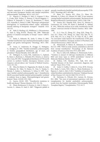 -81-
WschodnioeuropejskieCzasopismoNaukowe(EastEuropeanScientificJournal)|NAUKIMEDYCZNEINAUKIOZDROWIU#IІІ,2015
“Genetic expression of a transthyretin mutation in typical
and late-onset Portuguese families with familial amyloidotic
polyneuropathy.” Neurology. 36(11): 1413-1417.
15.	 Rapezzi, C., Perugini, E., Salvi, F., Grigioni, F., Riva,
L., Cooke, R.M., Ferlini, A., Rimessi, P., Bacchi-Reggiani, L.,
Ciliberti, P., Pastorelli, F., Leone, O., Bartolomei, I., Pinna,
A.D., Arpesella, G., Branzi, A. 2006. “Phenotypic and genotypic
heterogeneity in transthyretin-related cardiac amyloidosis:
towards tailoring of therapeutic strategies?” Amyloid. 13(3):
143-153.
16.	 Holt,I.J.,Harding,A.E.,Middleton,L.,Chrysostomou,
G., Said, G., King, R.H.M., Thomas, P.K. 1989. “Molecular
genetics of amyloid neuropathy in Europe.” Lancet. 1(8637):
524-526.
17.	 Ikeda, S., Nakazato, M., Ando, Y., Sobue, G. 2002.
“Familial transthyretin-type amyloid polyneuropathy in Japan:
clinical and genetic heterogeneity.” Neurology. 58(7): 1001-
1007.
18.	 Sousa, A., Andersson, R., Drugge, U., Holmgren,
G., Sandgren, O. 1993. “Familial amyloidotic polyneuropathy
in Sweden: geographical distribution, age of onset, and
prevalence.” Human Heredity. 43(5): 288-294.
19.	 Holmgren, G., Costa, P.M., Andersson, C., Asplund,
K., Steen, L., Beckman, L., Nylander, P.O., Teixeira, A., Saraiva,
M.J., Costa, P.P. 1994. “Geographical distribution of TTR met30
carriers in northern Sweden: discrepancy between carrier
frequency and prevalence rate.” Journal of Medical Genetics.
31(5): 351-354.
20.	 Misu, Ki, Hattori, N., Nagamatsu, M., Ikeda, Si, Ando,
Y., Nakazato, M., Takei, Yi, Hanyu, N., Usui, Y., Tanaka, F.,
Harada, T., Inukai, A., Hashizume, Y., Sobue, G. 1999. “Late-
onset familial amyloid polyneuropathy type I (transthyretin
Met30-associated familial amyloid polyneuropathy) unrelated
to endemic focus in Japan. Clinicopathological and genetic
features.” Brain. 122(10): 1951-1962.
21.	 Saraiva, M.J.M. 1995. “Transthyretin mutations in
health and disease.” Human Mutation. 5(3): 191-196.
22.	 Plante-Bordeneuve, V., Ferreira, A., Lalu, T., Zaros, C.,
Lacroix, C., Adams, D., Said, G. 2007. “Diagnostic pitfalls in
sporadic transthyretin familial amyloid polyneuropathy (TTR-
FAP).” Neurology. 69(7): 693-698.
23.	 Skare, J.C., Saraiva, M.J., Alves, I.L., Skare, I.B.,
Milunsky, A., Cohen, A.S., Skinner, M. 1989. “A new mutation
causing familial amyloidotic polyneuropathy.” Biochemical and
Biophysical Research Communications. 164(3): 1240-1246.
24.	 Saraiva, M.J., Almeida, M.R., Alves, I.L., Moreira, P.,
Gawinowicz, M., Costa, P.P., Rauh, S., Banhzoff, A., Altland,
K. 1991. “Molecular analyses of an acidic transthyretin Asn 90
variant.” American Journal of Human Genetics. 48(5): 1004-
1008.
25.	 Li, J., Gao, J.J., Zhang, F.C., Xing, Q.H., Dang, F.L.,
Gao, X.C., Duan, S.W., Zheng, Z.J., Qian, X.Q., Qin, W., Li,
X.W., Han, Y.F., Li, J., Feng, G.Y., St. Clair, D., He, L. 2006.
“An association study between the transthyretin (TTR) gene
and mental retardation.” European Archives of Psychiatry and
Clinical Neuroscience. 256(4): 230-235.
26.	 Westermark, P., Sletten, K., Johansson, B., Cornwell
III, G.G. 1990. “Fibril in senile systemic amyloidosis is derived
from normal transthyretin.” Proceedings of the National
Academy of Sciences of the USA. 87(7): 2843-2845.
27.	 Ihse, E., Suhr, O.B., Hellman, U., Westermark, P. 2011.
“Variation in amount of wild-type transthyretin in different
fibril and tissue types in ATTR amyloidosis.” Journal of
Molecular Medicine (Berlin). 89(2): 171-180.
28.	 Dubrey, S.W., Hawkins, P.N., Falk, R.H. 2011.
“Amyloid diseases of the heart: assessment, diagnosis, and
referral.” Heart. 97(1): 75-84.
29.	 Ando, Y., Coelho, T., Berk, J.L., Cruz, M.W., Ericzon,
B.G., Ikeda, S., Lewis, W.D., Obici, L., Plante-Bordeneuve, V.,
Rapezzi, C., Said, G., Salvi, F. 2013. “Guideline of transthyretin-
related hereditary amyloidosis for clinicians.” Orphanet Journal
of Rare Diseases. 8:31. doi:10.1186/1750-1172-8-31.
30.	 Herlenius, G., Wilczek, H.E., Larsson, M., Ericzon,
B.G. 2004. “Ten years of international experience with liver
transplantation for familial amyloidotic polyneuropathy:
results from the Familial Amyloidotic Polyneuropathy World
Transplant Registry.” Transplantation. 77(1): 64-71
 