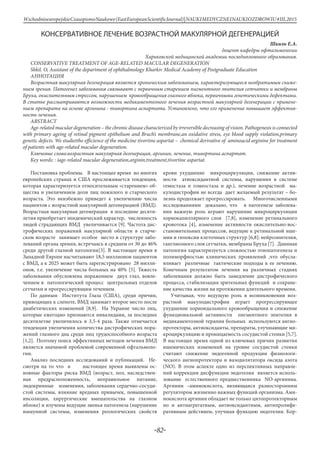 -82-
WschodnioeuropejskieCzasopismoNaukowe(EastEuropeanScientificJournal)|NAUKIMEDYCZNEINAUKIOZDROWIU#IІІ,2015
КОНСЕРВАТИВНОЕ ЛЕЧЕНИЕ ВОЗРАСТНОЙ МАКУЛЯРНОЙ ДЕГЕНЕРАЦИЕЙ
Шкиль Е.А.
доцент кафедры офтальмологии
Харьковской медицинской академии последипломного образования.
CONSERVATIVE TREATMENT OF AGE-RELATED MACULAR DEGENERATION
Shkil. O, Assistant of the department of ophthalmology Kharkiv Medical Academy of Postgraduate Education
Аннотация
Возрастная макулярная дегенерация является хроническим заболеванием, характеризующееся необратимым сниже-
нием зрения. Патогенез заболевания связывают с первичным старением пигментного эпителия сетчатки и мембраны
Бруха, окислительным стрессом, нарушением кровообращения глазного яблока, первичными генетическими дефектами.
В статье рассматриваются возможности медикаментозного лечения возрастной макулярной дегенерации с примене-
нием препарата на основе аргинина - тивортина аспартата. Установлено, что его применение повышает эффектив-
ность лечения.
ABSTRACT
Age-related macular degeneration – the chronic disease characterized by irreversible decreasing of vision. Pathogenesis is connected
with primary ageing of retinal pigment epithelium and Bruch’s membrane,an oxidative stress, eye blood supply violation,primary
genetic defects. We studietthe efficience of the medicine tivortine aspartat – chemical derivative of aminoacid arginine for treatment
of patients with age-related macular degeneration.
Ключевые слова:возрастная макулярная дегенерация, аргинин, лечение, тивортина аспартат.
Key words: : iage-related macular degeneration,arginin,treatment,tivortine aspartat.
Постановка проблемы. В настоящее время во многих
европейских странах и США прослеживается тенденция,
которая характеризуется относительным «старением» об-
щества и увеличением доли лиц пожилого и старческого
возраста. Это неизбежно приведет к увеличению числа
пациентов с возрастной макулярной дегенерацией (ВМД).
Возрастная макулярная дегенерация в последние десяти-
летия приобретает эпидемический характер, численность
людей страдающих ВМД увеличивается [9]. Частота дис-
трофических поражений макулярной области в старче-
ском возрасте занимает особое место в структуре забо-
леваний органа зрения, встречаясь в среднем от 30 до 46%
среди другой глазной патологии[3]. В настоящее время в
Западной Европе насчитывают 18,5 миллионов пациентов
с ВМД, а к 2025 может быть зарегистрировано 28 милли-
онов, т.е. увеличение числа больных на 40% [5]. Тяжесть
заболевания обусловлена поражением двух глаз, вовле-
чением в патологический процесс центральных отделов
сетчатки и прогрессирующим течением.
По данным Института Глаза (США), среди причин,
приводящих к слепоте, ВМД занимает второе место после
диабетических изменений [8,9]. На Украине число лиц,
которые ежегодно признаются инвалидами, за последнее
десятилетие увеличилось в 3,5-4 раза. Также отмечается
тенденция увеличения количества дистрофических пора-
жений глазного дна среди лиц трудоспособного возраста
[1,2]. Поэтому поиск эффективных методов лечения ВМД
является значимой проблемой современной офтальмоло-
гии.
Анализ последних исследований и публикаций. Не-
смотря на то что в настоящее время выявлены ос-
новные факторы риска ВМД (возраст, пол, наследствен-
ная предрасположенность, неправильное питание,
эндокринные изменения, заболевания сердечно-сосуди-
стой системы, влияние вредных привычек, повышенной
инсоляции, хирургические вмешательства на глазном
яблоке) и изучены ведущие звенья патогенеза (нарушение
иммунной системы, изменения реологических свойств
крови ухудшение микроциркуляции, снижение актив-
ности атиоксидантной системы, нарушения в системе
гемостаза и гомеостаза и др.), лечение возрастной ма-
кулодистрофии не всегда дает желаемый результат – бо-
лезнь продолжает прогрессировать. Многочисленными
исследованиями доказано, что в патогенезе заболева-
ния важную роль играют нарушение микроциркуляции
хориокапиллярного слоя [7,8], изменение ретинального
кровотока [4], изменение активности окислительно-вос-
становительных процессов, ведущие к ретинальной ише-
мии и гипоксии клеточных структур [6,8]: нейроэпителия,
ганглиозного слоя сетчатки, мембраны Бруха [7]. Даннная
патология характеризуется сложностью этиопатогенеза и
полиморфностью клинических проявлений ,что обусла-
вливает различные тактические подходы к ее лечению.
Конечным результатом лечения на различных стадиях
заболевания должно быть замедление дистрофического
процесса, стабилизация зрительных функций и сохране-
ние качества жизни на протяжении длительного времени.
Учитывая, что ведущую роль в возникновении воз-
растной макулодистрофии играет прогрессирующее
ухудшение хориоидального кровообращения и снижение
функциональной активности пигментного эпителия в
медикаментозной терапии больных используются ангио-
протекторы, антиоксиданты, препараты, улучшающие ми-
кроциркуляцию и проницаемость сосудистой стенки [5,7].
В настоящее время одной из ключевых причин развития
ишемических изменений на уровне сосудистой стенки
считают снижение эндогенной продукции физиологи-
ческого ангиопротектора и вазодилятатора оксида азота
(NO). В этом аспекте одно из перспективных направле-
ний коррекции дисфункции эндотелия является исполь-
зование естественного предшественника NO-аргинина.
Аргинин –аминокислота, являющаяся разносторонним
регулятором жизненно важных функций организма. Ами-
нокислота аргинин обладает не только цитопротекторным
но и антиагрегатным, антиоксидантным, антипролифе-
ративным действием, улучшая функцию эндотелия. Кор-
 