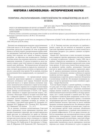-85-
Wschodnioeuropejskie Czasopismo Naukowe (East European Scientific Journal) | HISTORIA I ARCHEOLOGIA # IІІ, 2015
HISTORIA I ARCHEOLOGIA - ИСТОРИЧЕСКИЕ НАУКИ
ПОЛИТИКА «РАСКУЛАЧИВАНИЯ» СОВЕТСКОЙ ВЛАСТИ: НОВЫЙ ВЗГЛЯД (20-30-Х ГГ.
XX ВЕКА)
Ботоноев Жолдошбек Советбекович,
канд. ист. наук, доцент Ошского Государственного Университета
POLICY OF DISPOSSESSION OF SOVIET AUTHORITY: NEW VIEW
Botonoev Joldoshbek Sovetbekovich, Candidate of Historical Sciences, docent Osh State University
АННОТИЦИЯ
В данной статье излагаются некоторые новые взгляды на последствия процесса «раскулачивания» политики коллек-
тивизации Советской власти в 20-30-гг. XX столетия.
ABSTRACT
In this article are given several views on consequences of “dispossession of kulaks” in the collectivization policy of Soviet rule in
1920-1930 years of XX th century.
Трагедия или модернизация политика «раскулачивания»
Советской власти в 20-30 годах ХХ века? В породивших
различные дискуссии суждениях об этом историческом
процессе не были открыто, раскритикованы грубые ошиб-
ки, допущенные Советской властью, не дана объективная
оценка этой политики ни в одной из бывших союзных
республик до обретения ими независимости. Наоборот,
политика велась под влиянием идеологии, основанной на
марксизме-ленинизме. И группа историков не могла вы-
сказать открыто свою точку зрения по поводу рассматри-
ваемой нами проблемы. Исследовательская методология
этих ученых была основана на марксистко-ленинской те-
ории, которая предполагала изучение исторических про-
цессов с классовой точки зрения. По их мнению, политика
раскулачивания была модернизацией, а не трагедией [1, с.
194].
Точнее раскулачивание – это прогрессивный процесс
в развитии нравственно-правового и социально-эконо-
мического потенциала всего народа. Основной миссией
Советской власти в то время являлось улучшение соци-
ально-экономического положения в стране путем искоре-
нения социального неравенства и создания коллективных
хозяйств. Эту точку зрения подтверждают историки: М.А.
Краев «Победа коллективизации в СССР», С.П. Трапез-
ников «Ленинизм и аграрно-крестьянский вопрос», И.С.
Степичев «Некоторые вопросы истории классовой борь-
бы в сибирской деревне в период подготовки и начала
сплошной коллективизации (по материалам Восточной
Сибири)». Однако следующие историки не смотрят на
этот вопрос с классовой точки зрения: Г.Е. Глезерман, Б.А.
Абрамов, И.Я. Трифонов, Ю.А. Поляков, Ю.С. Кукушкин,
Н.А. Ивницкий, Т.В. Осипов [2, с. 6-7].
По их мнению, сплошная коллективизация Советской
власти проводилась путем применения политики авто-
ритарно-командного характера, при которой нарушались
права крестьян, не учитывалось их право на собствен-
ность. Эти ученые отмечают, что те представители народа,
которые выступали против такого отношения со стороны
власти, жестоко наказывались. В своих работах историки
С.И. Ильясов, Б.Б. Байбулатов, К. Бектурганов, А. Омура-
лиев, И. Ибраимов, Д.М. Будянский, Ж.С. Бактыгулов [3,
с. 15], Б. Чокушев пытались рассмотреть эту проблему с
разных сторон. Но эти попытки не выходили за рамки
советской партийной идеологии и не могли полностью и
объективно раскрыть суть данного сложного историче-
ского процесса.
Однако Ж.С. Бактыгулов в своих последних исследова-
ниях подвергает критике применение классового подхода
в изучении исторических событий. 3-марта 1990 года в
журнале «Кыргызстан коммунисти» он опубликовал на-
учную статью «Коллективизация кыргызского аила: новая
точка зрения». В этой статье ученого была сделана попыт-
ка раскрытия грубых ошибок, допущенных Советской
властью во время коллективизации в кыргызских дерев-
нях. В процессе реализации политики массовой коллек-
тивизации не учитывались вековые особенности ведения
хозяйства местного народа. Эти хозяйства были
ликвидированы в короткие сроки и насильно объединены
в коллективные хозяйства. Это вызывало возмущение на-
рода, и на местах проходили восстания стихийного харак-
тера, - говорит Бактыгулов.
Если мы будем говорить о данной проблеме, то поймем,
что речь идет об очень сложном процессе. В конце 20-х
годов ХХ столетия объявлялось о коренных изменениях
порядка ведения хозяйства, устоявшегося под влиянием
новой экономической политики (НЭП) и об индустриали-
зации, как о самой основной и главной цели. Все отрас-
ли народного хозяйства были направлены только на осу-
ществление этой цели. Проводилась прямая и косвенная
экспроприация крестьян. Они снова были обложены про-
довольственным налогом. Крестьяне не могли свободно
продавать излишки продовольства. Их обязывали прода-
вать эти излишки государству по низкой цене. А крестья-
не, выступавшие против такой политики, объявлялись
«кулаками», привлекались к судебной ответственности, а
их урожай конфисковался. В это же время усилилась ра-
бота по ликвидации, как эксплуататорского класса, хозяев
производства, пользующихся трудом наемных рабочих.
Вместе с ликвидацией эксплуататоров, у крестьян отбира-
лись все средства производства для того, чтобы они бес-
прекословно подчинялись власти, проводилась политика
перехода всех видов собственности в руки государства:
 