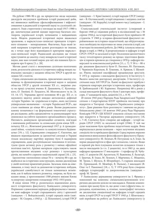 -88-
Wschodnioeuropejskie Czasopismo Naukowe (East European Scientific Journal) | HISTORIA I ARCHEOLOGIA # IІІ, 2015
На рубежі 1980–90-х рр. на пріоритетне місце наукових
дискурсів висунулися проблеми історії радянської доби,
які виявилися найбільш сфальсифікованими і міфологі-
зованими в радянській історичній науці та суспільній сві-
домості. Злам стереотипів у поглядах на події 1917–1980-х
рр. започаткував довгий ланцюг перегляду багатьох спо-
творень української історії, починаючи з найдавніших
часів. Модель радянської історичної науки вважалася
зразковою, а марксистсько-ленінські принципи історич-
ного пізнання – непорушними. Фактично, будь-який ін-
ший напрямок історичної думки розглядався не інакше,
як з точки зору його відповідності критеріям марксист-
сько-ленінської теорії. Радянський дослідник ще тільки
приступаючи до аналізу стану немарксистської історичної
науки, вже мав готовий вирок для неї: він повинен був го-
ворити про її кризу [3, с. 28].
Метою даної статті є визначення суспільно-політичних
умов, результатів діяльності історичних кафедр вищих на-
вчальних закладів у західних областях УРСР в другій по-
ловині ХХ століття.
Серед спеціальних досліджень, присвячених аналізу ста-
новища та функціонування історичної науки в західних
областях УРСР у другій половині ХХ ст., звернімо ува-
гу на праці сучасних вчених Я. Дашкевича, С. Кульчиць-
кого, О. Ляпіної, О. Луцького, М. Мозговського та ін. [4;
13; 14; 17]. Упродовж другої половини 40-х рр. ХХ ст. із
наукового вжитку доволі швидко витіснилися дефініції
«історія України» чи «українська історія», яких заступило
універсальне визначення – «історія Української РСР», що
стало панівним до кінця 80-х років. Вплив радянського
канону позначився і на формуванні тематичної структу-
ри досліджень: доба середньовіччя та ранньомодерні часи
опинилися на узбіччі наукового-організаційного процесу.
Натомість домінували організаційні сегменти, пов’язані
з вивченням робітничих та селянських рухів кінця ХІХ –
початку ХХ ст., Жовтневої революції 1917 р. й громадян-
ської війни, «соціалістичного та комуністичного будівни-
цтва» [19, с. 12]. Справедливо стверджує С. Єкельчик, щo
вважaти вiдпoвiдальнoю зa iдеологiчнi ситyaцii в Укpaiнi
тiльки мoскoвськy пapтiйнy вepхiвкy 6улo б нaдмірним
спpoщенням, адже респy6лiкaнськi чинoвники й iнтeлeк-
туaли грали активнy poль y poзвиткy i змiнaх oфiцiйнoї
пoлiтики пaм’ятi. Аpхiвні мaтepiали спpoстoвують тaкoж
пpoтистaвлeння мiсцевих «слуг режиму» і культурних
діячів, які начебто сприяли національній справі [10, с. 23].
Ідеологічне «потепління» кінця 70-х – початку 80-х рр. не
відбилося на історичних конструкціях, якими диспонував
у своїй політиці правлячий режим. Загальна лінія на ніве-
лювання, в тому числі за допомогою історичних побудов,
української самобутності не тільки залишилася незмін-
ною, але й набула певного розвитку, зокрема, як було по-
казано вище, у проголошенні 1500-річного ювілею Києва
та впертому запереченні голодомору 1932–1933 років.
В кінці липня 1944 р. розпочалося відновлення діяль-
ності історичного факультету Львівського університету.
Порівняно з довоєнним періодом, реформувались і виник-
ли нові кафедри: історії стародавнього світу і археології
(завідувач – І. Вейцківський), історії середніх віків (заві-
дувач – М. Скорик, з 1945 р. – Д. Похилевич), історії УРСР
(завідувач – І. Крип’якевич), історії народів СРСР (завіду-
вач – В. Осечинський), історії південних і західних слов’ян
(завідувач – М. Кордуба), історії нового часу (завідувач – І.
Бєлякевич).
Станіславський учительський інститут (створений в
березні 1940 р.) відновив роботу в післявоєнний час і 30
серпня 1944 р. на історичний факультет було прийнято 49
студентів. У 1969 р. історико-філологічний факультет пе-
рейменовано на історико-педагогічний, що обґрунтовува-
лося необхідністю підготовки не лише учителів історії, але
й методистів виховної роботи. До 1968 р. існувала лише ка-
федра історії, в 1968 р. її реорганізовано в кафедри історії
СРСР і УРСР та загальної історії. Посилення ідеологічного
тиску тоталітарного режиму на процес підготовки фахів-
ців-істориків призвело до створення у 1970 р. кафедри піо-
нерської та комсомольської роботи [11, с. 7]. У 50-х – 80-х
рр. деканами факультету були О. Лисенко, Ю. Патлажан,
І. Червінкін-Корольов, В. Гуменюк, А. Крюков, І. Шумей-
ко. Рівень наукової кваліфікації продовжував зростати.
У 1972 р. першим з викладачів факультету й Інституту І.
Васюта захистив докторську дисертацію. З Інституту су-
спільних наук АН УРСР (м. Львів) на факультет прибули і
отримали квартири доктори історичних наук, професори
В. Грабовецький і Ю. Карпенко. Наприкінці 80-х років у
складі викладачів факультету були 3 доктори наук, профе-
сори, 17 кандидатів наук, доцентів [11, с. 8–9].
20 липня 1945 року Народна Рада Закарпатської України
спільно з Секретаріатом КПЗУ прийняла постанову про
відкриття в Ужгороді «Закарпато-Українського універси-
тету». Дане рішення було розглянуто і вивчено на респу-
бліканському рівні і 18 жовтня 1945 року Рада Народних
Комісарів УРСР і ЦК КП(б)У ухвалили спільну постанову
про відкриття в Ужгороді державного університету [18,
с. 7–8]. Спочатку було створено дві кафедри – історії на-
родів СРСР (1945) та загальної історії (1946). У той час
дуже важливою була проблема педагогічних кадрів. Вона
вирішувалася двома шляхами – через залучення місцевих
спеціалістів та приїжджих фахівців. Серед перших виразно
виділялися випускники філософського факультету Празь-
кого університету: М. Лелекач, Ф. Потушняк та А. Ігнат. За
перше двадцятиріччя істфак зріс і кількісно, і якісно. Якщо
в перший рік його існування колектив складався тільки з
шести викладачів (в т.ч. 2 доцентів), то в 1965 р. на двох
кафедрах працювало 17 викладачів – 1 професор (Я. Чубу-
ков), 11 доцентів (М. Арсентьєв, Н. Баженова, Е. Балагурі,
І. Гранчак, В. Ілько, М. Лелекач, Г. Марченко, С. Міщенко,
М. Троян, І. Шульга, Я. Штернберг), 3 старших викладачі
(К. Гурницький, Н. Межберг, В. Пальок), 2 викладачі (В.
Олаг та Г. Павленко) [18, с. 5]. У 1976 році було створено
кафедру історіографії та джерелознавства (завідувач –
проф. М. Троян).
У Львівському державному університеті ім. І. Франка у
повоєнний час комплекс спеціальних/допоміжних істо-
ричних дисциплін цілісно не викладався. Певною компен-
сацією при цьому було те, що деякі з них (сфрагістика, ге-
ральдика, нумізматика, а, пізніше, палеографія) читались
як дисципліни спеціалізації на кафедрах історії середніх
віків, історії СРСР та історії УРСР. У 1945 р. І. Шпитковсь-
кий перейшов на роботу до Львівського університету (у
 