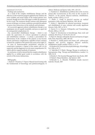 -9-
WschodnioeuropejskieCzasopismoNaukowe(EastEuropeanScientificJournal)|NAUKIMEDYCZNEINAUKIOZDROWIU#IІІ,2015
experienced [12,13,14].
Findings and conclusions:
As a result of the complex rehabilitation therapy and the
efficiency of the treatment program applied by the students, the
active mobility and motor habits of the treated patients were
restored, though not to their full range to enable the patients to
be fit to work. The treatment should continue with subsequent
courses of therapy or in home conditions, provided the patients
are given clear instructions on the methods and techniques.
An excessively aggressive physio-rehabilitation therapy or an
unadequate one are equally unsuitable, and pose an equal risk
of consequential complications [2].
Any uncontrolled rehabilitation therapy – which is not
under the supervision of a doctor specialized in physical
and rehabilitation medicine – is always a precondition for
deterioration of the condition of the patient; it may become
chronic and lead to complications, regardless of how common
or banal the condition of the patient may seem at first sight [2].
In cases of ‘humeroscapular periarthritis’, refractory to
conservative treatment, a rupture of the rotator cuff is to be
suspected, and the diagnostics is to be more comprehensive [9],
which calls for surgical methods of treatment.
Inconclusion,itcanbeclaimedthatthecomplexrehabilitation
applied by us yielded good results in accordance with the
severity of the motor dysfunctions.
Bibliography:
1. Bank St. V. Krasteva, Y. Vajarov. Manual muscle testing with
the fundamentals of kinesiology and patokineziologiyata. II
edition. Medicine and Sports, Sofia, 1991, 120-125
2. Veselinova L. Rehabilitation problems late in the recovery
period after reconstruction at the event on the occasion of
«PASTA», in the journal. Physical medicine, rehabilitation,
health, number 3/2012, p. 22-25
3. Zhelev C. Guide to practical exercises on medical
gymnastics, Sofia, and Sports Medicine, 1991, 86-88
5. Koleva I. Algorithms for physical prevention, treatment
and rehabilitation of some common and socially significant
diseases, Sofia, 2007, p. 50-51
6. Stavrev P., A. Atanasov. Orthopedics and Traumatology,
Plovdiv, 2004, p. 129-130
7. Popov N. Introduction to kinesitherapy. Basic tools and
methods, NSA Press, 9-10,78,159, 164-165
8. Popov N. Therapy orthopedic diseases and injuries of upper
limb, Sofia, NSA Press, 2009, 180-182
9. Rusimov C. Totally passive and rotator cuff - arthroscopic
diagnosis and recovery magazine. Physical medicine,
rehabilitation, health, number 3/2012, p. 11-15
10.RiazkovaM.Practicalclinicalphysiotherapy,«Knowledge»
Ltd. 1999, p. 69-72
11. Yakovidis P, V. Zhelev. Massage Therapy in syndrome m.
Supraspinatus, Мag. Therapy and Rehabilitation, number 3-4,
2009, 36-38
12.Bentley E. The Essential Massage Book, Gaia Books, 2005
13.Yuksel I. Masaj Teknikleri, Alp Yayinevi, 2007
14.Maranki E., A. Maranki. Profilaktik masajla mucizevi
tedaviler, Nozaik, 2007
 