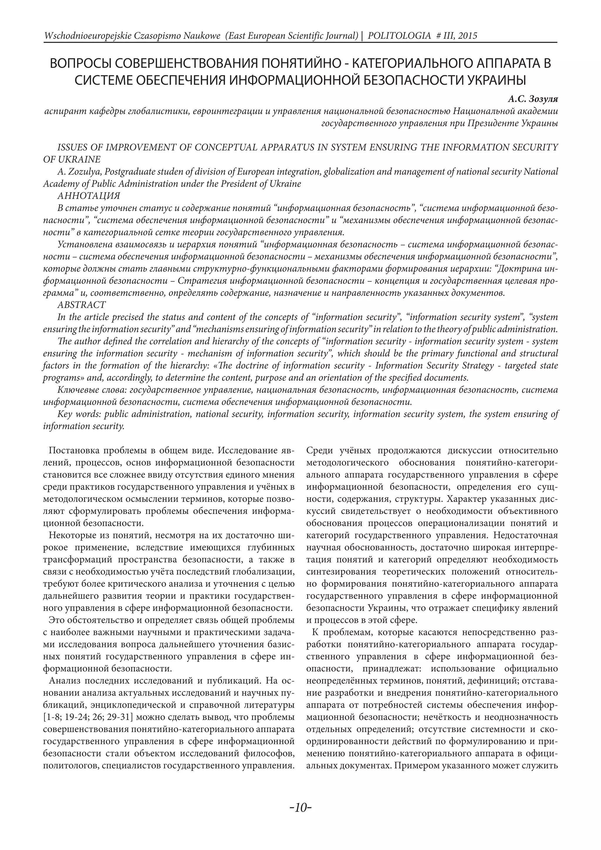 -10-
Wschodnioeuropejskie Czasopismo Naukowe (East European Scientific Journal) | POLITOLOGIA # IІІ, 2015
ВОПРОСЫ СОВЕРШЕНСТВОВАНИЯ ПОНЯТИЙНО - КАТЕГОРИАЛЬНОГО АППАРАТА В
СИСТЕМЕ ОБЕСПЕЧЕНИЯ ИНФОРМАЦИОННОЙ БЕЗОПАСНОСТИ УКРАИНЫ
А.С. Зозуля
аспирант кафедры глобалистики, евроинтеграции и управления национальной безопасностью Национальной академии
государственного управления при Президенте Украины
ISSUES OF IMPROVEMENT OF CONCEPTUAL APPARATUS IN SYSTEM ENSURING THE INFORMATION SECURITY
OF UKRAINE
A. Zozulya, Postgraduate studen of division of European integration, globalization and management of national security National
Academy of Public Administration under the President of Ukraine
Аннотация
В статье уточнен статус и содержание понятий “информационная безопасность”, “система информационной безо-
пасности”, “система обеспечения информационной безопасности” и “механизмы обеспечения информационной безопас-
ности” в категориальной сетке теории государственного управления.
Установлена взаимосвязь и иерархия понятий “информационная безопасность – система информационной безопас-
ности – система обеспечения информационной безопасности – механизмы обеспечения информационной безопасности”,
которые должны стать главными структурно-функциональными факторами формирования иерархии: “Доктрина ин-
формационной безопасности – Стратегия информационной безопасности – концепция и государственная целевая про-
грамма” и, соответственно, определять содержание, назначение и направленность указанных документов.
ABSTRACT
In the article precised the status and content of the concepts of “information security”, “information security system”, “system
ensuringtheinformationsecurity”and“mechanismsensuringofinformationsecurity”inrelationtothetheoryofpublicadministration.
The author defined the correlation and hierarchy of the concepts of “information security - information security system - system
ensuring the information security - mechanism of information security”, which should be the primary functional and structural
factors in the formation of the hierarchy: «The doctrine of information security - Information Security Strategy - targeted state
programs» and, accordingly, to determine the content, purpose and an orientation of the specified documents.
Ключевые слова: государственное управление, национальная безопасность, информационная безопасность, система
информационной безопасности, система обеспечения информационной безопасности.
Key words: public administration, national security, information security, information security system, the system ensuring of
information security.
Постановка проблемы в общем виде. Исследование яв-
лений, процессов, основ информационной безопасности
становится все сложнее ввиду отсутствия единого мнения
среди практиков государственного управления и учёных в
методологическом осмыслении терминов, которые позво-
ляют сформулировать проблемы обеспечения информа-
ционной безопасности.
Некоторые из понятий, несмотря на их достаточно ши-
рокое применение, вследствие имеющихся глубинных
трансформаций пространства безопасности, а также в
связи с необходимостью учёта последствий глобализации,
требуют более критического анализа и уточнения с целью
дальнейшего развития теории и практики государствен-
ного управления в сфере информационной безопасности.
Это обстоятельство и определяет связь общей проблемы
с наиболее важными научными и практическими задача-
ми исследования вопроса дальнейшего уточнения базис-
ных понятий государственного управления в сфере ин-
формационной безопасности.
Анализ последних исследований и публикаций. На ос-
новании анализа актуальных исследований и научных пу-
бликаций, энциклопедической и справочной литературы
[1-8; 19-24; 26; 29-31] можно сделать вывод, что проблемы
совершенствования понятийно-категориального аппарата
государственного управления в сфере информационной
безопасности стали объектом исследований философов,
политологов, специалистов государственного управления.
Среди учёных продолжаются дискуссии относительно
методологического обоснования понятийно-категори-
ального аппарата государственного управления в сфере
информационной безопасности, определения его сущ-
ности, содержания, структуры. Характер указанных дис-
куссий свидетельствует о необходимости объективного
обоснования процессов операционализации понятий и
категорий государственного управления. Недостаточная
научная обоснованность, достаточно широкая интерпре-
тация понятий и категорий определяют необходимость
синтезирования теоретических положений относитель-
но формирования понятийно-категориального аппарата
государственного управления в сфере информационной
безопасности Украины, что отражает специфику явлений
и процессов в этой сфере.
К проблемам, которые касаются непосредственно раз-
работки понятийно-категориального аппарата государ-
ственного управления в сфере информационной без-
опасности, принадлежат: использование официально
неопределённых терминов, понятий, дефиниций; отстава-
ние разработки и внедрения понятийно-категориального
аппарата от потребностей системы обеспечения инфор-
мационной безопасности; нечёткость и неоднозначность
отдельных определений; отсутствие системности и ско-
ординированности действий по формулированию и при-
менению понятийно-категориального аппарата в офици-
альных документах. Примером указанного может служить
 