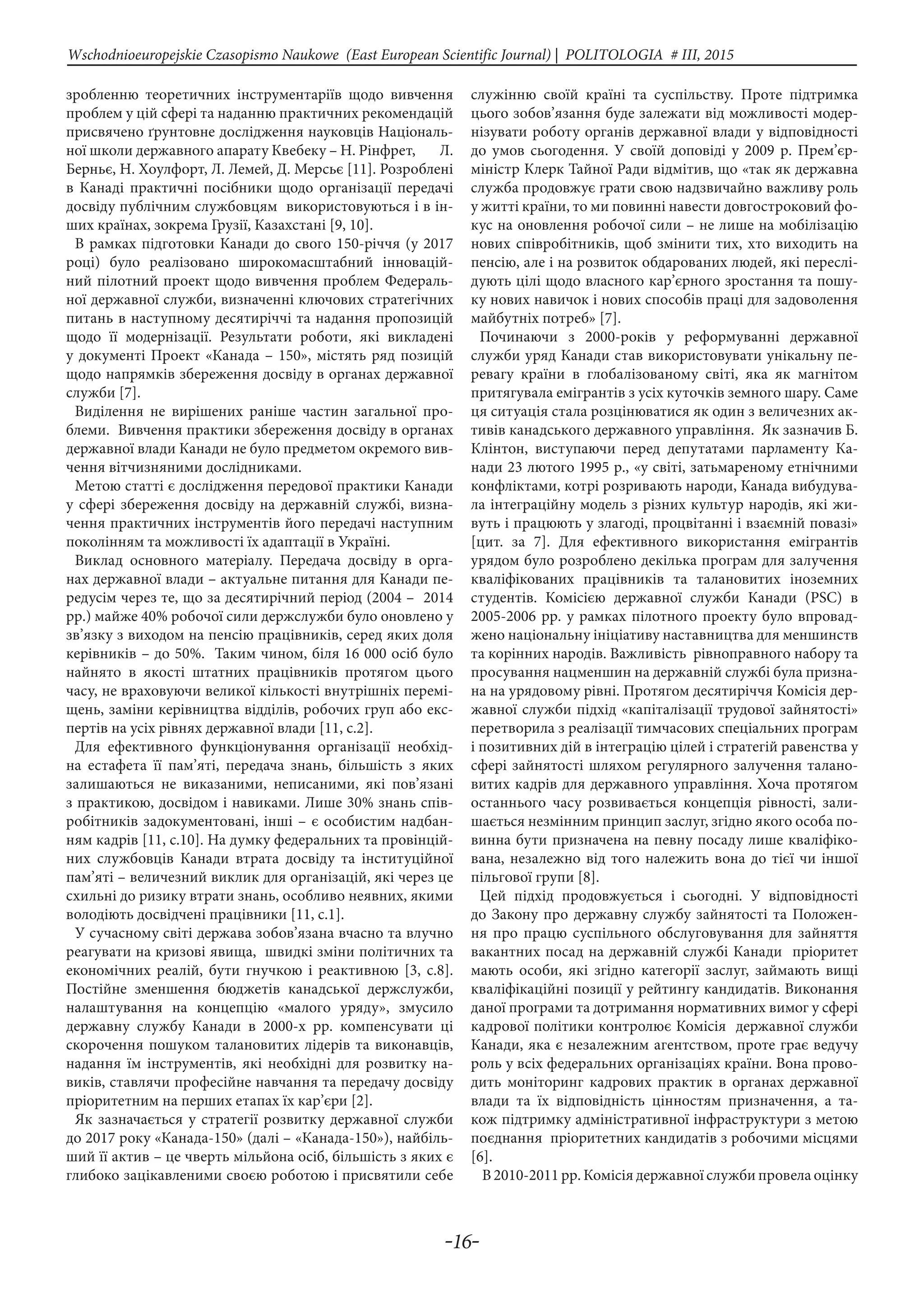 -16-
Wschodnioeuropejskie Czasopismo Naukowe (East European Scientific Journal) | POLITOLOGIA # IІІ, 2015
зробленню теоретичних інструментаріїв щодо вивчення
проблем у цій сфері та наданню практичних рекомендацій
присвячено ґрунтовне дослідження науковців Національ-
ної школи державного апарату Квебеку – Н. Рінфрет, Л.
Берньє, Н. Хоулфорт, Л. Лемей, Д. Мерсьє [11]. Розроблені
в Канаді практичні посібники щодо організації передачі
досвіду публічним службовцям використовуються і в ін-
ших країнах, зокрема Грузії, Казахстані [9, 10].
В рамках підготовки Канади до свого 150-річчя (у 2017
році) було реалізовано широкомасштабний інновацій-
ний пілотний проект щодо вивчення проблем Федераль-
ної державної служби, визначенні ключових стратегічних
питань в наступному десятиріччі та надання пропозицій
щодо її модернізації. Результати роботи, які викладені
у документі Проект «Канада – 150», містять ряд позицій
щодо напрямків збереження досвіду в органах державної
служби [7].
Виділення не вирішених раніше частин загальної про-
блеми. Вивчення практики збереження досвіду в органах
державної влади Канади не було предметом окремого вив-
чення вітчизняними дослідниками.
Метою статті є дослідження передової практики Канади
у сфері збереження досвіду на державній службі, визна-
чення практичних інструментів його передачі наступним
поколінням та можливості їх адаптації в Україні.
Виклад основного матеріалу. Передача досвіду в орга-
нах державної влади – актуальне питання для Канади пе-
редусім через те, що за десятирічний період (2004 – 2014
рр.) майже 40% робочої сили держслужби було оновлено у
зв’язку з виходом на пенсію працівників, серед яких доля
керівників – до 50%. Таким чином, біля 16 000 осіб було
найнято в якості штатних працівників протягом цього
часу, не враховуючи великої кількості внутрішніх перемі-
щень, заміни керівництва відділів, робочих груп або екс-
пертів на усіх рівнях державної влади [11, с.2].
Для ефективного функціонування організації необхід-
на естафета її пам’яті, передача знань, більшість з яких
залишаються не виказаними, неписаними, які пов’язані
з практикою, досвідом і навиками. Лише 30% знань спів-
робітників задокументовані, інші – є особистим надбан-
ням кадрів [11, с.10]. На думку федеральних та провінцій-
них службовців Канади втрата досвіду та інституційної
пам’яті – величезний виклик для організацій, які через це
схильні до ризику втрати знань, особливо неявних, якими
володіють досвідчені працівники [11, с.1].
У сучасному світі держава зобов’язана вчасно та влучно
реагувати на кризові явища, швидкі зміни політичних та
економічних реалій, бути гнучкою і реактивною [3, с.8].
Постійне зменшення бюджетів канадської держслужби,
налаштування на концепцію «малого уряду», змусило
державну службу Канади в 2000-х рр. компенсувати ці
скорочення пошуком талановитих лідерів та виконавців,
надання їм інструментів, які необхідні для розвитку на-
виків, ставлячи професійне навчання та передачу досвіду
пріоритетним на перших етапах їх кар’єри [2].
Як зазначається у стратегії розвитку державної служби
до 2017 року «Канада-150» (далі – «Канада-150»), найбіль-
ший її актив – це чверть мільйона осіб, більшість з яких є
глибоко зацікавленими своєю роботою і присвятили себе
служінню своїй країні та суспільству. Проте підтримка
цього зобов’язання буде залежати від можливості модер-
нізувати роботу органів державної влади у відповідності
до умов сьогодення. У своїй доповіді у 2009 р. Прем’єр-
міністр Клерк Тайної Ради відмітив, що «так як державна
служба продовжує грати свою надзвичайно важливу роль
у житті країни, то ми повинні навести довгостроковий фо-
кус на оновлення робочої сили – не лише на мобілізацію
нових співробітників, щоб змінити тих, хто виходить на
пенсію, але і на розвиток обдарованих людей, які переслі-
дують цілі щодо власного кар’єрного зростання та пошу-
ку нових навичок і нових способів праці для задоволення
майбутніх потреб» [7].
Починаючи з 2000-років у реформуванні державної
служби уряд Канади став використовувати унікальну пе-
ревагу країни в глобалізованому світі, яка як магнітом
притягувала емігрантів з усіх куточків земного шару. Саме
ця ситуація стала розцінюватися як один з величезних ак-
тивів канадського державного управління. Як зазначив Б.
Клінтон, виступаючи перед депутатами парламенту Ка-
нади 23 лютого 1995 р., «у світі, затьмареному етнічними
конфліктами, котрі розривають народи, Канада вибудува-
ла інтеграційну модель з різних культур народів, які жи-
вуть і працюють у злагоді, процвітанні і взаємній повазі»
[цит. за 7]. Для ефективного використання емігрантів
урядом було розроблено декілька програм для залучення
кваліфікованих працівників та талановитих іноземних
студентів. Комісією державної служби Канади (PSC) в
2005-2006 рр. у рамках пілотного проекту було впровад-
жено національну ініціативу наставництва для меншинств
та корінних народів. Важливість рівноправного набору та
просування нацменшин на державній службі була призна-
на на урядовому рівні. Протягом десятиріччя Комісія дер-
жавної служби підхід «капіталізації трудової зайнятості»
перетворила з реалізації тимчасових спеціальних програм
і позитивних дій в інтеграцію цілей і стратегій равенства у
сфері зайнятості шляхом регулярного залучення талано-
витих кадрів для державного управління. Хоча протягом
останнього часу розвивається концепція рівності, зали-
шається незмінним принцип заслуг, згідно якого особа по-
винна бути призначена на певну посаду лише кваліфіко-
вана, незалежно від того належить вона до тієї чи іншої
пільгової групи [8].
Цей підхід продовжується і сьогодні. У відповідності
до Закону про державну службу зайнятості та Положен-
ня про працю суспільного обслуговування для зайняття
вакантних посад на державній службі Канади пріоритет
мають особи, які згідно категорії заслуг, займають вищі
кваліфікаційні позиції у рейтингу кандидатів. Виконання
даної програми та дотримання нормативних вимог у сфері
кадрової політики контролює Комісія державної служби
Канади, яка є незалежним агентством, проте грає ведучу
роль у всіх федеральних організаціях країни. Вона прово-
дить моніторинг кадрових практик в органах державної
влади та їх відповідність цінностям призначення, а та-
кож підтримку адміністративної інфраструктури з метою
поєднання пріоритетних кандидатів з робочими місцями
[6].
В 2010-2011 рр. Комісія державної служби провела оцінку
 