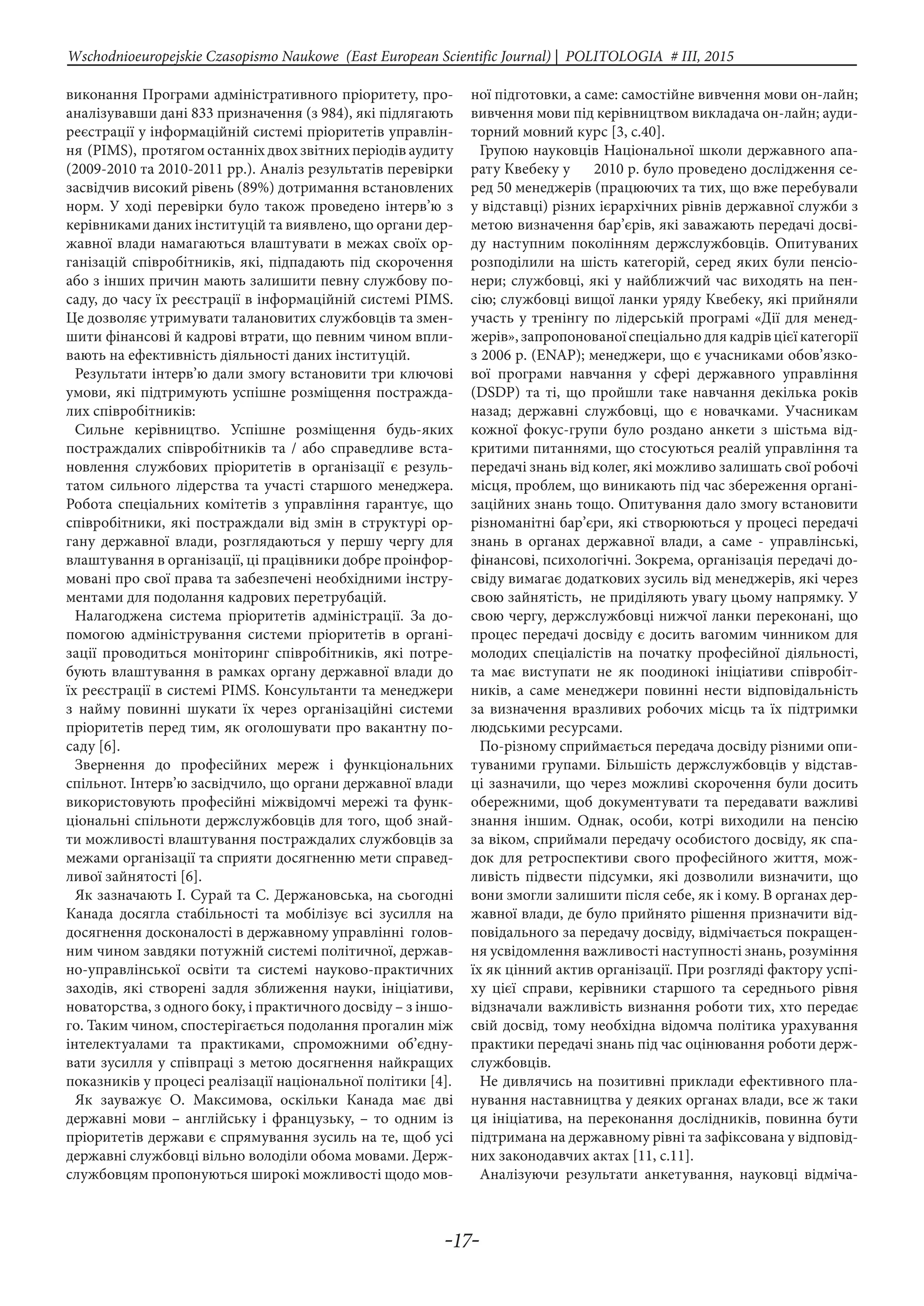 -17-
Wschodnioeuropejskie Czasopismo Naukowe (East European Scientific Journal) | POLITOLOGIA # IІІ, 2015
виконання Програми адміністративного пріоритету, про-
аналізувавши дані 833 призначення (з 984), які підлягають
реєстрації у інформаційній системі пріоритетів управлін-
ня (PIMS), протягом останніх двох звітних періодів аудиту
(2009-2010 та 2010-2011 рр.). Аналіз результатів перевірки
засвідчив високий рівень (89%) дотримання встановлених
норм. У ході перевірки було також проведено інтерв’ю з
керівниками даних інституцій та виявлено, що органи дер-
жавної влади намагаються влаштувати в межах своїх ор-
ганізацій співробітників, які, підпадають під скорочення
або з інших причин мають залишити певну службову по-
саду, до часу їх реєстрації в інформаційній системі PIMS.
Це дозволяє утримувати талановитих службовців та змен-
шити фінансові й кадрові втрати, що певним чином впли-
вають на ефективність діяльності даних інституцій.
Результати інтерв’ю дали змогу встановити три ключові
умови, які підтримують успішне розміщення постражда-
лих співробітників:
Сильне керівництво. Успішне розміщення будь-яких
постраждалих співробітників та / або справедливе вста-
новлення службових пріоритетів в організації є резуль-
татом сильного лідерства та участі старшого менеджера.
Робота спеціальних комітетів з управління гарантує, що
співробітники, які постраждали від змін в структурі ор-
гану державної влади, розглядаються у першу чергу для
влаштування в організації, ці працівники добре проінфор-
мовані про свої права та забезпечені необхідними інстру-
ментами для подолання кадрових перетрубацій.
Налагоджена система пріоритетів адміністрації. За до-
помогою адміністрування системи пріоритетів в органі-
зації проводиться моніторинг співробітників, які потре-
бують влаштування в рамках органу державної влади до
їх реєстрації в системі PIMS. Консультанти та менеджери
з найму повинні шукати їх через організаційні системи
пріоритетів перед тим, як оголошувати про вакантну по-
саду [6].
Звернення до професійних мереж і функціональних
спільнот. Інтерв’ю засвідчило, що органи державної влади
використовують професійні міжвідомчі мережі та функ-
ціональні спільноти держслужбовців для того, щоб знай-
ти можливості влаштування постраждалих службовців за
межами організації та сприяти досягненню мети справед-
ливої зайнятості [6].
Як зазначають І. Сурай та С. Держановська, на сьогодні
Канада досягла стабільності та мобілізує всі зусилля на
досягнення досконалості в державному управлінні голов-
ним чином завдяки потужній системі політичної, держав-
но-управлінської освіти та системі науково-практичних
заходів, які створені задля зближення науки, ініціативи,
новаторства, з одного боку, і практичного досвіду – з іншо-
го. Таким чином, спостерігається подолання прогалин між
інтелектуалами та практиками, спроможними об’єдну-
вати зусилля у співпраці з метою досягнення найкращих
показників у процесі реалізації національної політики [4].
Як зауважує О. Максимова, оскільки Канада має дві
державні мови – англійську і французьку, – то одним із
пріоритетів держави є спрямування зусиль на те, щоб усі
державні службовці вільно володіли обома мовами. Держ-
службовцям пропонуються широкі можливості щодо мов-
ної підготовки, а саме: самостійне вивчення мови он-лайн;
вивчення мови під керівництвом викладача он-лайн; ауди-
торний мовний курс [3, с.40].
Групою науковців Національної школи державного апа-
рату Квебеку у 2010 р. було проведено дослідження се-
ред 50 менеджерів (працюючих та тих, що вже перебували
у відставці) різних ієрархічних рівнів державної служби з
метою визначення бар’єрів, які заважають передачі досві-
ду наступним поколінням держслужбовців. Опитуваних
розподілили на шість категорій, серед яких були пенсіо-
нери; службовці, які у найближчий час виходять на пен-
сію; службовці вищої ланки уряду Квебеку, які прийняли
участь у тренінгу по лідерській програмі «Дії для менед-
жерів», запропонованої спеціально для кадрів цієї категорії
з 2006 р. (ENAP); менеджери, що є учасниками обов’язко-
вої програми навчання у сфері державного управління
(DSDP) та ті, що пройшли таке навчання декілька років
назад; державні службовці, що є новачками. Учасникам
кожної фокус-групи було роздано анкети з шістьма від-
критими питаннями, що стосуються реалій управління та
передачі знань від колег, які можливо залишать свої робочі
місця, проблем, що виникають під час збереження органі-
заційних знань тощо. Опитування дало змогу встановити
різноманітні бар’єри, які створюються у процесі передачі
знань в органах державної влади, а саме - управлінські,
фінансові, психологічні. Зокрема, організація передачі до-
свіду вимагає додаткових зусиль від менеджерів, які через
свою зайнятість, не приділяють увагу цьому напрямку. У
свою чергу, держслужбовці нижчої ланки переконані, що
процес передачі досвіду є досить вагомим чинником для
молодих спеціалістів на початку професійної діяльності,
та має виступати не як поодинокі ініціативи співробіт-
ників, а саме менеджери повинні нести відповідальність
за визначення вразливих робочих місць та їх підтримки
людськими ресурсами.
По-різному сприймається передача досвіду різними опи-
туваними групами. Більшість держслужбовців у відстав-
ці зазначили, що через можливі скорочення були досить
обережними, щоб документувати та передавати важливі
знання іншим. Однак, особи, котрі виходили на пенсію
за віком, сприймали передачу особистого досвіду, як спа-
док для ретроспективи свого професійного життя, мож-
ливість підвести підсумки, які дозволили визначити, що
вони змогли залишити після себе, як і кому. В органах дер-
жавної влади, де було прийнято рішення призначити від-
повідального за передачу досвіду, відмічається покращен-
ня усвідомлення важливості наступності знань, розуміння
їх як цінний актив організації. При розгляді фактору успі-
ху цієї справи, керівники старшого та середнього рівня
відзначали важливість визнання роботи тих, хто передає
свій досвід, тому необхідна відомча політика урахування
практики передачі знань під час оцінювання роботи держ-
службовців.
Не дивлячись на позитивні приклади ефективного пла-
нування наставництва у деяких органах влади, все ж таки
ця ініціатива, на переконання дослідників, повинна бути
підтримана на державному рівні та зафіксована у відповід-
них законодавчих актах [11, с.11].
Аналізуючи результати анкетування, науковці відміча-
 