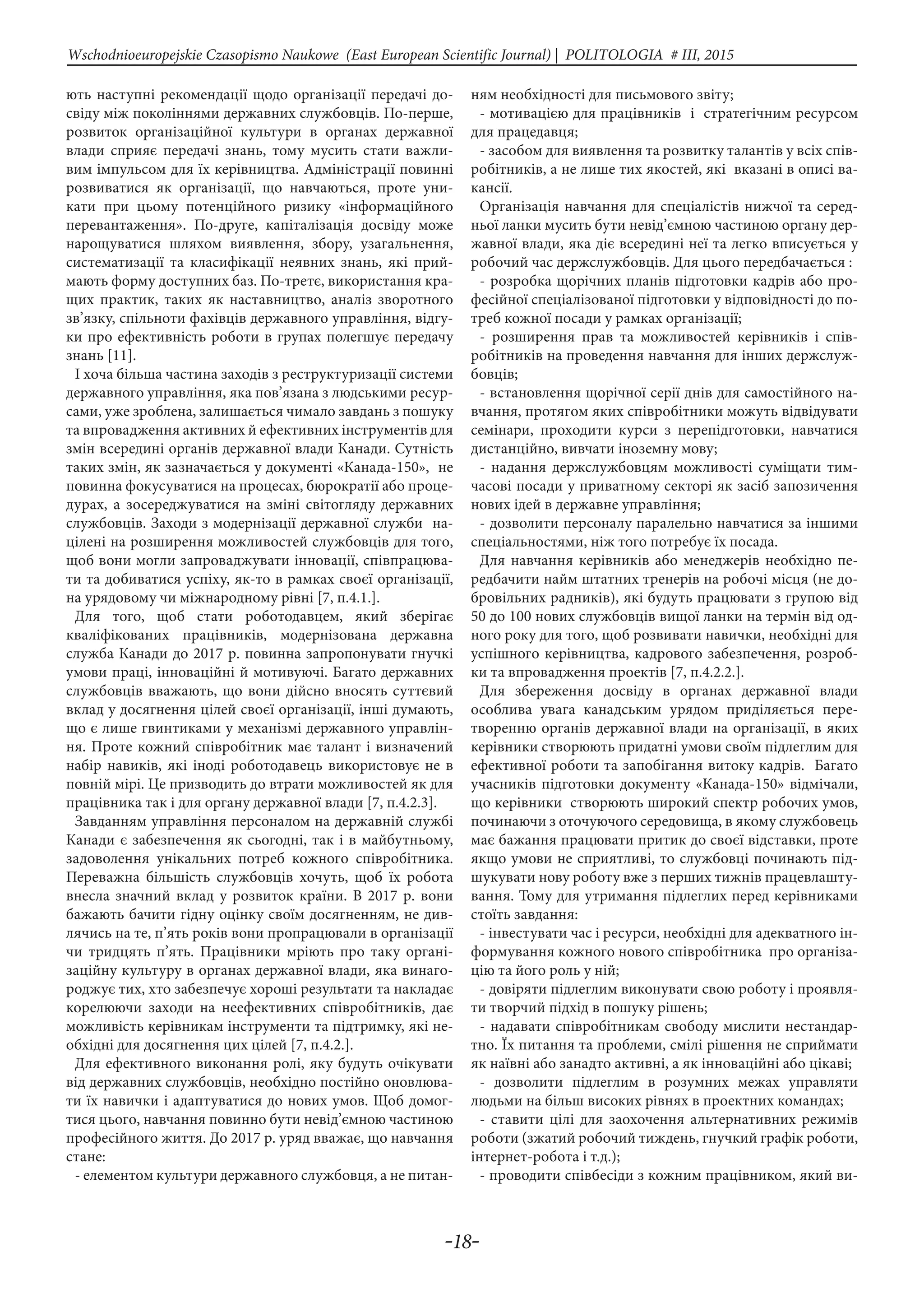 -18-
Wschodnioeuropejskie Czasopismo Naukowe (East European Scientific Journal) | POLITOLOGIA # IІІ, 2015
ють наступні рекомендації щодо організації передачі до-
свіду між поколіннями державних службовців. По-перше,
розвиток організаційної культури в органах державної
влади сприяє передачі знань, тому мусить стати важли-
вим імпульсом для їх керівництва. Адміністрації повинні
розвиватися як організації, що навчаються, проте уни-
кати при цьому потенційного ризику «інформаційного
перевантаження». По-друге, капіталізація досвіду може
нарощуватися шляхом виявлення, збору, узагальнення,
систематизації та класифікації неявних знань, які прий-
мають форму доступних баз. По-третє, використання кра-
щих практик, таких як наставництво, аналіз зворотного
зв’язку, спільноти фахівців державного управління, відгу-
ки про ефективність роботи в групах полегшує передачу
знань [11].
І хоча більша частина заходів з реструктуризації системи
державного управління, яка пов’язана з людськими ресур-
сами, уже зроблена, залишається чимало завдань з пошуку
та впровадження активних й ефективних інструментів для
змін всередині органів державної влади Канади. Сутність
таких змін, як зазначається у документі «Канада-150», не
повинна фокусуватися на процесах, бюрократії або проце-
дурах, а зосереджуватися на зміні світогляду державних
службовців. Заходи з модернізації державної служби на-
цілені на розширення можливостей службовців для того,
щоб вони могли запроваджувати інновації, співпрацюва-
ти та добиватися успіху, як-то в рамках своєї організації,
на урядовому чи міжнародному рівні [7, п.4.1.].
Для того, щоб стати роботодавцем, який зберігає
кваліфікованих працівників, модернізована державна
служба Канади до 2017 р. повинна запропонувати гнучкі
умови праці, інноваційні й мотивуючі. Багато державних
службовців вважають, що вони дійсно вносять суттєвий
вклад у досягнення цілей своєї організації, інші думають,
що є лише гвинтиками у механізмі державного управлін-
ня. Проте кожний співробітник має талант і визначений
набір навиків, які іноді роботодавець використовує не в
повній мірі. Це призводить до втрати можливостей як для
працівника так і для органу державної влади [7, п.4.2.3].
Завданням управління персоналом на державній службі
Канади є забезпечення як сьогодні, так і в майбутньому,
задоволення унікальних потреб кожного співробітника.
Переважна більшість службовців хочуть, щоб їх робота
внесла значний вклад у розвиток країни. В 2017 р. вони
бажають бачити гідну оцінку своїм досягненням, не див-
лячись на те, п’ять років вони пропрацювали в організації
чи тридцять п’ять. Працівники мріють про таку органі-
заційну культуру в органах державної влади, яка винаго-
роджує тих, хто забезпечує хороші результати та накладає
корелюючи заходи на неефективних співробітників, дає
можливість керівникам інструменти та підтримку, які не-
обхідні для досягнення цих цілей [7, п.4.2.].
Для ефективного виконання ролі, яку будуть очікувати
від державних службовців, необхідно постійно оновлюва-
ти їх навички і адаптуватися до нових умов. Щоб домог-
тися цього, навчання повинно бути невід’ємною частиною
професійного життя. До 2017 р. уряд вважає, що навчання
стане:
- елементом культури державного службовця, а не питан-
ням необхідності для письмового звіту;
- мотивацією для працівників і стратегічним ресурсом
для працедавця;
- засобом для виявлення та розвитку талантів у всіх спів-
робітників, а не лише тих якостей, які вказані в описі ва-
кансії.
Організація навчання для спеціалістів нижчої та серед-
ньої ланки мусить бути невід’ємною частиною органу дер-
жавної влади, яка діє всередині неї та легко вписується у
робочий час держслужбовців. Для цього передбачається :
- розробка щорічних планів підготовки кадрів або про-
фесійної спеціалізованої підготовки у відповідності до по-
треб кожної посади у рамках організації;
- розширення прав та можливостей керівників і спів-
робітників на проведення навчання для інших держслуж-
бовців;
- встановлення щорічної серії днів для самостійного на-
вчання, протягом яких співробітники можуть відвідувати
семінари, проходити курси з перепідготовки, навчатися
дистанційно, вивчати іноземну мову;
- надання держслужбовцям можливості суміщати тим-
часові посади у приватному секторі як засіб запозичення
нових ідей в державне управління;
- дозволити персоналу паралельно навчатися за іншими
спеціальностями, ніж того потребує їх посада.
Для навчання керівників або менеджерів необхідно пе-
редбачити найм штатних тренерів на робочі місця (не до-
бровільних радників), які будуть працювати з групою від
50 до 100 нових службовців вищої ланки на термін від од-
ного року для того, щоб розвивати навички, необхідні для
успішного керівництва, кадрового забезпечення, розроб-
ки та впровадження проектів [7, п.4.2.2.].
Для збереження досвіду в органах державної влади
особлива увага канадським урядом приділяється пере-
творенню органів державної влади на організації, в яких
керівники створюють придатні умови своїм підлеглим для
ефективної роботи та запобігання витоку кадрів. Багато
учасників підготовки документу «Канада-150» відмічали,
що керівники створюють широкий спектр робочих умов,
починаючи з оточуючого середовища, в якому службовець
має бажання працювати притик до своєї відставки, проте
якщо умови не сприятливі, то службовці починають під-
шукувати нову роботу вже з перших тижнів працевлашту-
вання. Тому для утримання підлеглих перед керівниками
стоїть завдання:
- інвестувати час і ресурси, необхідні для адекватного ін-
формування кожного нового співробітника про організа-
цію та його роль у ній;
- довіряти підлеглим виконувати свою роботу і проявля-
ти творчий підхід в пошуку рішень;
- надавати співробітникам свободу мислити нестандар-
тно. Їх питання та проблеми, смілі рішення не сприймати
як наївні або занадто активні, а як інноваційні або цікаві;
- дозволити підлеглим в розумних межах управляти
людьми на більш високих рівнях в проектних командах;
- ставити цілі для заохочення альтернативних режимів
роботи (зжатий робочий тиждень, гнучкий графік роботи,
інтернет-робота і т.д.);
- проводити співбесіди з кожним працівником, який ви-
 