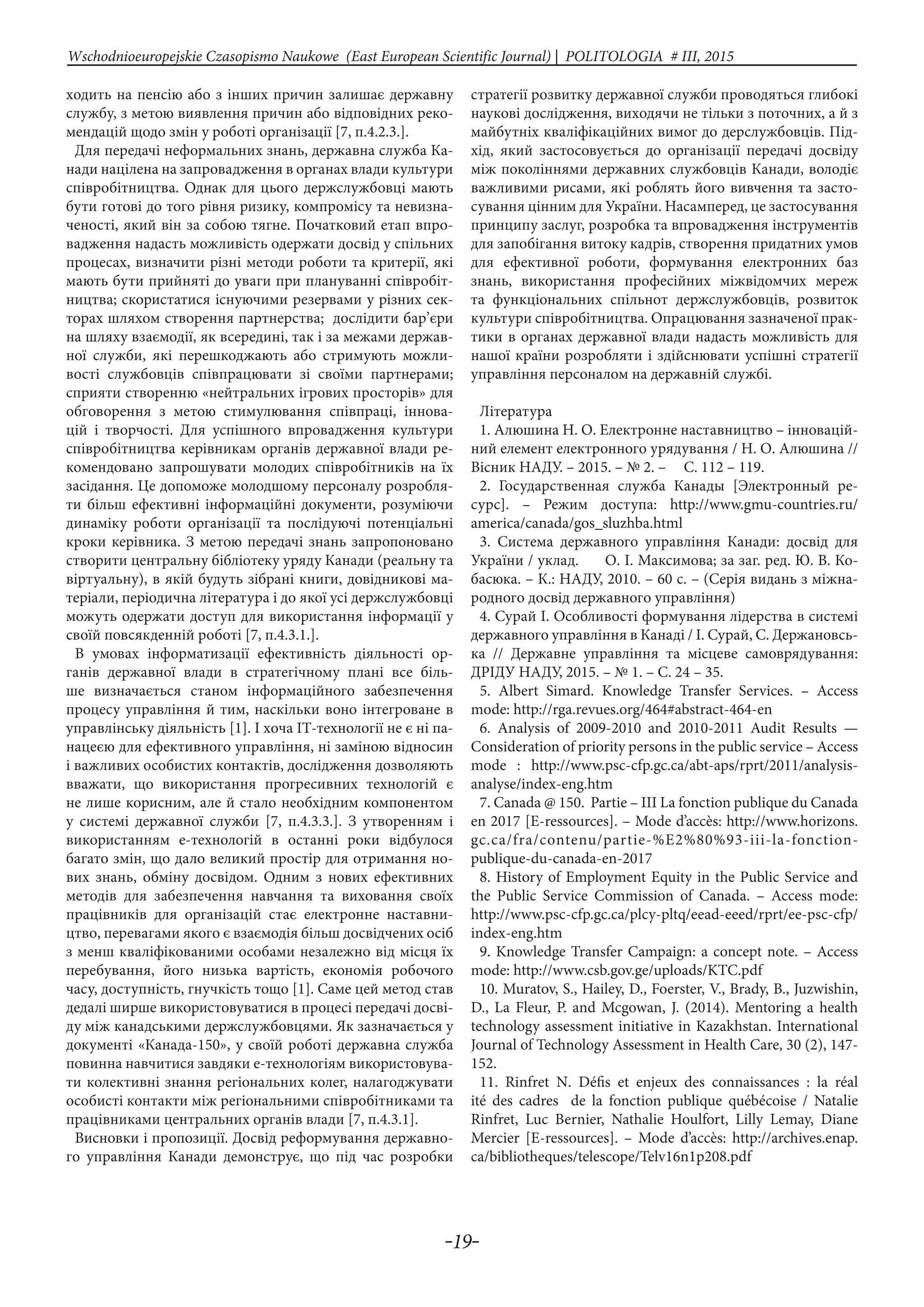 -19-
Wschodnioeuropejskie Czasopismo Naukowe (East European Scientific Journal) | POLITOLOGIA # IІІ, 2015
ходить на пенсію або з інших причин залишає державну
службу, з метою виявлення причин або відповідних реко-
мендацій щодо змін у роботі організації [7, п.4.2.3.].
Для передачі неформальних знань, державна служба Ка-
нади націлена на запровадження в органах влади культури
співробітництва. Однак для цього держслужбовці мають
бути готові до того рівня ризику, компромісу та невизна-
ченості, який він за собою тягне. Початковий етап впро-
вадження надасть можливість одержати досвід у спільних
процесах, визначити різні методи роботи та критерії, які
мають бути прийняті до уваги при плануванні співробіт-
ництва; скористатися існуючими резервами у різних сек-
торах шляхом створення партнерства; дослідити бар’єри
на шляху взаємодії, як всередині, так і за межами держав-
ної служби, які перешкоджають або стримують можли-
вості службовців співпрацювати зі своїми партнерами;
сприяти створенню «нейтральних ігрових просторів» для
обговорення з метою стимулювання співпраці, іннова-
цій і творчості. Для успішного впровадження культури
співробітництва керівникам органів державної влади ре-
комендовано запрошувати молодих співробітників на їх
засідання. Це допоможе молодшому персоналу розробля-
ти більш ефективні інформаційні документи, розуміючи
динаміку роботи організації та послідуючі потенціальні
кроки керівника. З метою передачі знань запропоновано
створити центральну бібліотеку уряду Канади (реальну та
віртуальну), в якій будуть зібрані книги, довідникові ма-
теріали, періодична література і до якої усі держслужбовці
можуть одержати доступ для використання інформації у
своїй повсякденній роботі [7, п.4.3.1.].
В умовах інформатизації ефективність діяльності ор-
ганів державної влади в стратегічному плані все біль-
ше визначається станом інформаційного забезпечення
процесу управління й тим, наскільки воно інтегроване в
управлінську діяльність [1]. І хоча ІТ-технології не є ні па-
нацеєю для ефективного управління, ні заміною відносин
і важливих особистих контактів, дослідження дозволяють
вважати, що використання прогресивних технологій є
не лише корисним, але й стало необхідним компонентом
у системі державної служби [7, п.4.3.3.]. З утворенням і
використанням е-технологій в останні роки відбулося
багато змін, що дало великий простір для отримання но-
вих знань, обміну досвідом. Одним з нових ефективних
методів для забезпечення навчання та виховання своїх
працівників для організацій стає електронне наставни-
цтво, перевагами якого є взаємодія більш досвідчених осіб
з менш кваліфікованими особами незалежно від місця їх
перебування, його низька вартість, економія робочого
часу, доступність, гнучкість тощо [1]. Саме цей метод став
дедалі ширше використовуватися в процесі передачі досві-
ду між канадськими держслужбовцями. Як зазначається у
документі «Канада-150», у своїй роботі державна служба
повинна навчитися завдяки е-технологіям використовува-
ти колективні знання регіональних колег, налагоджувати
особисті контакти між регіональними співробітниками та
працівниками центральних органів влади [7, п.4.3.1].
Висновки і пропозиції. Досвід реформування державно-
го управління Канади демонструє, що під час розробки
стратегії розвитку державної служби проводяться глибокі
наукові дослідження, виходячи не тільки з поточних, а й з
майбутніх кваліфікаційних вимог до дерслужбовців. Під-
хід, який застосовується до організації передачі досвіду
між поколіннями державних службовців Канади, володіє
важливими рисами, які роблять його вивчення та засто-
сування цінним для України. Насамперед, це застосування
принципу заслуг, розробка та впровадження інструментів
для запобігання витоку кадрів, створення придатних умов
для ефективної роботи, формування електронних баз
знань, використання професійних міжвідомчих мереж
та функціональних спільнот держслужбовців, розвиток
культури співробітництва. Опрацювання зазначеної прак-
тики в органах державної влади надасть можливість для
нашої країни розробляти і здійснювати успішні стратегії
управління персоналом на державній службі.
Література
1. Алюшина Н. О. Електронне наставництво – інновацій-
ний елемент електронного урядування / Н. О. Алюшина //
Вісник НАДУ. – 2015. – № 2. – С. 112 – 119.
2. Государственная служба Канады [Электронный ре-
сурс]. – Режим доступа: http://www.gmu-countries.ru/
america/canada/gos_sluzhba.html
3. Система державного управління Канади: досвід для
України / уклад. О. І. Максимова; за заг. ред. Ю. В. Ко-
басюка. – К.: НАДУ, 2010. – 60 с. – (Серія видань з міжна-
родного досвід державного управління)
4. Сурай І. Особливості формування лідерства в системі
державного управління в Канаді / І. Сурай, С. Держановсь-
ка // Державне управління та місцеве самоврядування:
ДРІДУ НАДУ, 2015. – № 1. – С. 24 – 35.
5. Albert Simard. Knowledge Transfer Services. – Access
mode: http://rga.revues.org/464#abstract-464-en
6. Analysis of 2009-2010 and 2010-2011 Audit Results —
Consideration of priority persons in the public service – Access
mode : http://www.psc-cfp.gc.ca/abt-aps/rprt/2011/analysis-
analyse/index-eng.htm
7. Canada @ 150. Partie – III La fonction publique du Canada
en 2017 [E-ressources]. – Mode d’accès: http://www.horizons.
gc.ca/fra/contenu/partie-%E2%80%93-iii-la-fonction-
publique-du-canada-en-2017
8. History of Employment Equity in the Public Service and
the Public Service Commission of Canada. – Access mode:
http://www.psc-cfp.gc.ca/plcy-pltq/eead-eeed/rprt/ee-psc-cfp/
index-eng.htm
9. Knowledge Transfer Campaign: a concept note. – Access
mode: http://www.csb.gov.ge/uploads/KTC.pdf
10. Muratov, S., Hailey, D., Foerster, V., Brady, B., Juzwishin,
D., La Fleur, P. and Mcgowan, J. (2014). Mentoring a health
technology assessment initiative in Kazakhstan. International
Journal of Technology Assessment in Health Care, 30 (2), 147-
152.
11. Rinfret N. Défis et enjeux des connaissances : la réal
ité des cadres de la fonction publique québécoise / Natalie
Rinfret, Luc Bernier, Nathalie Houlfort, Lilly Lemay, Diane
Mercier [E-ressources]. – Mode d’accès: http://archives.enap.
ca/bibliotheques/telescope/Telv16n1p208.pdf
 