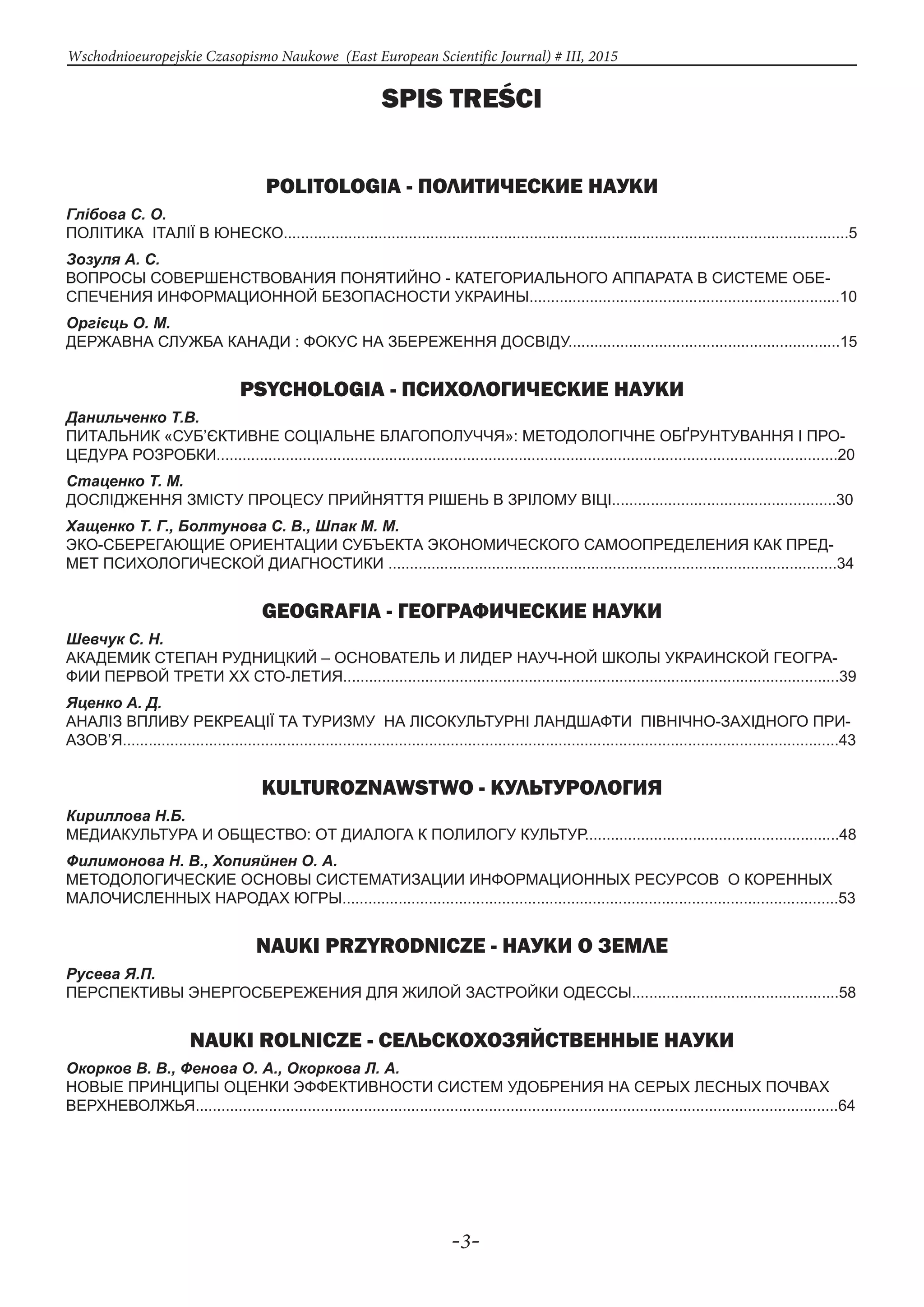 -3-
Wschodnioeuropejskie Czasopismo Naukowe (East European Scientific Journal) # III, 2015
Spis treści
POLITOLOGIA - ПОЛИТИЧЕСКИЕ НАУКИ
Глібова С. О.
ПОЛІТИКА ІТАЛІЇ В ЮНЕСКО...................................................................................................................................5
Зозуля А. С.
ВОПРОСЫ СОВЕРШЕНСТВОВАНИЯ ПОНЯТИЙНО - КАТЕГОРИАЛЬНОГО АППАРАТА В СИСТЕМЕ ОБЕ-
СПЕЧЕНИЯ ИНФОРМАЦИОННОЙ БЕЗОПАСНОСТИ УКРАИНЫ........................................................................10
Оргієць О. М.
ДЕРЖАВНА СЛУЖБА КАНАДИ : ФОКУС НА ЗБЕРЕЖЕННЯ ДОСВІДУ...............................................................15
PSYCHOLOGIA - ПСИХОЛОГИЧЕСКИЕ НАУКИ
Данильченко Т.В.
ПИТАЛЬНИК «СУБ’ЄКТИВНЕ СОЦІАЛЬНЕ БЛАГОПОЛУЧЧЯ»: МЕТОДОЛОГІЧНЕ ОБҐРУНТУВАННЯ І ПРО-
ЦЕДУРА РОЗРОБКИ................................................................................................................................................20
Стаценко Т. М.
ДОСЛІДЖЕННЯ ЗМІСТУ ПРОЦЕСУ ПРИЙНЯТТЯ РІШЕНЬ В ЗРІЛОМУ ВІЦІ....................................................30
Хащенко Т. Г., Болтунова С. В., Шпак М. М.
ЭКО-СБЕРЕГАЮЩИЕ ОРИЕНТАЦИИ СУБЪЕКТА ЭКОНОМИЧЕСКОГО САМООПРЕДЕЛЕНИЯ КАК ПРЕД-
МЕТ ПСИХОЛОГИЧЕСКОЙ ДИАГНОСТИКИ ........................................................................................................34
GEOGRAFIA - ГЕОГРАФИЧЕСКИЕ НАУКИ
Шевчук С. Н.
АКАДЕМИК СТЕПАН РУДНИЦКИЙ – ОСНОВАТЕЛЬ И ЛИДЕР НАУЧ-НОЙ ШКОЛЫ УКРАИНСКОЙ ГЕОГРА-
ФИИ ПЕРВОЙ ТРЕТИ ХХ СТО-ЛЕТИЯ...................................................................................................................39
Яценко А. Д.
АНАЛІЗ ВПЛИВУ РЕКРЕАЦІЇ ТА ТУРИЗМУ НА ЛІСОКУЛЬТУРНІ ЛАНДШАФТИ ПІВНІЧНО-ЗАХІДНОГО ПРИ-
АЗОВ’Я......................................................................................................................................................................43
KULTUROZNAWSTWO - КУЛЬТУРОЛОГИЯ
Кириллова Н.Б.
МЕДИАКУЛЬТУРА И ОБЩЕСТВО: ОТ ДИАЛОГА К ПОЛИЛОГУ КУЛЬТУР...........................................................48
Филимонова Н. В., Хопияйнен О. А.
МЕТОДОЛОГИЧЕСКИЕ ОСНОВЫ СИСТЕМАТИЗАЦИИ ИНФОРМАЦИОННЫХ РЕСУРСОВ О КОРЕННЫХ
МАЛОЧИСЛЕННЫХ НАРОДАХ ЮГРЫ...................................................................................................................53
NAUKI PRZYRODNICZE - НАУКИ О ЗЕМЛЕ
Русева Я.П.
ПЕРСПЕКТИВЫ ЭНЕРГОСБЕРЕЖЕНИЯ ДЛЯ ЖИЛОЙ ЗАСТРОЙКИ ОДЕССЫ................................................58
NAUKI ROLNICZE - СЕЛЬСКОХОЗЯЙСТВЕННЫЕ НАУКИ
Окорков В. В., Фенова О. А., Окоркова Л. А.
НОВЫЕ ПРИНЦИПЫ ОЦЕНКИ ЭФФЕКТИВНОСТИ СИСТЕМ УДОБРЕНИЯ НА СЕРЫХ ЛЕСНЫХ ПОЧВАХ
ВЕРХНЕВОЛЖЬЯ.....................................................................................................................................................64
 