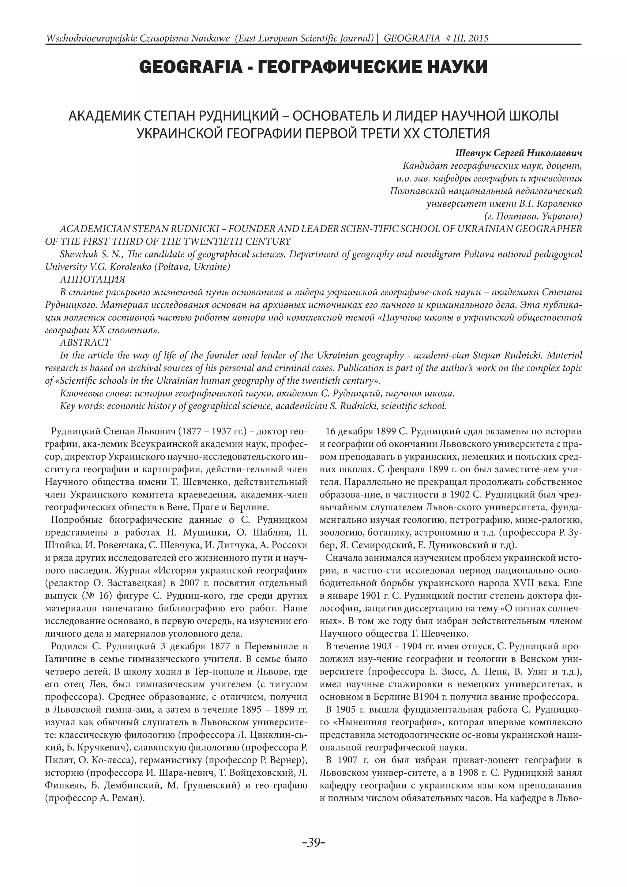 -39-
Wschodnioeuropejskie Czasopismo Naukowe (East European Scientific Journal) | GEOGRAFIA # IІІ, 2015
GEOGRAFIA - ГЕОГРАФИЧЕСКИЕ НАУКИ
АКАДЕМИК СТЕПАН РУДНИЦКИЙ – ОСНОВАТЕЛЬ И ЛИДЕР НАУЧНОЙ ШКОЛЫ
УКРАИНСКОЙ ГЕОГРАФИИ ПЕРВОЙ ТРЕТИ ХХ СТОЛЕТИЯ
Шевчук Сергей Николаевич
Кандидат географических наук, доцент,
и.о. зав. кафедры географии и краеведения
Полтавский национальный педагогический
университет имени В.Г. Короленко
(г. Полтава, Украина)
ACADEMICIAN STEPAN RUDNICKI – FOUNDER AND LEADER SCIEN-TIFIC SCHOOL OF UKRAINIAN GEOGRAPHER
OF THE FIRST THIRD OF THE TWENTIETH CENTURY
Shevchuk S. N., The candidate of geographical sciences, Department of geography and nandigram Poltava national pedagogical
University V.G. Korolenko (Poltava, Ukraine)
АнНотацИя
В статье раскрыто жизненный путь основателя и лидера украинской географиче-ской науки – академика Степана
Рудницкого. Материал исследования основан на архивных источниках его личного и криминального дела. Эта публика-
ция является составной частью работы автора над комплексной темой «Научные школы в украинской общественной
географии ХХ столетия».
ABSTRACT
In the article the way of life of the founder and leader of the Ukrainian geography - academi-cian Stepan Rudnicki. Material
research is based on archival sources of his personal and criminal cases. Publication is part of the author’s work on the complex topic
of «Scientific schools in the Ukrainian human geography of the twentieth century».
Ключевые слова: история географической науки, академик С. Рудницкий, научная школа.
Key words: economic history of geographical science, academician S. Rudnicki, scientific school.
Рудницкий Степан Львович (1877 – 1937 гг.) – доктор гео-
графии, ака-демик Всеукраинской академии наук, профес-
сор, директор Украинского научно-исследовательского ин-
ститута географии и картографии, действи-тельный член
Научного общества имени Т. Шевченко, действительный
член Украинского комитета краеведения, академик-член
географических обществ в Вене, Праге и Берлине.
Подробные биографические данные о С. Рудницком
представлены в работах Н. Мушинки, О. Шаблия, П.
Штойка, И. Ровенчака, С. Шевчука, И. Дитчука, А. Россохи
и ряда других исследователей его жизненного пути и науч-
ного наследия. Журнал «История украинской географии»
(редактор О. Заставецкая) в 2007 г. посвятил отдельный
выпуск (№ 16) фигуре С. Рудниц-кого, где среди других
материалов напечатано библиографию его работ. Наше
исследование основано, в первую очередь, на изучении его
личного дела и материалов уголовного дела.
Родился С. Рудницкий 3 декабря 1877 в Перемышле в
Галичине в семье гимназического учителя. В семье было
четверо детей. В школу ходил в Тер-нополе и Львове, где
его отец Лев, был гимназическим учителем (с титулом
профессора). Среднее образование, с отличием, получил
в Львовской гимна-зии, а затем в течение 1895 – 1899 гг.
изучал как обычный слушатель в Львовском университе-
те: классическую филологию (профессора Л. Цвиклин-сь-
кий, Б. Кручкевич), славянскую филологию (профессора Р.
Пилят, О. Ко-лесса), германистику (профессор Р. Вернер),
историю (профессора И. Шара-невич, Т. Войцеховский, Л.
Финкель, Б. Дембинский, М. Грушевский) и гео-графию
(профессор А. Реман).
16 декабря 1899 С. Рудницкий сдал экзамены по истории
и географии об окончании Львовского университета с пра-
вом преподавать в украинских, немецких и польских сред-
них школах. С февраля 1899 г. он был заместите-лем учи-
теля. Параллельно не прекращал продолжать собственное
образова-ние, в частности в 1902 С. Рудницкий был чрез-
вычайным слушателем Львов-ского университета, фунда-
ментально изучая геологию, петрографию, мине-ралогию,
зоологию, ботанику, астрономию и т.д. (профессора Р. Зу-
бер, Я. Семиродский, Е. Дуниковский и т.д).
Сначала занимался изучением проблем украинской исто-
рии, в частно-сти исследовал период национально-осво-
бодительной борьбы украинского народа ХVІІ века. Еще
в январе 1901 г. С. Рудницкий постиг степень доктора фи-
лософии, защитив диссертацию на тему «О пятнах солнеч-
ных». В том же году был избран действительным членом
Научного общества Т. Шевченко.
В течение 1903 – 1904 гг. имея отпуск, С. Рудницкий про-
должил изу-чение географии и геологии в Венском уни-
верситете (профессора Е. Зюсс, А. Пенк, В. Улиг и т.д.),
имел научные стажировки в немецких университетах, в
основном в Берлине В1904 г. получил звание профессора.
В 1905 г. вышла фундаментальная работа С. Рудницко-
го «Нынешняя география», которая впервые комплексно
представила методологические ос-новы украинской наци-
ональной географической науки.
В 1907 г. он был избран приват-доцент географии в
Львовском универ-ситете, а в 1908 г. С. Рудницкий занял
кафедру географии с украинским язы-ком преподавания
и полным числом обязательных часов. На кафедре в Льво-
 