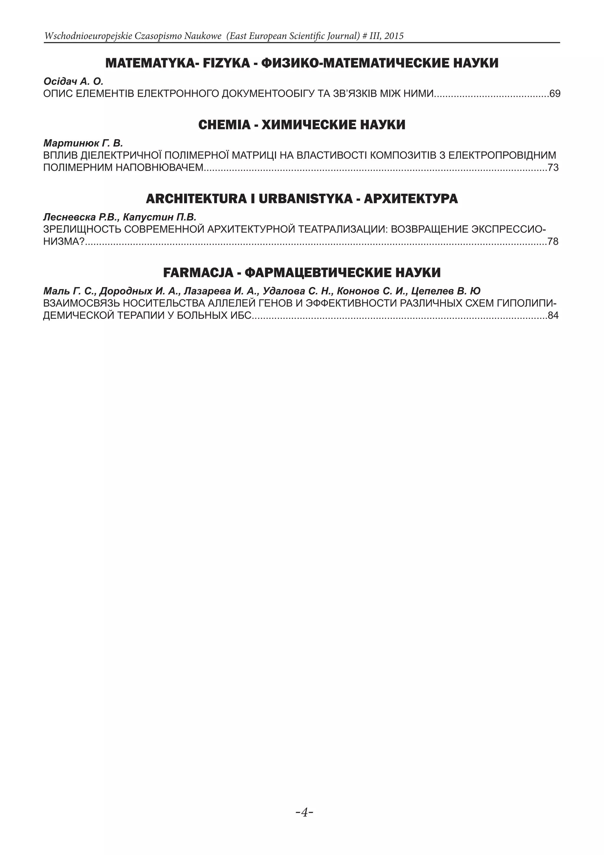 -4-
Wschodnioeuropejskie Czasopismo Naukowe (East European Scientific Journal) # III, 2015
MATEMATYKA- FIZYKA - ФИЗИКО-МАТЕМАТИЧЕСКИЕ НАУКИ
Осідач А. О.
ОПИС ЕЛЕМЕНТІВ ЕЛЕКТРОННОГО ДОКУМЕНТООБІГУ ТА ЗВ’ЯЗКІВ МІЖ НИМИ.........................................69
CHEMIA - ХИМИЧЕСКИЕ НАУКИ
Мартинюк Г. В.
ВПЛИВ ДІЕЛЕКТРИЧНОЇ ПОЛІМЕРНОЇ МАТРИЦІ НА ВЛАСТИВОСТІ КОМПОЗИТІВ З ЕЛЕКТРОПРОВІДНИМ
ПОЛІМЕРНИМ НАПОВНЮВАЧЕМ..........................................................................................................................73
ARCHITEKTURA I URBANISTYKA - Архитектура
Лесневска Р.В., Капустин П.В.
ЗРЕЛИЩНОСТЬ СОВРЕМЕННОЙ АРХИТЕКТУРНОЙ ТЕАТРАЛИЗАЦИИ: ВОЗВРАЩЕНИЕ ЭКСПРЕССИО-
НИЗМА?....................................................................................................................................................................78
FARMACJA - Фармацевтические науки
Маль Г. С., Дородных И. А., Лазарева И. А., Удалова С. Н., Кононов С. И., Цепелев В. Ю
ВЗАИМОСВЯЗЬ НОСИТЕЛЬСТВА АЛЛЕЛЕЙ ГЕНОВ И ЭФФЕКТИВНОСТИ РАЗЛИЧНЫХ СХЕМ ГИПОЛИПИ-
ДЕМИЧЕСКОЙ ТЕРАПИИ У БОЛЬНЫХ ИБС.........................................................................................................84
 