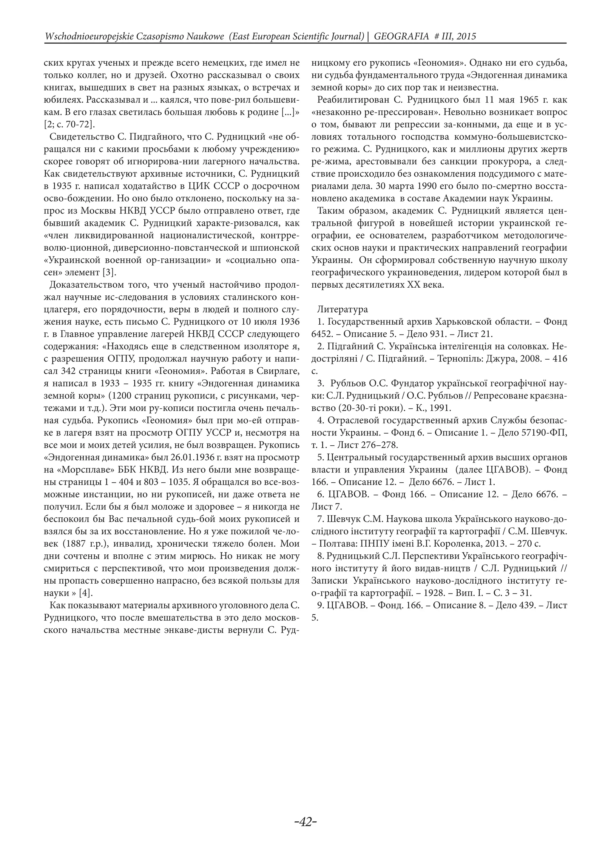 -42-
Wschodnioeuropejskie Czasopismo Naukowe (East European Scientific Journal) | GEOGRAFIA # IІІ, 2015
ских кругах ученых и прежде всего немецких, где имел не
только коллег, но и друзей. Охотно рассказывал о своих
книгах, вышедших в свет на разных языках, о встречах и
юбилеях. Рассказывал и ... каялся, что пове-рил большеви-
кам. В его глазах светилась большая любовь к родине [...]»
[2; с. 70-72].
Свидетельство С. Пидгайного, что С. Рудницкий «не об-
ращался ни с какими просьбами к любому учреждению»
скорее говорят об игнорирова-нии лагерного начальства.
Как свидетельствуют архивные источники, С. Рудницкий
в 1935 г. написал ходатайство в ЦИК СССР о досрочном
осво-бождении. Но оно было отклонено, поскольку на за-
прос из Москвы НКВД УССР было отправлено ответ, где
бывший академик С. Рудницкий характе-ризовался, как
«член ликвидированной националистической, контрре-
волю-ционной, диверсионно-повстанческой и шпионской
«Украинской военной ор-ганизации» и «социально опа-
сен» элемент [3].
Доказательством того, что ученый настойчиво продол-
жал научные ис-следования в условиях сталинского кон-
цлагеря, его порядочности, веры в людей и полного слу-
жения науке, есть письмо С. Рудницкого от 10 июля 1936
г. в Главное управление лагерей НКВД СССР следующего
содержания: «Находясь еще в следственном изоляторе я,
с разрешения ОГПУ, продолжал научную работу и напи-
сал 342 страницы книги «Геономия». Работая в Свирлаге,
я написал в 1933 – 1935 гг. книгу «Эндогенная динамика
земной коры» (1200 страниц рукописи, с рисунками, чер-
тежами и т.д.). Эти мои ру-кописи постигла очень печаль-
ная судьба. Рукопись «Геономия» был при мо-ей отправ-
ке в лагеря взят на просмотр ОГПУ УССР и, несмотря на
все мои и моих детей усилия, не был возвращен. Рукопись
«Эндогенная динамика» был 26.01.1936 г. взят на просмотр
на «Морсплаве» ББК НКВД. Из него были мне возвраще-
ны страницы 1 – 404 и 803 – 1035. Я обращался во все-воз-
можные инстанции, но ни рукописей, ни даже ответа не
получил. Если бы я был моложе и здоровее – я никогда не
беспокоил бы Вас печальной судь-бой моих рукописей и
взялся бы за их восстановление. Но я уже пожилой че-ло-
век (1887 г.р.), инвалид, хронически тяжело болен. Мои
дни сочтены и вполне с этим мирюсь. Но никак не могу
смириться с перспективой, что мои произведения долж-
ны пропасть совершенно напрасно, без всякой пользы для
науки » [4].
Как показывают материалы архивного уголовного дела С.
Рудницкого, что после вмешательства в это дело москов-
ского начальства местные энкаве-дисты вернули С. Руд-
ницкому его рукопись «Геономия». Однако ни его судьба,
ни судьба фундаментального труда «Эндогенная динамика
земной коры» до сих пор так и неизвестна.
Реабилитирован С. Рудницкого был 11 мая 1965 г. как
«незаконно ре-прессирован». Невольно возникает вопрос
о том, бывают ли репрессии за-конными, да еще и в ус-
ловиях тотального господства коммуно-большевистско-
го режима. С. Рудницкого, как и миллионы других жертв
ре-жима, арестовывали без санкции прокурора, а след-
ствие происходило без ознакомления подсудимого с мате-
риалами дела. 30 марта 1990 его было по-смертно восста-
новлено академика в составе Академии наук Украины.
Таким образом, академик С. Рудницкий является цен-
тральной фигурой в новейшей истории украинской ге-
ографии, ее основателем, разработчиком методологиче-
ских основ науки и практических направлений географии
Украины. Он сформировал собственную научную школу
географического украиноведения, лидером которой был в
первых десятилетиях ХХ века.
Литература
1. Государственный архив Харьковской области. – Фонд
6452. – Описание 5. – Дело 931. – Лист 21.
2. Підгайний С. Українська інтелігенція на соловках. Не-
достріляні / С. Підгайний. – Тернопіль: Джура, 2008. – 416
с.
3. Рубльов О.С. Фундатор української географічної нау-
ки: С.Л. Рудницький / О.С. Рубльов // Репресоване краєзна-
вство (20-30-ті роки). – К., 1991.
4. Отраслевой государственный архив Службы безопас-
ности Украины. – Фонд 6. – Описание 1. – Дело 57190-ФП,
т. 1. – Лист 276–278.
5. Центральный государственный архив высших органов
власти и управления Украины (далее ЦГАВОВ). – Фонд
166. – Описание 12. – Дело 6676. – Лист 1.
6. ЦГАВОВ. – Фонд 166. – Описание 12. – Дело 6676. –
Лист 7.
7. Шевчук С.М. Наукова школа Українського науково-до-
слідного інституту географії та картографії / С.М. Шевчук.
– Полтава: ПНПУ імені В.Г. Короленка, 2013. – 270 с.
8. Рудницький С.Л. Перспективи Українського географіч-
ного інституту й його видав-ництв / С.Л. Рудницький //
Записки Українського науково-дослідного інституту ге-
о-графії та картографії. – 1928. – Вип. І. – С. 3 – 31.
9. ЦГАВОВ. – Фонд. 166. – Описание 8. – Дело 439. – Лист
5.
 