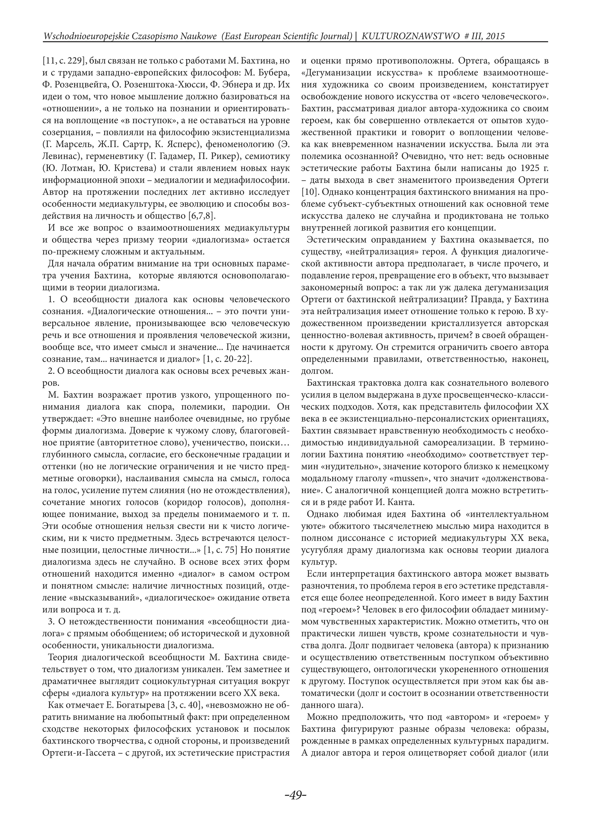 -49-
Wschodnioeuropejskie Czasopismo Naukowe (East European Scientific Journal) | KULTUROZNAWSTWO # IІІ, 2015
[11, с. 229], был связан не только с работами М. Бахтина, но
и с трудами западно-европейских философов: М. Бубера,
Ф. Розенцвейга, О. Розенштока-Хюсси, Ф. Эбнера и др. Их
идеи о том, что новое мышление должно базироваться на
«отношении», а не только на познании и ориентировать-
ся на воплощение «в поступок», а не оставаться на уровне
созерцания, – повлияли на философию экзистенциализма
(Г. Марсель, Ж.П. Сартр, К. Ясперс), феноменологию (Э.
Левинас), герменевтику (Г. Гадамер, П. Рикер), семиотику
(Ю. Лотман, Ю. Кристева) и стали явлением новых наук
информационной эпохи – медиалогии и медиафилософии.
Автор на протяжении последних лет активно исследует
особенности медиакультуры, ее эволюцию и способы воз-
действия на личность и общество [6,7,8].
И все же вопрос о взаимоотношениях медиакультуры
и общества через призму теории «диалогизма» остается
по-прежнему сложным и актуальным.
Для начала обратим внимание на три основных параме-
тра учения Бахтина, которые являются основополагаю-
щими в теории диалогизма.
1. О всеобщности диалога как основы человеческого
сознания. «Диалогические отношения... – это почти уни-
версальное явление, пронизывающее всю человеческую
речь и все отношения и проявления человеческой жизни,
вообще все, что имеет смысл и значение... Где начинается
сознание, там... начинается и диалог» [1, с. 20-22].
2. О всеобщности диалога как основы всех речевых жан-
ров.
М. Бахтин возражает против узкого, упрощенного по-
нимания диалога как спора, полемики, пародии. Он
утверждает: «Это внешне наиболее очевидные, но грубые
формы диалогизма. Доверие к чужому слову, благоговей-
ное приятие (авторитетное слово), ученичество, поиски…
глубинного смысла, согласие, его бесконечные градации и
оттенки (но не логические ограничения и не чисто пред-
метные оговорки), наслаивания смысла на смысл, голоса
на голос, усиление путем слияния (но не отождествления),
сочетание многих голосов (коридор голосов), дополня-
ющее понимание, выход за пределы понимаемого и т. п.
Эти особые отношения нельзя свести ни к чисто логиче-
ским, ни к чисто предметным. Здесь встречаются целост-
ные позиции, целостные личности...» [1, с. 75] Но понятие
диалогизма здесь не случайно. В основе всех этих форм
отношений находится именно «диалог» в самом остром
и понятном смысле: наличие личностных позиций, отде-
ление «высказываний», «диалогическое» ожидание ответа
или вопроса и т. д.
3. О нетождественности понимания «всеобщности диа-
лога» с прямым обобщением; об исторической и духовной
особенности, уникальности диалогизма.
Теория диалогической всеобщности М. Бахтина свиде-
тельствует о том, что диалогизм уникален. Тем заметнее и
драматичнее выглядит социокультурная ситуация вокруг
сферы «диалога культур» на протяжении всего XX века.
Как отмечает Е. Богатырева [3, с. 40], «невозможно не об-
ратить внимание на любопытный факт: при определенном
сходстве некоторых философских установок и посылок
бахтинского творчества, с одной стороны, и произведений
Ортеги-и-Гассета – с другой, их эстетические пристрастия
и оценки прямо противоположны. Ортега, обращаясь в
«Дегуманизации искусства» к проблеме взаимоотноше-
ния художника со своим произведением, констатирует
освобождение нового искусства от «всего человеческого».
Бахтин, рассматривая диалог автора-художника со своим
героем, как бы совершенно отвлекается от опытов худо-
жественной практики и говорит о воплощении челове-
ка как вневременном назначении искусства. Была ли эта
полемика осознанной? Очевидно, что нет: ведь основные
эстетические работы Бахтина были написаны до 1925 г.
– даты выхода в свет знаменитого произведения Ортеги
[10]. Однако концентрация бахтинского внимания на про-
блеме субъект-субъектных отношений как основной теме
искусства далеко не случайна и продиктована не только
внутренней логикой развития его концепции.
Эстетическим оправданием у Бахтина оказывается, по
существу, «нейтрализация» героя. А функция диалогиче-
ской активности автора предполагает, в числе прочего, и
подавление героя, превращение его в объект, что вызывает
закономерный вопрос: а так ли уж далека дегуманизация
Ортеги от бахтинской нейтрализации? Правда, у Бахтина
эта нейтрализация имеет отношение только к герою. В ху-
дожественном произведении кристаллизуется авторская
ценностно-волевая активность, причем? в своей обращен-
ности к другому. Он стремится ограничить своего автора
определенными правилами, ответственностью, наконец,
долгом.
Бахтинская трактовка долга как сознательного волевого
усилия в целом выдержана в духе просвещенческо-класси-
ческих подходов. Хотя, как представитель философии XX
века в ее экзистенциально-персоналистских ориентациях,
Бахтин связывает нравственную необходимость с необхо-
димостью индивидуальной самореализации. В термино-
логии Бахтина понятию «необходимо» соответствует тер-
мин «нудительно», значение которого близко к немецкому
модальному глаголу «mussen», что значит «долженствова-
ние». С аналогичной концепцией долга можно встретить-
ся и в ряде работ И. Канта.
Однако любимая идея Бахтина об «интеллектуальном
уюте» обжитого тысячелетнею мыслью мира находится в
полном диссонансе с историей медиакультуры XX века,
усугубляя драму диалогизма как основы теории диалога
культур.
Если интерпретация бахтинского автора может вызвать
разночтения, то проблема героя в его эстетике представля-
ется еще более неопределенной. Кого имеет в виду Бахтин
под «героем»? Человек в его философии обладает миниму-
мом чувственных характеристик. Можно отметить, что он
практически лишен чувств, кроме сознательности и чув-
ства долга. Долг подвигает человека (автора) к признанию
и осуществлению ответственным поступком объективно
существующего, онтологически укорененного отношения
к другому. Поступок осуществляется при этом как бы ав-
томатически (долг и состоит в осознании ответственности
данного шага).
Можно предположить, что под «автором» и «героем» у
Бахтина фигурируют разные образы человека: образы,
рожденные в рамках определенных культурных парадигм.
А диалог автора и героя олицетворяет собой диалог (или
 
