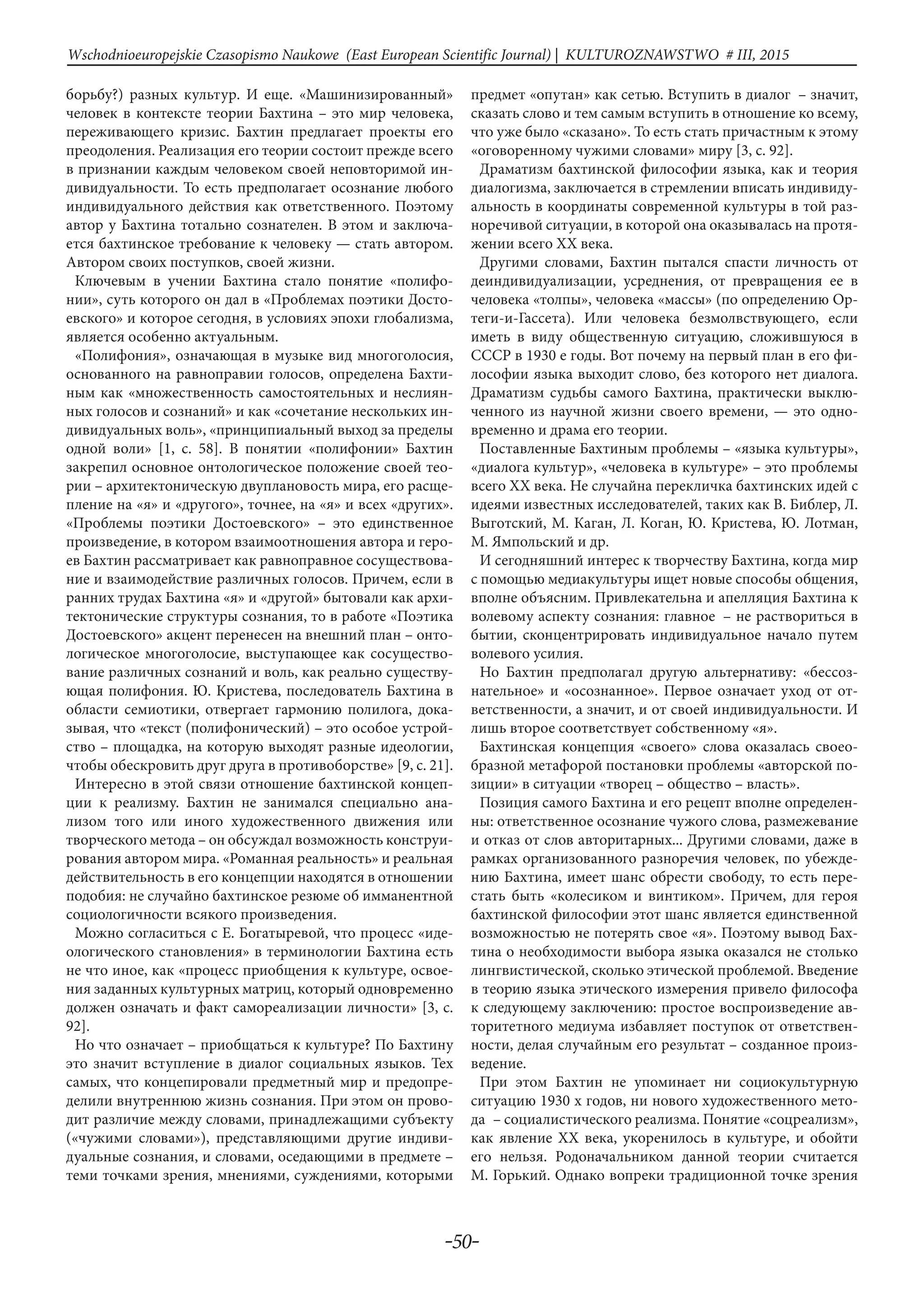-50-
Wschodnioeuropejskie Czasopismo Naukowe (East European Scientific Journal) | KULTUROZNAWSTWO # IІІ, 2015
борьбу?) разных культур. И еще. «Машинизированный»
человек в контексте теории Бахтина – это мир человека,
переживающего кризис. Бахтин предлагает проекты его
преодоления. Реализация его теории состоит прежде всего
в признании каждым человеком своей неповторимой ин-
дивидуальности. То есть предполагает осознание любого
индивидуального действия как ответственного. Поэтому
автор у Бахтина тотально сознателен. В этом и заключа-
ется бахтинское требование к человеку — стать автором.
Автором своих поступков, своей жизни.
Ключевым в учении Бахтина стало понятие «полифо-
нии», суть которого он дал в «Проблемах поэтики Досто-
евского» и которое сегодня, в условиях эпохи глобализма,
является особенно актуальным.
«Полифония», означающая в музыке вид многоголосия,
основанного на равноправии голосов, определена Бахти-
ным как «множественность самостоятельных и неслиян-
ных голосов и сознаний» и как «сочетание нескольких ин-
дивидуальных воль», «принципиальный выход за пределы
одной воли» [1, с. 58]. В понятии «полифонии» Бахтин
закрепил основное онтологическое положение своей тео-
рии – архитектоническую двуплановость мира, его расще-
пление на «я» и «другого», точнее, на «я» и всех «других».
«Проблемы поэтики Достоевского» – это единственное
произведение, в котором взаимоотношения автора и геро-
ев Бахтин рассматривает как равноправное сосуществова-
ние и взаимодействие различных голосов. Причем, если в
ранних трудах Бахтина «я» и «другой» бытовали как архи-
тектонические структуры сознания, то в работе «Поэтика
Достоевского» акцент перенесен на внешний план – онто-
логическое многоголосие, выступающее как сосущество-
вание различных сознаний и воль, как реально существу-
ющая полифония. Ю. Кристева, последователь Бахтина в
области семиотики, отвергает гармонию полилога, дока-
зывая, что «текст (полифонический) – это особое устрой-
ство – площадка, на которую выходят разные идеологии,
чтобы обескровить друг друга в противоборстве» [9, с. 21].
Интересно в этой связи отношение бахтинской концеп-
ции к реализму. Бахтин не занимался специально ана-
лизом того или иного художественного движения или
творческого метода – он обсуждал возможность конструи-
рования автором мира. «Романная реальность» и реальная
действительность в его концепции находятся в отношении
подобия: не случайно бахтинское резюме об имманентной
социологичности всякого произведения.
Можно согласиться с Е. Богатыревой, что процесс «иде-
ологического становления» в терминологии Бахтина есть
не что иное, как «процесс приобщения к культуре, освое-
ния заданных культурных матриц, который одновременно
должен означать и факт самореализации личности» [3, с.
92].
Но что означает – приобщаться к культуре? По Бахтину
это значит вступление в диалог социальных языков. Тех
самых, что концепировали предметный мир и предопре-
делили внутреннюю жизнь сознания. При этом он прово-
дит различие между словами, принадлежащими субъекту
(«чужими словами»), представляющими другие индиви-
дуальные сознания, и словами, оседающими в предмете –
теми точками зрения, мнениями, суждениями, которыми
предмет «опутан» как сетью. Вступить в диалог  – значит,
сказать слово и тем самым вступить в отношение ко всему,
что уже было «сказано». То есть стать причастным к этому
«оговоренному чужими словами» миру [3, с. 92].
Драматизм бахтинской философии языка, как и теория
диалогизма, заключается в стремлении вписать индивиду-
альность в координаты современной культуры в той раз-
норечивой ситуации, в которой она оказывалась на протя-
жении всего XX века.
Другими словами, Бахтин пытался спасти личность от
деиндивидуализации, усреднения, от превращения ее в
человека «толпы», человека «массы» (по определению Ор-
теги-и-Гассета). Или человека безмолвствующего, если
иметь в виду общественную ситуацию, сложившуюся в
СССР в 1930 е годы. Вот почему на первый план в его фи-
лософии языка выходит слово, без которого нет диалога.
Драматизм судьбы самого Бахтина, практически выклю-
ченного из научной жизни своего времени, — это одно-
временно и драма его теории.
Поставленные Бахтиным проблемы – «языка культуры»,
«диалога культур», «человека в культуре» – это проблемы
всего XX века. Не случайна перекличка бахтинских идей с
идеями известных исследователей, таких как В. Библер, Л.
Выготский, М. Каган, Л. Коган, Ю. Кристева, Ю. Лотман,
М. Ямпольский и др.
И сегодняшний интерес к творчеству Бахтина, когда мир
с помощью медиакультуры ищет новые способы общения,
вполне объясним. Привлекательна и апелляция Бахтина к
волевому аспекту сознания: главное  – не раствориться в
бытии, сконцентрировать индивидуальное начало путем
волевого усилия.
Но Бахтин предполагал другую альтернативу: «бессоз-
нательное» и «осознанное». Первое означает уход от от-
ветственности, а значит, и от своей индивидуальности. И
лишь второе соответствует собственному «я».
Бахтинская концепция «своего» слова оказалась своео-
бразной метафорой постановки проблемы «авторской по-
зиции» в ситуации «творец – общество – власть».
Позиция самого Бахтина и его рецепт вполне определен-
ны: ответственное осознание чужого слова, размежевание
и отказ от слов авторитарных... Другими словами, даже в
рамках организованного разноречия человек, по убежде-
нию Бахтина, имеет шанс обрести свободу, то есть пере-
стать быть «колесиком и винтиком». Причем, для героя
бахтинской философии этот шанс является единственной
возможностью не потерять свое «я». Поэтому вывод Бах-
тина о необходимости выбора языка оказался не столько
лингвистической, сколько этической проблемой. Введение
в теорию языка этического измерения привело философа
к следующему заключению: простое воспроизведение ав-
торитетного медиума избавляет поступок от ответствен-
ности, делая случайным его результат – созданное произ-
ведение.
При этом Бахтин не упоминает ни социокультурную
ситуацию 1930 х годов, ни нового художественного мето-
да  – социалистического реализма. Понятие «соцреализм»,
как явление XX века, укоренилось в культуре, и обойти
его нельзя. Родоначальником данной теории считается
М. Горький. Однако вопреки традиционной точке зрения
 