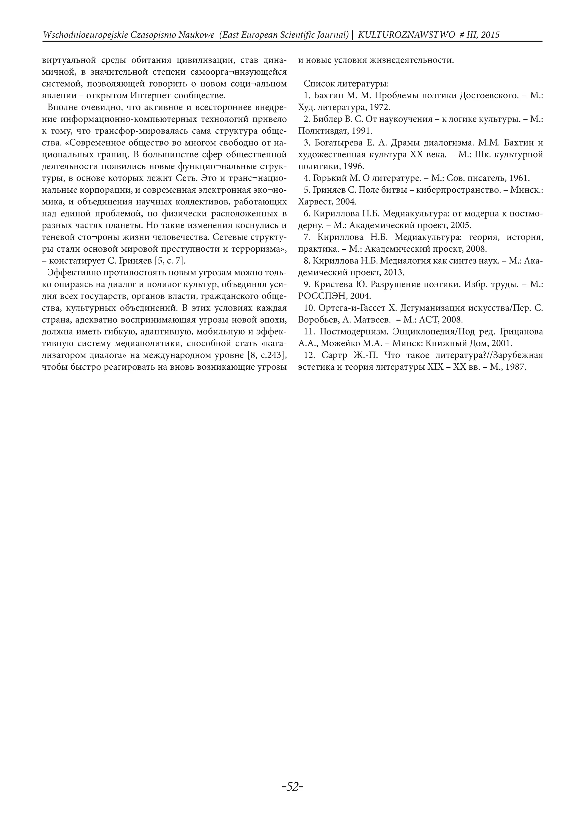 -52-
Wschodnioeuropejskie Czasopismo Naukowe (East European Scientific Journal) | KULTUROZNAWSTWO # IІІ, 2015
виртуальной среды обитания цивилизации, став дина-
мичной, в значительной степени самоорга¬низующейся
системой, позволяющей говорить о новом соци¬альном
явлении – открытом Интернет-сообществе.
Вполне очевидно, что активное и всестороннее внедре-
ние информационно-компьютерных технологий привело
к тому, что трансфор-мировалась сама структура обще-
ства. «Современное общество во многом свободно от на-
циональных границ. В большинстве сфер общественной
деятельности появились новые функцио¬нальные струк-
туры, в основе которых лежит Сеть. Это и транс¬нацио-
нальные корпорации, и современная электронная эко¬но-
мика, и объединения научных коллективов, работающих
над единой проблемой, но физически расположенных в
разных частях планеты. Но такие изменения коснулись и
теневой сто¬роны жизни человечества. Сетевые структу-
ры стали основой мировой преступности и терроризма»,
– констатирует С. Гриняев [5, с. 7].
Эффективно противостоять новым угрозам можно толь-
ко опираясь на диалог и полилог культур, объединяя уси-
лия всех государств, органов власти, гражданского обще-
ства, культурных объединений. В этих условиях каждая
страна, адекватно воспринимающая угрозы новой эпохи,
должна иметь гибкую, адаптивную, мобильную и эффек-
тивную систему медиаполитики, способной стать «ката-
лизатором диалога» на международном уровне [8, с.243],
чтобы быстро реагировать на вновь возникающие угрозы
и новые условия жизнедеятельности.
Список литературы:
1. Бахтин М. М. Проблемы поэтики Достоевского. – М.:
Худ. литература, 1972.
2. Библер В. С. От наукоучения – к логике культуры. – М.:
Политиздат, 1991.
3. Богатырева Е. А. Драмы диалогизма. М.М. Бахтин и
художественная культура XX века. – М.: Шк. культурной
политики, 1996.
4. Горький М. О литературе. – М.: Сов. писатель, 1961.
5. Гриняев С. Поле битвы – киберпространство. – Минск.:
Харвест, 2004.
6. Кириллова Н.Б. Медиакультура: от модерна к постмо-
дерну. – М.: Академический проект, 2005.
7. Кириллова Н.Б. Медиакультура: теория, история,
практика. – М.: Академический проект, 2008.
8. Кириллова Н.Б. Медиалогия как синтез наук. – М.: Ака-
демический проект, 2013.
9. Кристева Ю. Разрушение поэтики. Избр. труды. – М.:
РОССПЭН, 2004.
10. Ортега-и-Гассет Х. Дегуманизация искусства/Пер. С.
Воробьев, А. Матвеев.  – М.: АСТ, 2008.
11. Постмодернизм. Энциклопедия/Под ред. Грицанова
А.А., Можейко М.А. – Минск: Книжный Дом, 2001.
12. Сартр Ж.-П. Что такое литература?//Зарубежная
эстетика и теория литературы XIX – XX вв. – М., 1987.
 