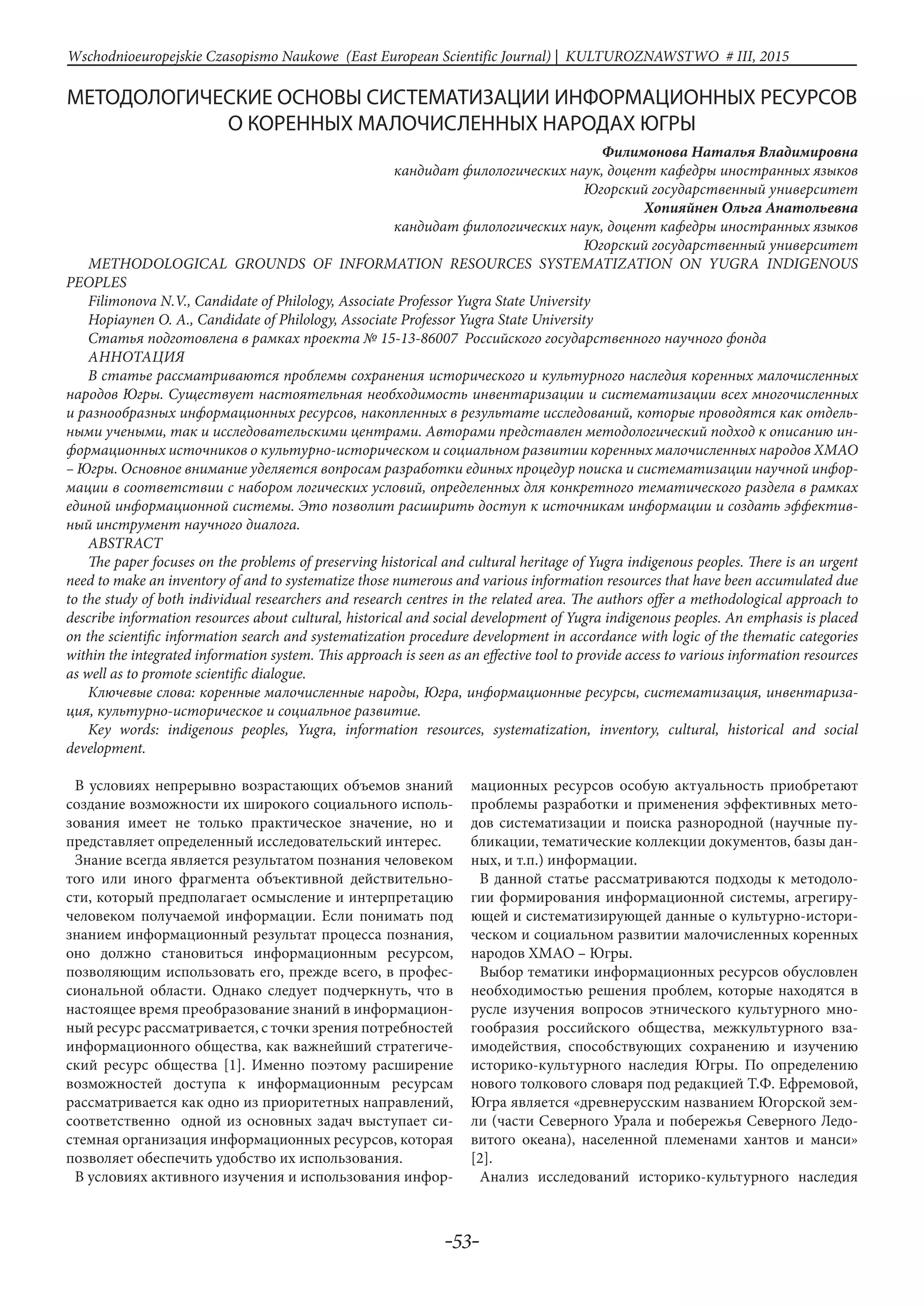 -53-
Wschodnioeuropejskie Czasopismo Naukowe (East European Scientific Journal) | KULTUROZNAWSTWO # IІІ, 2015
МЕТОДОЛОГИЧЕСКИЕ ОСНОВЫ СИСТЕМАТИЗАЦИИ ИНФОРМАЦИОННЫХ РЕСУРСОВ
О КОРЕННЫХ МАЛОЧИСЛЕННЫХ НАРОДАХ ЮГРЫ
Филимонова Наталья Владимировна
кандидат филологических наук, доцент кафедры иностранных языков
Югорский государственный университет
Хопияйнен Ольга Анатольевна
кандидат филологических наук, доцент кафедры иностранных языков
Югорский государственный университет
METHODOLOGICAL GROUNDS OF INFORMATION RESOURCES SYSTEMATIZATION ON YUGRA INDIGENOUS
PEOPLES
Filimonova N.V., Candidate of Philology, Associate Professor Yugra State University
Hopiaynen O. A., Candidate of Philology, Associate Professor Yugra State University
Статья подготовлена в рамках проекта № 15-13-86007 Российского государственного научного фонда
АнНотацИя
В статье рассматриваются проблемы сохранения исторического и культурного наследия коренных малочисленных
народов Югры. Существует настоятельная необходимость инвентаризации и систематизации всех многочисленных
и разнообразных информационных ресурсов, накопленных в результате исследований, которые проводятся как отдель-
ными учеными, так и исследовательскими центрами. Авторами представлен методологический подход к описанию ин-
формационных источников о культурно-историческом и социальном развитии коренных малочисленных народов ХМАО
– Югры. Основное внимание уделяется вопросам разработки единых процедур поиска и систематизации научной инфор-
мации в соответствии с набором логических условий, определенных для конкретного тематического раздела в рамках
единой информационной системы. Это позволит расширить доступ к источникам информации и создать эффектив-
ный инструмент научного диалога.
ABSTRACT
The paper focuses on the problems of preserving historical and cultural heritage of Yugra indigenous peoples. There is an urgent
need to make an inventory of and to systematize those numerous and various information resources that have been accumulated due
to the study of both individual researchers and research centres in the related area. The authors offer a methodological approach to
describe information resources about cultural, historical and social development of Yugra indigenous peoples. An emphasis is placed
on the scientific information search and systematization procedure development in accordance with logic of the thematic categories
within the integrated information system. This approach is seen as an effective tool to provide access to various information resources
as well as to promote scientific dialogue.
Ключевые слова: коренные малочисленные народы, Югра, информационные ресурсы, систематизация, инвентариза-
ция, культурно-историческое и социальное развитие.
Key words: indigenous peoples, Yugra, information resources, systematization, inventory, cultural, historical and social
development.
В условиях непрерывно возрастающих объемов знаний
создание возможности их широкого социального исполь-
зования имеет не только практическое значение, но и
представляет определенный исследовательский интерес.
Знание всегда является результатом познания человеком
того или иного фрагмента объективной действительно-
сти, который предполагает осмысление и интерпретацию
человеком получаемой информации. Если понимать под
знанием информационный результат процесса познания,
оно должно становиться информационным ресурсом,
позволяющим использовать его, прежде всего, в профес-
сиональной области. Однако следует подчеркнуть, что в
настоящее время преобразование знаний в информацион-
ный ресурс рассматривается, с точки зрения потребностей
информационного общества, как важнейший стратегиче-
ский ресурс общества [1]. Именно поэтому расширение
возможностей доступа к информационным ресурсам
рассматривается как одно из приоритетных направлений,
соответственно одной из основных задач выступает си-
стемная организация информационных ресурсов, которая
позволяет обеспечить удобство их использования.
В условиях активного изучения и использования инфор-
мационных ресурсов особую актуальность приобретают
проблемы разработки и применения эффективных мето-
дов систематизации и поиска разнородной (научные пу-
бликации, тематические коллекции документов, базы дан-
ных, и т.п.) информации.
В данной статье рассматриваются подходы к методоло-
гии формирования информационной системы, агрегиру-
ющей и систематизирующей данные о культурно-истори-
ческом и социальном развитии малочисленных коренных
народов ХМАО – Югры.
Выбор тематики информационных ресурсов обусловлен
необходимостью решения проблем, которые находятся в
русле изучения вопросов этнического культурного мно-
гообразия российского общества, межкультурного вза-
имодействия, способствующих сохранению и изучению
историко-культурного наследия Югры. По определению
нового толкового словаря под редакцией Т.Ф. Ефремовой,
Югра является «древнерусским названием Югорской зем-
ли (части Северного Урала и побережья Северного Ледо-
витого океана), населенной племенами хантов и манси»
[2].
Анализ исследований историко-культурного наследия
 