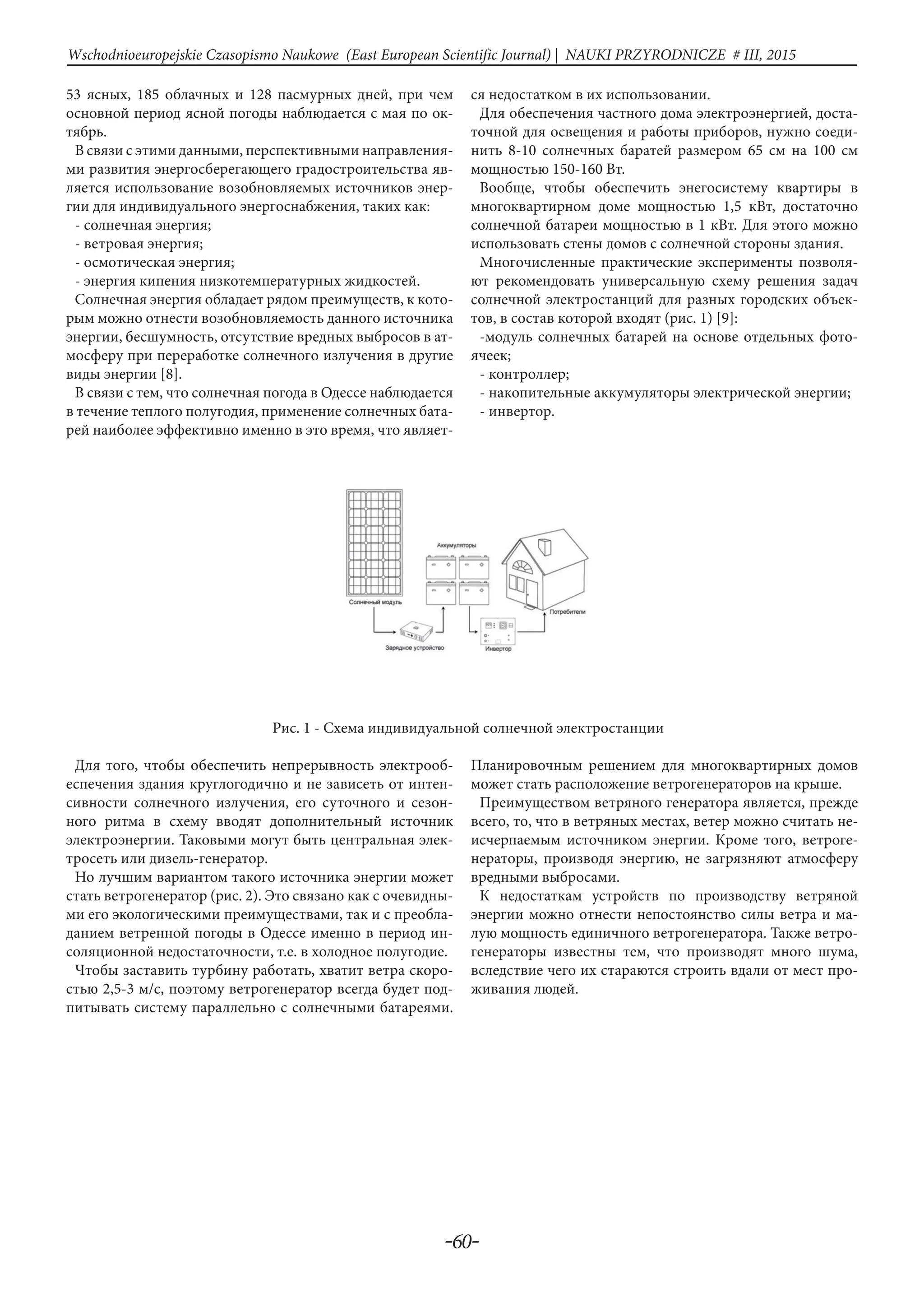 -60-
Wschodnioeuropejskie Czasopismo Naukowe (East European Scientific Journal) | NAUKI PRZYRODNICZE # IІІ, 2015
53 ясных, 185 облачных и 128 пасмурных дней, при чем
основной период ясной погоды наблюдается с мая по ок-
тябрь.
В связи с этими данными, перспективными направления-
ми развития энергосберегающего градостроительства яв-
ляется использование возобновляемых источников энер-
гии для индивидуального энергоснабжения, таких как:
- солнечная энергия;
- ветровая энергия;
- осмотическая энергия;
- энергия кипения низкотемпературных жидкостей.
Солнечная энергия обладает рядом преимуществ, к кото-
рым можно отнести возобновляемость данного источника
энергии, бесшумность, отсутствие вредных выбросов в ат-
мосферу при переработке солнечного излучения в другие
виды энергии [8].
В связи с тем, что солнечная погода в Одессе наблюдается
в течение теплого полугодия, применение солнечных бата-
рей наиболее эффективно именно в это время, что являет-
ся недостатком в их использовании.
Для обеспечения частного дома электроэнергией, доста-
точной для освещения и работы приборов, нужно соеди-
нить 8-10 солнечных баратей размером 65 см на 100 см
мощностью 150-160 Вт.
Вообще, чтобы обеспечить энегосистему квартиры в
многоквартирном доме мощностью 1,5 кВт, достаточно
солнечной батареи мощностью в 1 кВт. Для этого можно
использовать стены домов с солнечной стороны здания.
Многочисленные практические эксперименты позволя-
ют рекомендовать универсальную схему решения задач
солнечной электростанций для разных городских объек-
тов, в состав которой входят (рис. 1) [9]:
-модуль солнечных батарей на основе отдельных фото-
ячеек;
- контроллер;
- накопительные аккумуляторы электрической энергии;
- инвертор.
Рис. 1 - Схема индивидуальной солнечной электростанции
Для того, чтобы обеспечить непрерывность электрооб-
еспечения здания круглогодично и не зависеть от интен-
сивности солнечного излучения, его суточного и сезон-
ного ритма в схему вводят дополнительный источник
электроэнергии. Таковыми могут быть центральная элек-
тросеть или дизель-генератор.
Но лучшим вариантом такого источника энергии может
стать ветрогенератор (рис. 2). Это связано как с очевидны-
ми его экологическими преимуществами, так и с преобла-
данием ветренной погоды в Одессе именно в период ин-
соляционной недостаточности, т.е. в холодное полугодие.
Чтобы заставить турбину работать, хватит ветра скоро-
стью 2,5-3 м/с, поэтому ветрогенератор всегда будет под-
питывать систему параллельно с солнечными батареями.
Планировочным решением для многоквартирных домов
может стать расположение ветрогенераторов на крыше.
Преимуществом ветряного генератора является, прежде
всего, то, что в ветряных местах, ветер можно считать не-
исчерпаемым источником энергии. Кроме того, ветроге-
нераторы, производя энергию, не загрязняют атмосферу
вредными выбросами.
К недостаткам устройств по производству ветряной
энергии можно отнести непостоянство силы ветра и ма-
лую мощность единичного ветрогенератора. Также ветро-
генераторы известны тем, что производят много шума,
вследствие чего их стараются строить вдали от мест про-
живания людей.
 