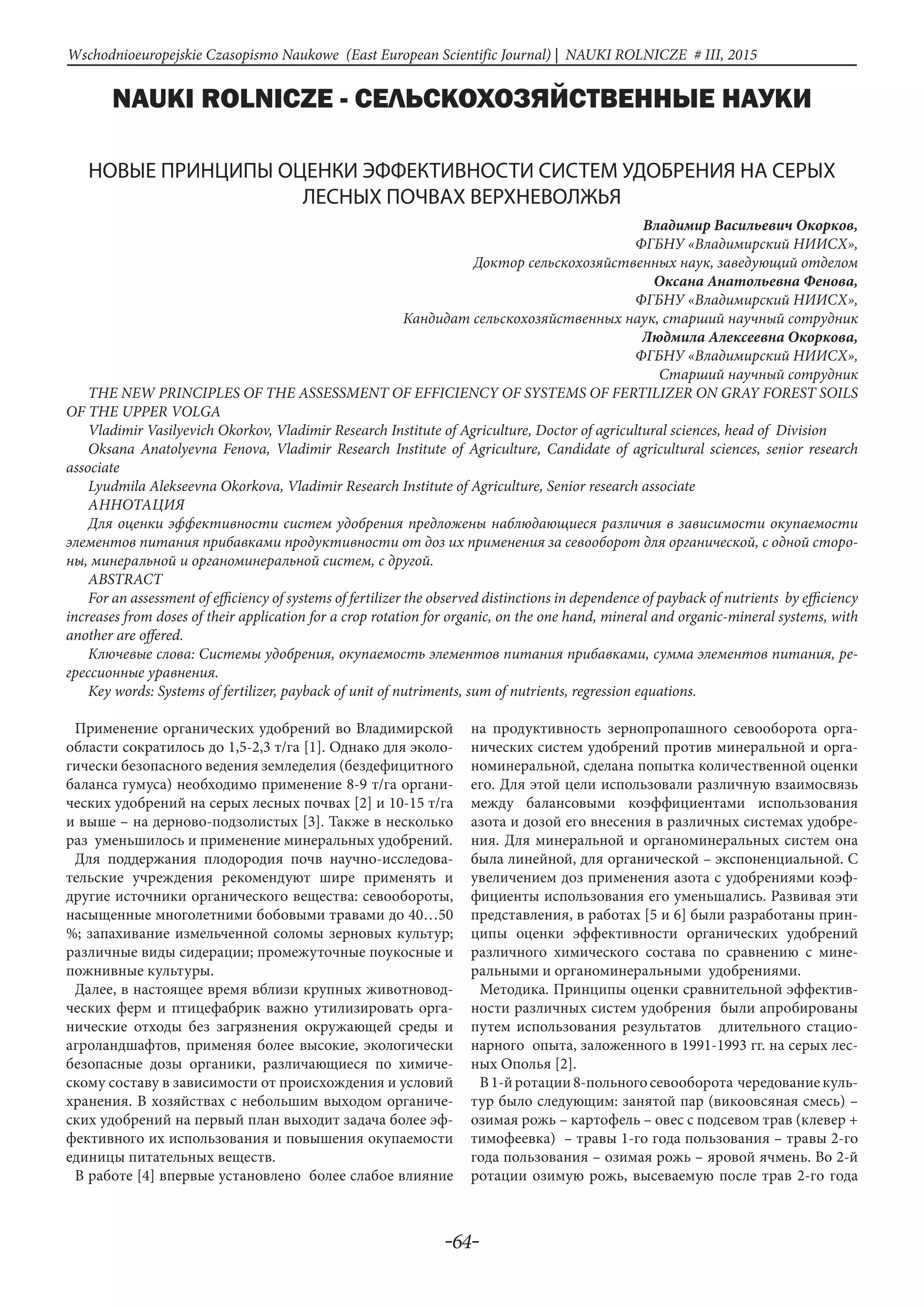 -64-
Wschodnioeuropejskie Czasopismo Naukowe (East European Scientific Journal) | NAUKI ROLNICZE # IІІ, 2015
NAUKI ROLNICZE - СЕЛЬСКОХОЗЯЙСТВЕННЫЕ НАУКИ
НОВЫЕ ПРИНЦИПЫ ОЦЕНКИ ЭФФЕКТИВНОСТИ СИСТЕМ УДОБРЕНИЯ НА СЕРЫХ
ЛЕСНЫХ ПОЧВАХ ВЕРХНЕВОЛЖЬЯ
Владимир Васильевич Окорков,
ФГБНУ «Владимирский НИИСХ»,
Доктор сельскохозяйственных наук, заведующий отделом
Оксана Анатольевна Фенова,
ФГБНУ «Владимирский НИИСХ»,
Кандидат сельскохозяйственных наук, старший научный сотрудник
Людмила Алексеевна Окоркова,
ФГБНУ «Владимирский НИИСХ»,
Старший научный сотрудник
THE NEW PRINCIPLES OF THE ASSESSMENT OF EFFICIENCY OF SYSTEMS OF FERTILIZER ON GRAY FOREST SOILS
OF THE UPPER VOLGA
Vladimir Vasilyevich Okorkov, Vladimir Research Institute of Agriculture, Doctor of agricultural sciences, head of Division
Oksana Anatolyevna Fenova, Vladimir Research Institute of Agriculture, Candidate of agricultural sciences, senior research
associate
Lyudmila Alekseevna Okorkova, Vladimir Research Institute of Agriculture, Senior research associate
АнНотацИя
Для оценки эффективности систем удобрения предложены наблюдающиеся различия в зависимости окупаемости
элементов питания прибавками продуктивности от доз их применения за севооборот для органической, с одной сторо-
ны, минеральной и органоминеральной систем, с другой.
ABSTRACT
For an assessment of efficiency of systems of fertilizer the observed distinctions in dependence of payback of nutrients by efficiency
increases from doses of their application for a crop rotation for organic, on the one hand, mineral and organic-mineral systems, with
another are offered.
Ключевые слова: Системы удобрения, окупаемость элементов питания прибавками, сумма элементов питания, ре-
грессионные уравнения.
Key words: Systems of fertilizer, payback of unit of nutriments, sum of nutrients, regression equations.
Применение органических удобрений во Владимирской
области сократилось до 1,5-2,3 т/га [1]. Однако для эколо-
гически безопасного ведения земледелия (бездефицитного
баланса гумуса) необходимо применение 8-9 т/га органи-
ческих удобрений на серых лесных почвах [2] и 10-15 т/га
и выше – на дерново-подзолистых [3]. Также в несколько
раз уменьшилось и применение минеральных удобрений.
Для поддержания плодородия почв научно-исследова-
тельские учреждения рекомендуют шире применять и
другие источники органического вещества: севообороты,
насыщенные многолетними бобовыми травами до 40…50
%; запахивание измельченной соломы зерновых культур;
различные виды сидерации; промежуточные поукосные и
пожнивные культуры.
Далее, в настоящее время вблизи крупных животновод-
ческих ферм и птицефабрик важно утилизировать орга-
нические отходы без загрязнения окружающей среды и
агроландшафтов, применяя более высокие, экологически
безопасные дозы органики, различающиеся по химиче-
скому составу в зависимости от происхождения и условий
хранения. В хозяйствах с небольшим выходом органиче-
ских удобрений на первый план выходит задача более эф-
фективного их использования и повышения окупаемости
единицы питательных веществ.
В работе [4] впервые установлено более слабое влияние
на продуктивность зернопропашного севооборота орга-
нических систем удобрений против минеральной и орга-
номинеральной, сделана попытка количественной оценки
его. Для этой цели использовали различную взаимосвязь
между балансовыми коэффициентами использования
азота и дозой его внесения в различных системах удобре-
ния. Для минеральной и органоминеральных систем она
была линейной, для органической – экспоненциальной. С
увеличением доз применения азота с удобрениями коэф-
фициенты использования его уменьшались. Развивая эти
представления, в работах [5 и 6] были разработаны прин-
ципы оценки эффективности органических удобрений
различного химического состава по сравнению с мине-
ральными и органоминеральными удобрениями.
Методика. Принципы оценки сравнительной эффектив-
ности различных систем удобрения были апробированы
путем использования результатов длительного стацио-
нарного опыта, заложенного в 1991-1993 гг. на серых лес-
ных Ополья [2].
В1-йротации8-польногосевооборота чередованиекуль-
тур было следующим: занятой пар (викоовсяная смесь) –
озимая рожь – картофель – овес с подсевом трав (клевер +
тимофеевка) – травы 1-го года пользования – травы 2-го
года пользования – озимая рожь – яровой ячмень. Во 2-й
ротации озимую рожь, высеваемую после трав 2-го года
 