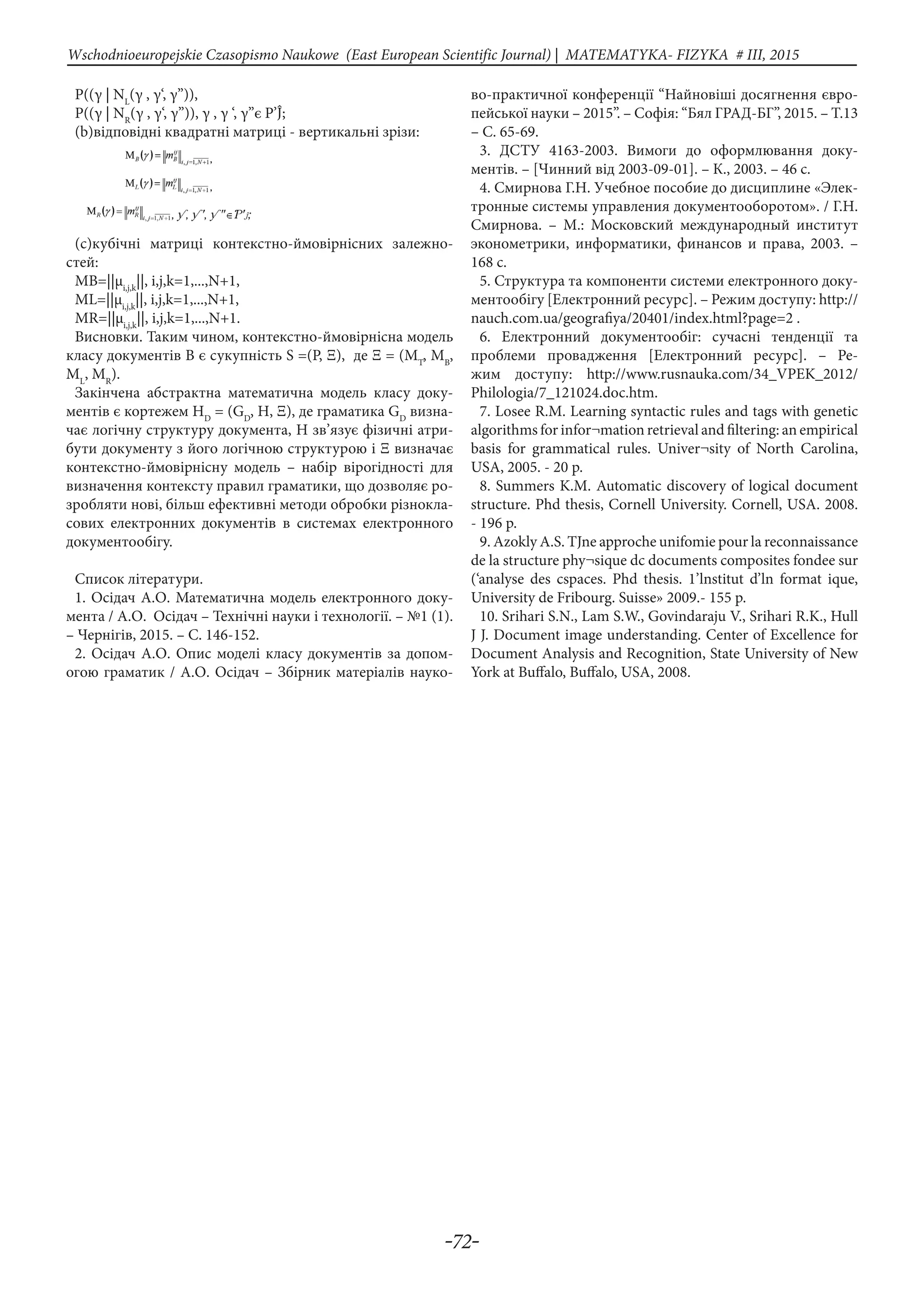 -72-
Wschodnioeuropejskie Czasopismo Naukowe (East European Scientific Journal) | MATEMATYKA- FIZYKA # IІІ, 2015
P((γ | NL
(γ , γ‘, γ’’)),
P((γ | NR
(γ , γ‘, γ’’)), γ , γ ‘, γ’’є P’Ĵ;
(b)відповідні квадратні матриці - вертикальні зрізи:
(c)кубічні матриці контекстно-ймовірнісних залежно-
стей:
МB=||μi,j,k
||, i,j,k=1,...,N+1,
МL=||μi,j,k
||, i,j,k=1,...,N+1,
МR=||μi,j,k
||, i,j,k=1,...,N+1.
Висновки. Таким чином, контекстно-ймовірнісна модель
класу документів В є сукупність S =(Р, Ξ), де Ξ = (МT
, МB
,
МL
, МR
).
Закінчена абстрактна математична модель класу доку-
ментів є кортежем НD
= (GD
, Н, Ξ), де граматика GD
визна-
чає логічну структуру документа, Н зв’язує фізичні атри-
бути документу з його логічною структурою і Ξ визначає
контекстно-ймовірнісну модель – набір вірогідності для
визначення контексту правил граматики, що дозволяє ро-
зробляти нові, більш ефективні методи обробки різнокла-
сових електронних документів в системах електронного
документообігу.
Список літератури.
1. Осідач А.О. Математична модель електронного доку-
мента / А.О. Осідач – Технічні науки і технології. – №1 (1).
– Чернігів, 2015. – С. 146-152.
2. Осідач А.О. Опис моделі класу документів за допом-
огою граматик / А.О. Осідач – Збірник матеріалів науко-
во-практичної конференції “Найновіші досягнення євро-
пейської науки – 2015”. – Софія: “Бял ГРАД-БГ”, 2015. – Т.13
– С. 65-69.
3. ДСТУ 4163-2003. Вимоги до оформлювання доку-
ментів. – [Чинний від 2003-09-01]. – К., 2003. – 46 с.
4. Смирнова Г.Н. Учебное пособие до дисциплине «Элек-
тронные системы управления документооборотом». / Г.Н.
Смирнова. – М.: Московский международный институт
эконометрики, информатики, финансов и права, 2003. –
168 с.
5. Структура та компоненти системи електронного доку-
ментообігу [Електронний ресурс]. – Режим доступу: http://
nauch.com.ua/geografiya/20401/index.html?page=2 .
6. Електронний документообіг: сучасні тенденції та
проблеми провадження [Електронний ресурс]. – Ре-
жим доступу: http://www.rusnauka.com/34_VPEK_2012/
Philologia/7_121024.doc.htm.
7. Losee R.M. Learning syntactic rules and tags with genetic
algorithms for infor¬mation retrieval and filtering: an empirical
basis for grammatical rules. Univer¬sity of North Carolina,
USA, 2005. - 20 p.
8. Summers K.M. Automatic discovery of logical document
structure. Phd thesis, Cornell University. Cornell, USA. 2008.
- 196 p.
9. Azokly A.S. TJne approche unifomie pour la reconnaissance
de la structure phy¬sique dc documents composites fondee sur
(‘analyse des cspaces. Phd thesis. 1’lnstitut d’ln format ique,
University de Fribourg. Suisse» 2009.- 155 p.
10. Srihari S.N., Lam S.W., Govindaraju V., Srihari R.K., Hull
J J. Document image understanding. Center of Excellence for
Document Analysis and Recognition, State University of New
York at Buffalo, Buffalo, USA, 2008.
 
