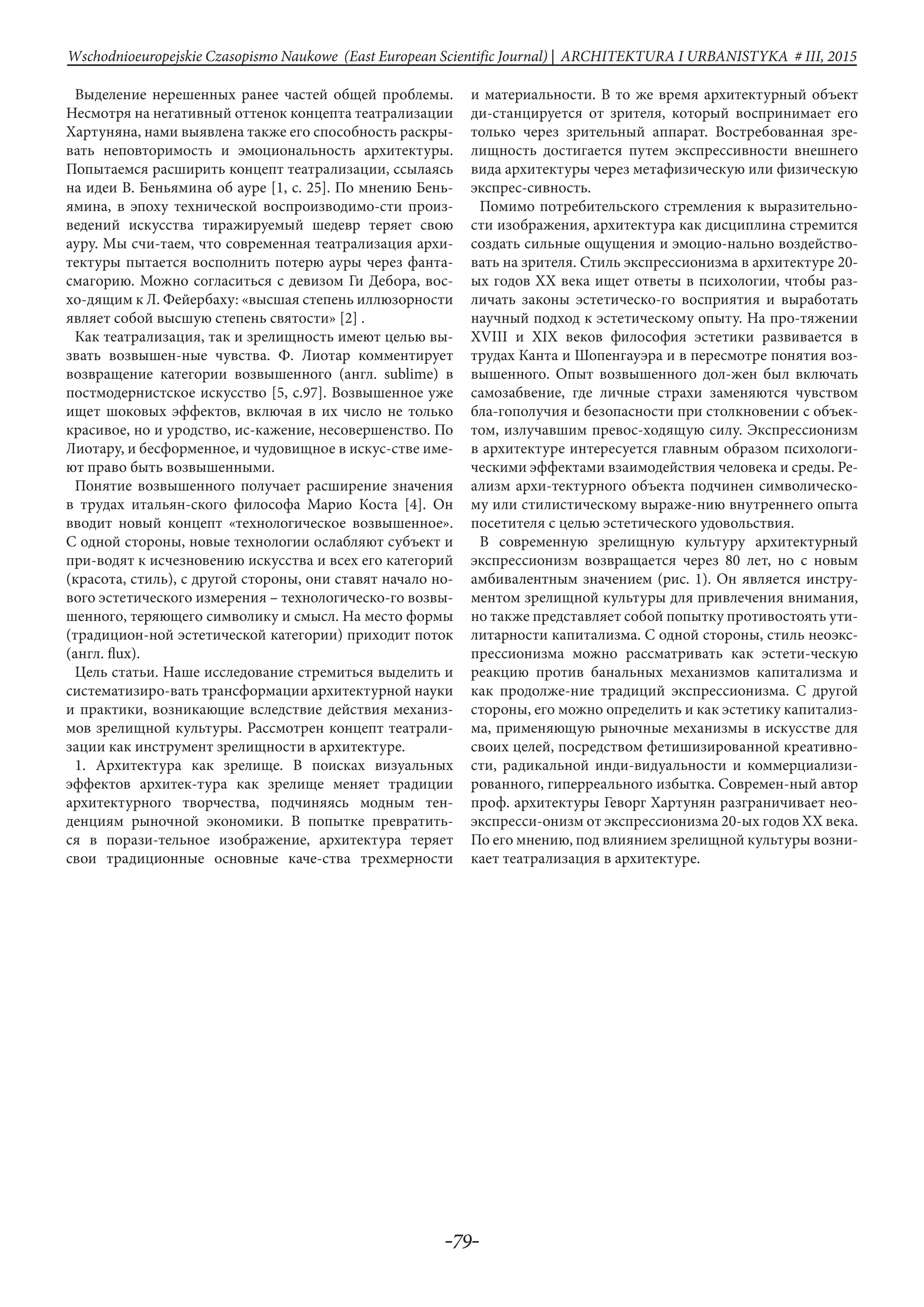 -79-
Wschodnioeuropejskie Czasopismo Naukowe (East European Scientific Journal) | ARCHITEKTURA I URBANISTYKA # IІІ, 2015
Выделение нерешенных ранее частей общей проблемы.
Несмотря на негативный оттенок концепта театрализации
Хартуняна, нами выявлена также его способность раскры-
вать неповторимость и эмоциональность архитектуры.
Попытаемся расширить концепт театрализации, ссылаясь
на идеи В. Беньямина об аурe [1, с. 25]. По мнению Бень-
ямина, в эпоху технической воспроизводимо-сти произ-
ведений искусства тиражируемый шедевр теряет свою
ауру. Мы счи-таем, что современная театрализация архи-
тектуры пытается восполнить потерю ауры через фанта-
смагорию. Можно согласиться с девизом Ги Дебора, вос-
хо-дящим к Л. Фейербаху: «высшая степень иллюзорности
являет собой высшую степень святости» [2] .	
Как театрализация, так и зрелищность имеют целью вы-
звать возвышен-ные чувства. Ф. Лиотар комментирует
возвращение категории возвышенного (англ. sublime) в
постмодернистское искусство [5, с.97]. Возвышенное уже
ищет шоковых эффектов, включая в их число не только
красивое, но и уродство, ис-кажение, несовершенство. По
Лиотару, и бесформенное, и чудовищное в искус-стве име-
ют право быть возвышенными.
Понятие возвышенного получает расширение значения
в трудах итальян-ского философа Марио Коста [4]. Он
вводит новый концепт «технологическое возвышенное».
С одной стороны, новые технологии ослабляют субъект и
при-водят к исчезновению искусства и всех его категорий
(красота, стиль), с другой стороны, они ставят начало но-
вого эстетического измерения – технологическо-го возвы-
шенного, теряющего символику и смысл. На место формы
(традицион-ной эстетической категории) приходит поток
(англ. flux).
Цель статьи. Наше исследование стремиться выделить и
систематизиро-вать трансформации архитектурной науки
и практики, возникающие вследствие действия механиз-
мов зрелищной культуры. Рассмотрен концепт театрали-
зации как инструмент зрелищности в архитектуре.
1. Архитектура как зрелище. В поисках визуальных
эффектов архитек-тура как зрелище меняет традиции
архитектурного творчества, подчиняясь модным тен-
денциям рыночной экономики. В попытке превратить-
ся в порази-тельное изображение, архитектура теряет
свои традиционные основные каче-ства трехмерности
и материальности. В то же время архитектурный объект
ди-станцируется от зрителя, который воспринимает его
только через зрительный аппарат. Востребованная зре-
лищность достигается путем экспрессивности внешнего
вида архитектуры через метафизическую или физическую
экспрес-сивность.
Помимо потребительского стремления к выразительно-
сти изображения, архитектура как дисциплина стремится
создать сильные ощущения и эмоцио-нально воздейство-
вать на зрителя. Стиль экспрессионизма в архитектуре 20-
ых годов XX века ищет ответы в психологии, чтобы раз-
личать законы эстетическо-го восприятия и выработать
научный подход к эстетическому опыту. На про-тяжении
XVIII и XIX веков философия эстетики развивается в
трудах Канта и Шопенгауэра и в пересмотре понятия воз-
вышенного. Опыт возвышенного дол-жен был включать
самозабвение, где личные страхи заменяются чувством
бла-гополучия и безопасности при столкновении с объек-
том, излучавшим превос-ходящую силу. Экспрессионизм
в архитектуре интересуется главным образом психологи-
ческими эффектами взаимодействия человека и среды. Ре-
ализм архи-тектурного объекта подчинен символическо-
му или стилистическому выраже-нию внутреннего опыта
посетителя с целью эстетического удовольствия.
В современную зрелищную культуру архитектурный
экспрессионизм возвращается через 80 лет, но с новым
амбивалентным значением (рис. 1). Он является инстру-
ментом зрелищной культуры для привлечения внимания,
но также представляет собой попытку противостоять ути-
литарности капитализма. С одной стороны, стиль неоэкс-
прессионизма можно рассматривать как эстети-ческую
реакцию против банальных механизмов капитализма и
как продолже-ние традиций экспрессионизма. С другой
стороны, его можно определить и как эстетику капитализ-
ма, применяющую рыночные механизмы в искусстве для
своих целей, посредством фетишизированной креативно-
сти, радикальной инди-видуальности и коммерциализи-
рованного, гиперреального избытка. Современ-ный автор
проф. архитектуры Геворг Хартунян разграничивает нео-
экспресси-онизм от экспрессионизма 20-ых годов XX века.
По его мнению, под влиянием зрелищной культуры возни-
кает театрализация в архитектуре.	
 